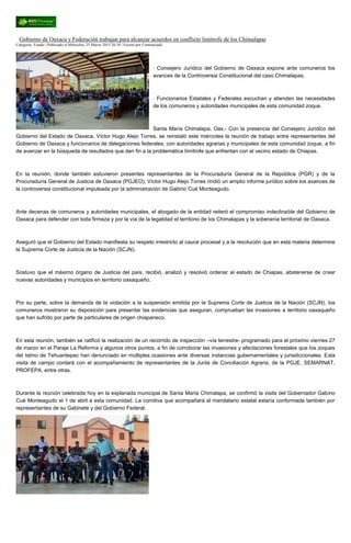 Gobierno de Oaxaca y Federación trabajan para alcanzar acuerdos en conflicto limítrofe de los Chimalapas
Categoría: Estado | Publicado el Miércoles, 25 Marzo 2015 20:34 | Escrito por Comunicado
· Consejero Jurídico del Gobierno de Oaxaca expone ante comuneros los
avances de la Controversia Constitucional del caso Chimalapas.
· Funcionarios Estatales y Federales escuchan y atienden las necesidades
de los comuneros y autoridades municipales de esta comunidad zoque.
Santa María Chimalapa, Oax.- Con la presencia del Consejero Jurídico del
Gobierno del Estado de Oaxaca, Víctor Hugo Alejo Torres, se reinstaló este miércoles la reunión de trabajo entre representantes del
Gobierno de Oaxaca y funcionarios de delegaciones federales, con autoridades agrarias y municipales de esta comunidad zoque, a fin
de avanzar en la búsqueda de resultados que den fin a la problemática limítrofe que enfrentan con el vecino estado de Chiapas.
En la reunión, donde también estuvieron presentes representantes de la Procuraduría General de la República (PGR) y de la
Procuraduría General de Justicia de Oaxaca (PGJEO), Víctor Hugo Alejo Torres rindió un amplio informe jurídico sobre los avances de
la controversia constitucional impulsada por la administración de Gabino Cué Monteagudo.
Ante decenas de comuneros y autoridades municipales, el abogado de la entidad reiteró el compromiso indeclinable del Gobierno de
Oaxaca para defender con toda firmeza y por la vía de la legalidad el territorio de los Chimalapas y la soberanía territorial de Oaxaca.
Aseguró que el Gobierno del Estado manifiesta su respeto irrestricto al cauce procesal y a la resolución que en esta materia determine
la Suprema Corte de Justicia de la Nación (SCJN).
Sostuvo que el máximo órgano de Justicia del país, recibió, analizó y resolvió ordenar al estado de Chiapas, abstenerse de crear
nuevas autoridades y municipios en territorio oaxaqueño.
Por su parte, sobre la demanda de la violación a la suspensión emitida por la Suprema Corte de Justicia de la Nación (SCJN), los
comuneros mostraron su disposición para presentar las evidencias que aseguran, comprueban las invasiones a territorio oaxaqueño
que han sufrido por parte de particulares de origen chiapaneco.
En esta reunión, también se ratificó la realización de un recorrido de inspección –vía terrestre- programado para el próximo viernes 27
de marzo en el Paraje La Reforma y algunos otros puntos, a fin de corroborar las invasiones y afectaciones forestales que los zoques
del Istmo de Tehuantepec han denunciado en múltiples ocasiones ante diversas instancias gubernamentales y jurisdiccionales. Esta
visita de campo contará con el acompañamiento de representantes de la Junta de Conciliación Agraria, de la PGJE, SEMARNAT,
PROFEPA, entre otras.
Durante la reunión celebrada hoy en la explanada municipal de Santa María Chimalapa, se confirmó la visita del Gobernador Gabino
Cué Monteagudo el 1 de abril a esta comunidad. La comitiva que acompañará al mandatario estatal estaría conformada también por
representantes de su Gabinete y del Gobierno Federal.
 