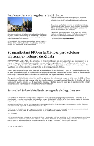 Encabeza ex funcionario gubernamental plantón
                                                                   Entre las que destacan obras de infraestructura, proyectos
                                                                   productivos, así como drenaje, agua, luz eléctrica y
                                                                   pavimentación, con un costo de alrededor de 20 millones de
                                                                   pesos.

                                                                   Denunciaron que hasta el momento no han sido atendidos por
                                                                   funcionarios de primer nivel, por lo que exigieron una mesa de
                                                                   diálogo con los integrantes del gabinete, para que cada uno
                                                                   atienda las necesidades de la población.

                                                                   Y advirtieron que en caso de que no se realice esta reunión,
El ex secretario técnico de la Gubernatura, David Concha Suárez,   mantendrán el plantón de manera indefinida e incluso, será
encabeza el plantón y movilización de mototaxistas e integrantes   reforzado con personas procedentes de otras regiones.
de la Alianza de Organizaciones Ciudadanas, que bloquean los
tres accesos a Palacio de Gobierno.                                Con información de Olivia Hernández

Los inconformes, que partieron en marcha del parque “Juárez” el
Llano al Centro Histórico, demandan atención a sus demandas
sociales para comunidades de las ocho regiones.




Se manifestará FPR en la Mixteca para celebrar
aniversario luctuoso de Zapata
HUAJUAPAN DE LEÓN, AOX.- Con la finalidad de defender el derecho a la tierra, sobre todo por la explotación de la
misma en algunos distritos de la demarcación, mismos que han originado más de 300 conflictos agrarios en esta
jurisdicción, el dirigente nacional del FPR, Florentino López Martínez, dijo que con motivo del aniversario luctuoso del
caudillo del sur, Emiliano Zapata, harán protestas en diversos puntos de la Mixteca.

López Martínez, comentó que en el marco del 93 aniversario luctuoso de Emiliano Zapata, el cual se festejará este 10
de abril-, realizarán acciones de protesta en Huajuapan, Silacayoapan, Juxtlahuaca y Tlaxiaco, zonas en donde aseguró
existe mayor caciquismo y en donde los conflictos limítrofes han dejado lesionados y muertos,

Dijo que la manifestación se enfocará a pedirle al gobierno del estado, que ponga fin a los más de 300 conflictos
limítrofes que existen en esta zona, y evitar las muertes, que en su mayoría son por defender el derecho a la tierra,
pues asumió que los predios son de quienes los trabajen, y destacó que ante este tipo de acontecimientos estarán
realizando varias acciones desde esta semana hasta el 10 de abril.



Suspenderá Sedesol difusión de propaganda desde 30 de marzo

La Secretaría de Desarrollo Social (Sedesol) suspenderá la difusión de su propaganda gubernamental a partir del 30 de
marzo de 2012, aunque continuará la entrega de los apoyos programados hasta el 22 de mayo, último día que lo permite la
ley, por lo que se reprogramó la entrega de transferencias de los programas sociales.

La dependencia informó que las entregas de apoyos se suspenderán el día 22 de mayo y se reanudarán 40 días después,
una vez concluida la jornada electoral del primero de julio.

Finalmente, se dio a conocer que el parque vehicular de las delegaciones, sectorizadas y órganos desconcentrados deberá
resguardarse 48 horas antes de los comicios y hasta las 24:00 horas del día de la elección.

SIN COLORES

El Programa de Blindaje Electoral de la Sedesol protege y garantiza la correcta aplicación de los recursos públicos destinados
a los programas sociales que atienden la pobreza e impulsan el desarrollo de la población más vulnerable del país, por lo
que no puede ni debe condicionarse su entrega a cambio de apoyar a candidato o partido político alguno.



SILVIA CHAVELA RIVAS
 