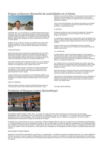 Exigen esclarecer detención de autoridades en el Istmo
                                                                           Además, en esa mesa de diálogo, la Comiza exigirá a las autoridades la
                                                                           aplicación de obras sociales en las comunidades de la Sierra Mixe-
                                                                           Zapoteca, así como la atención al rezago en el que se encuentran las
                                                                           poblaciones indígenas.

                                                                           "Hay una serie de demandas, los problemas que tenemos en Santiago
                                                                           Lachiguiri, los compañeros de Guevea de Humboldt también tienen
                                                                           problemas", expresó Gaspar Díaz.

                                                                           EL BLOQUEO


JUCHITÁN, OAX.- Con un bloqueo en la carretera federal Panamericana,       Al bloqueo carretero se sumó el grupo de mototaxistas "Libertad del
habitantes de la Sierra Mixe-Zapoteca exigieron al gobierno del estado     Istmo", encabezados por Asunción Santiago Terán, en apoyo al
el esclarecimiento de la detención del dirigente de la Coordinadora Mixe   dirigente de la Comiza.
Zapoteca, Gaspar Díaz Reyes y de la agente municipal de las Salinas del
Marqués, Odali Campos Gallegos, por parte de elementos de la Marina,       La coordinadora y asesora de los moto taxistas, Asunción Santiago, dijo
el jueves pasado.                                                          que por su parte, también están exigiendo al gobierno del estado, se les
                                                                           otorgue concesiones poder trabajar conforme a la Ley en la ciudad de
Alrededor de las 10:00 de la mañana, los habitantes de la Sierra Mixe-     Juchitán.
Zapoteca impidieron el paso de vehículos sobre la carretera federal
Panamericana 185 en su tramo Juchitán-Tehuantepec a la altura del          Luego de media hora, los manifestantes levantaron el bloqueo
Canal 33.                                                                  carretero, con la promesa de ser recibidos en la Secretaría General de
                                                                           Gobierno este martes.
FUERON DETENIDOS
                                                                           Los antecedentes
Gaspar Díaz Reyes quien actualmente se desempeña como Juez Único
Municipal de San Miguel Lachiguiri, fue detenido conjuntamente con         El pasado sábado, Gaspar Díaz Reyes Dirigente de la Coordinadora
Odali Campos Gallegos, agente municipal de las Salinas del Márquez,        Mixe-Zapoteca (Comiza) y Odali Campos Gallegos, Agente Municipal de
Ernesto Ávila Bautista y Martin López Guzmán, el pasado jueves 22 de       las Salinas del Marqués, denunciaron la detención arbitraria que
marzo por elementos de la Marina, en el puerto de Salina Cruz.             sufrieron el jueves 22 de marzo por elementos de la Marina Armada de
                                                                           México, en el puerto de Salina Cruz.
"De manera arbitraria fuimos detenidos en Salina Cruz, lo que estamos
pidiendo es una aclaración, la gente se movilizó, se solidarizó porque     Con molestia narraron las horas de angustia que vivieron, luego que
nosotros no nos dedicamos a eso", detalló el líder mixe.                   fueran detenidos en compañía de Ernesto Ávila Bautista y Martin López
                                                                           Guzmán, sin que les dijeran el motivo, argumentando solo que eran
"La Fiscal de Juchitán nos retuvo 9 horas en su oficina argumentando       órdenes de "arriba".
que traíamos un carro robado, queríamos ir a la Subprocuraduría a
manifestarnos, pero decidimos venir a bloquear porque hay mucha            Ante esto decidieron movilizarse para exigir el esclarecimiento de este
gente apoyando la causa", agregó.                                          hecho que ha venido a trastocar su vida, pues en un medio local se
                                                                           publicó que habían sido detenidos por secuestro y extorsión.
Luego de media hora de movilización, los manifestantes recibieron una
llamada de la Secretaría General de Gobierno para ofrecerles una mesa      "Nos tuvieron incomunicados de nuestras familias y de los abogados, no
de diálogo en la ciudad de Oaxaca para este martes a las 11:00 de la       podíamos hacer ninguna llamada, escuchamos comentarios entre los
mañana.                                                                    guardias que estaban ahí que el subprocurador me quiere romper la
                                                                           madre", dijo Gaspar Reyes.
SERIE DE DEMANDAS

"Nosotros estamos pidiendo la presencia del Subprocurador para que
nos aclare este asunto, sobre nuestra detención arbitraria", indicó.       FAUSTINO ROMO MARTÍNEZ



Continúa el bloqueo contra Quetzaltepec




SAN MIGUEL QUETZALTEPEC, MIXE, OAX.- El acuerdo de cabildo del Honorable Ayuntamiento Constitucional de San Miguel
Quetzaltepec, Mixe, respaldado por los caracterizados y la asamblea, es que ya no se destine "ni un centavo para las autoridades y
pobladores de San Isidro Huayapam, del municipio de Santa María Alotepec, por ser ilegales sus exigencias, con las que violan
flagrantemente las garantías de todas las personas de la región".

El alcalde único constitucional por Usos y Costumbres, Zeferino Morales Sánchez, dijo que "la postura de los habitantes de Quetzaltepec,
a 17 días del bloqueo, por tres comunidades, ha dado un giro de 380 grados, al haber revocado las cantidades de 15 mil 600 pesos para
los vendedores de pollos Alvérico Peralta y Claudia Solís, así como de 10 mil pesos, de los 300 que exigen y la aceptación de tres puntos
más, en los cuales sí hubo concordancia, y como todo eso fue rechazado al no entregarles los 300 mil pesos, el pueblo decidió fijar esta
postura".

INVOLUCRAN A OTROS PUEBLOS

Agregó que "el pueblo ha demostrado su paciencia, su comprensión y su interés en resolver el incidente para que no se sigan afectado a
terceras personas, al querer liquidar el pliego petitorio de San Isidro, cuando en realidad las imputaciones de agresiones no existieron, y
aún así, nos trataron con la punta del pie, rechazando toda propuesta de solución, por eso creo justa esta determinación que ha tomado
la mayoría".
 