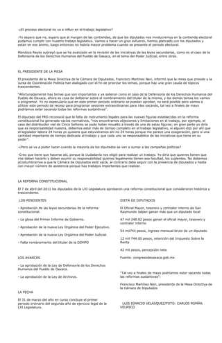 -¿El proceso electoral no va a influir en el trabajo legislativo?

-Yo espero que no, espero que al margen de las contiendas, de que los diputados nos involucremos en la contienda electoral
podamos cumplir con nuestro trabajo legislativo. Vamos a hacer un gran esfuerzo, hemos platicado con los diputados y
están en ese ánimo, luego entonces no habría mayor problema cuando se presente el periodo electoral.

Mendoza Reyes subrayó que se ha avanzado en la revisión de las iniciativas de las leyes secundarias, como es el caso de la
Defensoría de los Derechos Humanos del Pueblo de Oaxaca, en el tema del Poder Judicial, entre otras.



EL PRESIDENTE DE LA MESA

El presidente de la Mesa Directiva de la Cámara de Diputados, Francisco Martínez Neri, informó que la mesa que preside y la
Junta de Coordinación Política han dialogado con el fin de priorizar los temas, porque hay una gran cauda de tópicos
trascendentes.

“Afortunadamente hay temas que son importantes y ya salieron como el caso de la Defensoría de los Derechos Humanos del
Pueblo de Oaxaca, ahora es cosa de deliberar sobre el nombramiento del titular de la misma, y los demás temas los vamos
a programar. Yo no especularía que en este primer periodo ordinario se puedan aprobar, no será posible pero vamos a
utilizar este periodo de receso para programar sesiones extraordinarias para irlas sacando, tal vez a finales de mayo
podríamos estar sacando todas las reformas sustantivas”.

El diputado del PRD reconoció que la falta de instrumento legales para las nuevas figuras establecidas en la reforma
constitucional ha generado vacíos normativos, “nos encontramos objeciones y limitaciones en el trabajo, por ejemplo, el
caso del distribuidor vial de Cinco Señores se pudo haber resuelto a través de una de estas figuras; en gran parte yo diría
que es responsabilidad nuestra, debemos estar más de tiempo completo en el trabajo legislativo, si alguien dijo por ahí que
el legislador labora 24 horas yo quisiera que estuviéramos ahí no 24 horas porque me parece una exageración, pero sí una
cantidad importante de tiempo dedicada al trabajo y que cada uno se responsabilice de las iniciativas que tiene en su
poder”.

-¿Pero se va a poder hacer cuando la mayoría de los diputados se van a sumar a las campañas políticas?

-Creo que tiene que hacerse así, porque la ciudadanía nos eligió para realizar un trabajo. Yo diría que quienes tienen que
irse deben hacerlo y deben asumir su responsabilidad quienes legalmente tienen esa facultad, los suplentes. No debemos
acostumbrarnos a que la Cámara de Diputados esté vacía, al contrario debe seguir con la presencia de diputados y hasta
con mayor número de asistencia porque hay trabajos importantes que realizar.



LA REFORMA CONSTITUCIONAL

El 7 de abril del 2011 los diputados de la LXI Legislatura aprobaron una reforma constitucional que consideraron histórica y
trascendente.

LOS PENDIENTES                                                      DIETA DE DIPUTADOS

- Aprobación de las leyes secundarias de la reforma                 El Oficial Mayor, tesorero y contralor interno de San
constitucional.                                                     Raymundo Jalpan ganan más que un diputado local

- La glosa del Primer Informe de Gobierno.                          47 mil 248.82 pesos ganan el oficial mayor, tesorero y
                                                                    contralor interno
- Aprobación de la nueva Ley Orgánica del Poder Ejecutivo.
                                                                    54 mil744 pesos, ingreso mensual bruto de un diputado
- Aprobación de la nueva Ley Orgánica del Poder Judicial.
                                                                    12 mil 744.00 pesos, retención del Impuesto Sobre la
- Falta nombramiento del titular de la DDHPO                        Renta

                                                                    42 mil pesos, percepción neta

LOS AVANCES                                                         Fuente: congresodeoaxaca.gob.mx

- La aprobación de la Ley de Defensoría de los Derechos
Humanos del Pueblo de Oaxaca.
                                                                    “Tal vez a finales de mayo podríamos estar sacando todas
- La aprobación de la Ley de Archivos.                              las reformas sustantivas”:

                                                                    Francisco Martínez Neri, presidente de la Mesa Directiva de
                                                                    la Cámara de Diputados
LA FECHA

El 31 de marzo del año en curso concluye el primer
periodo ordinario del segundo año de ejercicio legal de la           LUIS IGNACIO VELÁSQUEZ/FOTO: CARLOS ROMÁN
LXI Legislatura.                                                    VELASCO
 