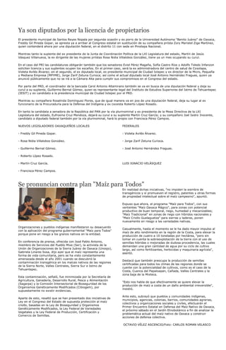 Ya son diputados por la licencia de propietarios
El presidente municipal de Santos Reyes Nopala por segunda ocasión y ex porro de la Universidad Autónoma "Benito Juárez" de Oaxaca,
Freddy Gil Pineda Gopar, se apresta ya a arribar al Congreso estatal en sustitución de su compañera priísta Zory Maristel Ziga Martínez,
quien contenderá ahora por una diputación federal, en el distrito 11 con sede en Pinotepa Nacional.

Mientras tanto la suplente del ex presidente de la Junta de Coordinación Política de la LXI Legislatura del estado, Martín de Jesús
Vásquez Villanueva, la ex dirigente de las mujeres priístas Rosa Nidia Villalobos González, tiene ya un mes ocupando su curul.

En el caso del PRI las candidaturas obligarán también que los senadores Eviel Pérez Magaña, Sofía Castro Ríos y Adolfo Toledo Infanzon
soliciten licencia y sus suplentes ocupen los escaños. En el primer caso, será la ex administradora del centro de salud de Cosolapa,
Violeta Avilés Álvarez; en el segundo, el ex diputado local, ex presidente municipal de Ciudad Ixtepec y ex director de la Micro, Pequeña
y Mediana Empresa (MPYME), Jorge Zarif Zetuna Curioca; así como el actual diputado local José Antonio Hernández Fraguas, quien ya
anunció públicamente que no se irá a la Cámara Alta para cumplir sus compromisos en el Congreso del estado.

Por parte del PRD, el coordinador de la bancada Carol Antonio Altamirano también se va en busca de una diputación federal y deja su
curul a su suplente, Guillermo Bernal Gómez, quien es representante legal del Instituto de Estudios Superiores del Istmo de Tehuantepec
(IESIT) y ex candidato a la presidencia municipal de Ciudad Ixtepec por el PRD.

Mientras su compañera Rosalinda Domínguez Flores, que de igual manera va en pos de una diputación federal, deja su lugar al ex
funcionario de la Procuraduría para la Defensa del Indígena y ex coceista Roberto López Rosado.

En tanto la candidata a senadora de la República del PAN por la vía plurinominal y ex presidenta de la Mesa Directiva de la LXI
Legislatura del estado, Eufrosina Cruz Mendoza, dejará su curul a su suplente Martín Cruz García; y su compañero Joel Isidro Inocente,
candidato a diputado federal también por la vía plurinominal, hará lo propio con Francisca Pérez Campos.

NUEVOS LEGISLADORES OAXAQUEÑOS LOCALES                                   FEDERALES

- Freddy Gil Pineda Gopar.                                               - Violeta Avilés Álvarez.

- Rosa Nidia Villalobos González.                                        - Jorge Zarif Zetuna Curioca.

- Guillermo Bernal Gómez.                                                - José Antonio Hernández Fraguas.

- Roberto López Rosado.

- Martín Cruz García.                                                    LUIS IGNACIO VELÁSQUEZ

- Francisca Pérez Campos.




Se pronuncian contra plan "Maíz para Todos"
                                                                         En realidad dichas iniciativas, "no impiden la siembra de
                                                                         transgénicos y sí promueven el registro, patentes y otras formas
                                                                         de propiedad intelectual sobre el maíz campesino", apuntó.

                                                                         Expuso que ahora, el programa "Maíz para Todos", con sus
                                                                         vertientes "Maíz Oaxaca Mágico", para zonas con potencial
                                                                         productivo de buen temporal, riego, humedad y mecanizables;
                                                                         "Maíz Tradicional" en zonas de riego con híbridos nacionales y
                                                                         "Maíz Criollo Guelaguetza" para sierras y laderas, ponen
                                                                         nuevamente en riesgo a las variedades nativas.

Organizaciones y pueblos indígenas manifestaron su desacuerdo
                                                                         Casualmente, hasta el momento se le ha dado mayor impulso al
con la aplicación del programa gubernamental "Maíz para Todos"
                                                                         maíz de alto rendimiento en la región de la Costa, para elevar la
porque pone en riesgo a los granos nativos en la entidad.
                                                                         producción de cuatro a 10 toneladas por hectárea, "pero sin
                                                                         tomar en cuenta la sobreexplotación de la tierra con el uso de
En conferencia de prensa, ofrecida con José Pablo Antonio,               semillas hibridas o mejoradas de dudosa procedencia, las cuales
miembro de Servicios del Pueblo Mixe (Ser), la activista de la           demandan una gran cantidad de agua por su ciclo de cultivo
Unión de Organizaciones de la Sierra Juárez de Oaxaca (Unosjo),          largo, así como fertilizantes, herbicidas y maquinaria agrícola",
Gabriela Linares Sosa, dijo ayer que el maíz representa una              asentó.
forma de vida comunitaria, pero se ha visto constantemente
amenazada desde el año 2001 cuando se descubrió la
                                                                         Destacó que también preocupa la producción de semillas
contaminación transgénica en los maíces nativos de las regiones
                                                                         certificadas para todos los climas de las regiones donde se
de la Sierra Norte, Valles Centrales, Sierra Sur e Istmo de
                                                                         cuente con la potencialidad de cultivos, como es el caso de la
Tehuantepec.
                                                                         Costa, Cuenca del Papaloapan, Cañada, Valles Centrales y la
                                                                         zona baja de la Mixteca.
Esta contaminación, señaló, fue minimizada por la Secretaría de
Agricultura, Ganadería, Desarrollo Rural, Pesca y Alimentación
                                                                         "Esto nos habla de que efectivamente se quiere elevar la
(Sagarpa) y la Comisión Intersectorial de Bioseguridad de los
                                                                         producción de maíz a costa de un daño ambiental irreversible",
Organismos Genéticamente Modificados (Cibiogem), por
                                                                         insistió.
supuestamente no existir evidencias.

                                                                         Ante esto, subrayó que pueblos y comunidades indígenas,
Aparte de esto, resaltó que se han presentado dos iniciativas de
                                                                         municipios, agencias, colonias, barrios, comunidades agrarias,
Ley en el Congreso del Estado de supuesta protección al maíz
                                                                         colectivos y organizaciones sociales y civiles, efectuarán el
criollo, basadas en la Ley de Bioseguridad y Organismos
                                                                         Primer Encuentro Estatal en Defensa del Maíz Nativo de Oaxaca,
Genéticamente Modificados, la Ley Federal de Variedades
                                                                         el próximo sábado en el Jardín Etnobotánico a fin de analizar la
Vegetales y la Ley Federal de Producción, Certificación y
                                                                         problemática actual del maíz nativo de Oaxaca y construir
Comercio de Semillas.
                                                                         acciones de defensa colectiva.

                                                                          OCTAVIO VÉLEZ ASCENCIO/Foto: CARLOS ROMAN VELASCO
 