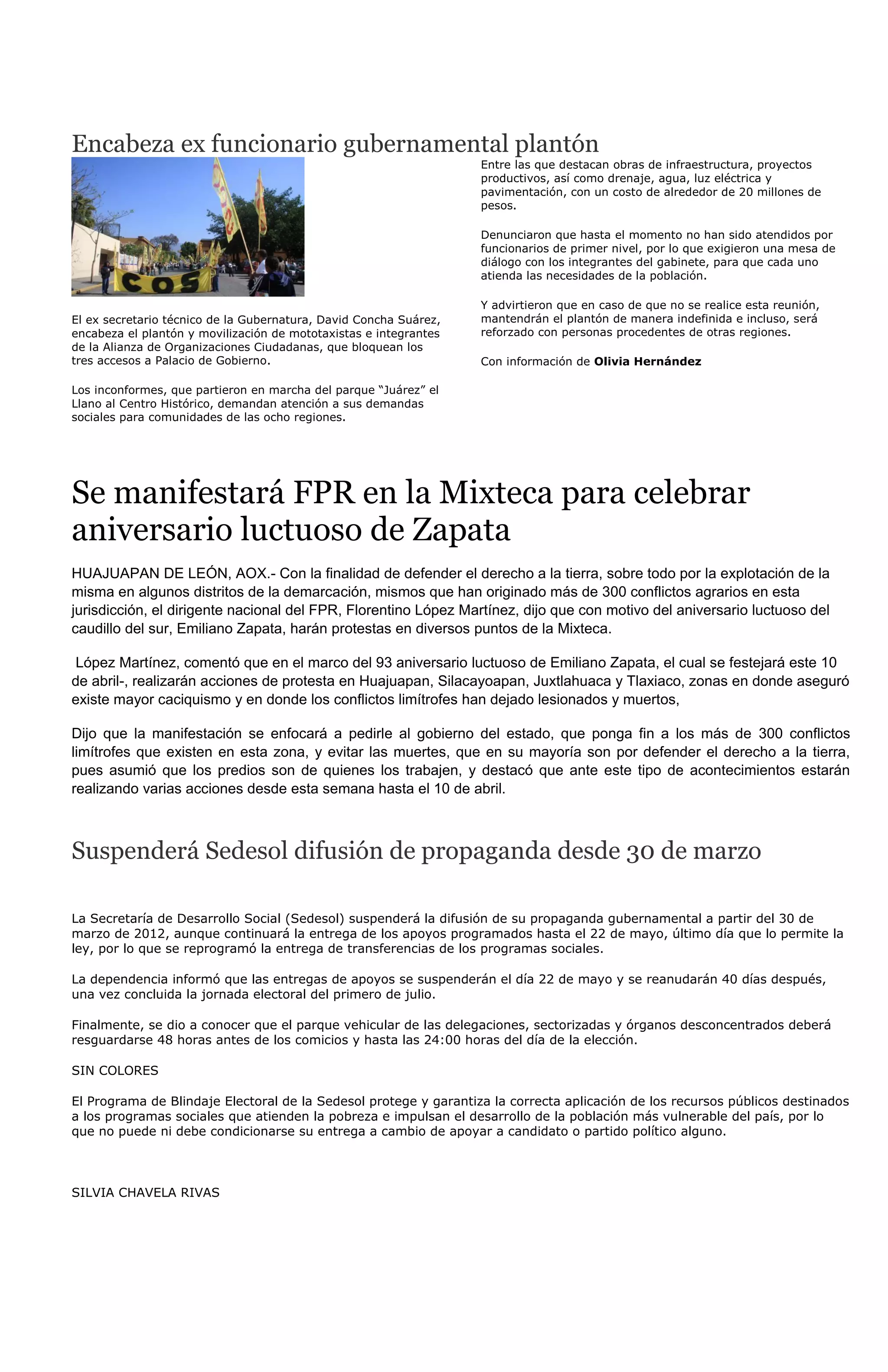 Encabeza ex funcionario gubernamental plantón
                                                                   Entre las que destacan obras de infraestructura, proyectos
                                                                   productivos, así como drenaje, agua, luz eléctrica y
                                                                   pavimentación, con un costo de alrededor de 20 millones de
                                                                   pesos.

                                                                   Denunciaron que hasta el momento no han sido atendidos por
                                                                   funcionarios de primer nivel, por lo que exigieron una mesa de
                                                                   diálogo con los integrantes del gabinete, para que cada uno
                                                                   atienda las necesidades de la población.

                                                                   Y advirtieron que en caso de que no se realice esta reunión,
El ex secretario técnico de la Gubernatura, David Concha Suárez,   mantendrán el plantón de manera indefinida e incluso, será
encabeza el plantón y movilización de mototaxistas e integrantes   reforzado con personas procedentes de otras regiones.
de la Alianza de Organizaciones Ciudadanas, que bloquean los
tres accesos a Palacio de Gobierno.                                Con información de Olivia Hernández

Los inconformes, que partieron en marcha del parque “Juárez” el
Llano al Centro Histórico, demandan atención a sus demandas
sociales para comunidades de las ocho regiones.




Se manifestará FPR en la Mixteca para celebrar
aniversario luctuoso de Zapata
HUAJUAPAN DE LEÓN, AOX.- Con la finalidad de defender el derecho a la tierra, sobre todo por la explotación de la
misma en algunos distritos de la demarcación, mismos que han originado más de 300 conflictos agrarios en esta
jurisdicción, el dirigente nacional del FPR, Florentino López Martínez, dijo que con motivo del aniversario luctuoso del
caudillo del sur, Emiliano Zapata, harán protestas en diversos puntos de la Mixteca.

López Martínez, comentó que en el marco del 93 aniversario luctuoso de Emiliano Zapata, el cual se festejará este 10
de abril-, realizarán acciones de protesta en Huajuapan, Silacayoapan, Juxtlahuaca y Tlaxiaco, zonas en donde aseguró
existe mayor caciquismo y en donde los conflictos limítrofes han dejado lesionados y muertos,

Dijo que la manifestación se enfocará a pedirle al gobierno del estado, que ponga fin a los más de 300 conflictos
limítrofes que existen en esta zona, y evitar las muertes, que en su mayoría son por defender el derecho a la tierra,
pues asumió que los predios son de quienes los trabajen, y destacó que ante este tipo de acontecimientos estarán
realizando varias acciones desde esta semana hasta el 10 de abril.



Suspenderá Sedesol difusión de propaganda desde 30 de marzo

La Secretaría de Desarrollo Social (Sedesol) suspenderá la difusión de su propaganda gubernamental a partir del 30 de
marzo de 2012, aunque continuará la entrega de los apoyos programados hasta el 22 de mayo, último día que lo permite la
ley, por lo que se reprogramó la entrega de transferencias de los programas sociales.

La dependencia informó que las entregas de apoyos se suspenderán el día 22 de mayo y se reanudarán 40 días después,
una vez concluida la jornada electoral del primero de julio.

Finalmente, se dio a conocer que el parque vehicular de las delegaciones, sectorizadas y órganos desconcentrados deberá
resguardarse 48 horas antes de los comicios y hasta las 24:00 horas del día de la elección.

SIN COLORES

El Programa de Blindaje Electoral de la Sedesol protege y garantiza la correcta aplicación de los recursos públicos destinados
a los programas sociales que atienden la pobreza e impulsan el desarrollo de la población más vulnerable del país, por lo
que no puede ni debe condicionarse su entrega a cambio de apoyar a candidato o partido político alguno.



SILVIA CHAVELA RIVAS
 