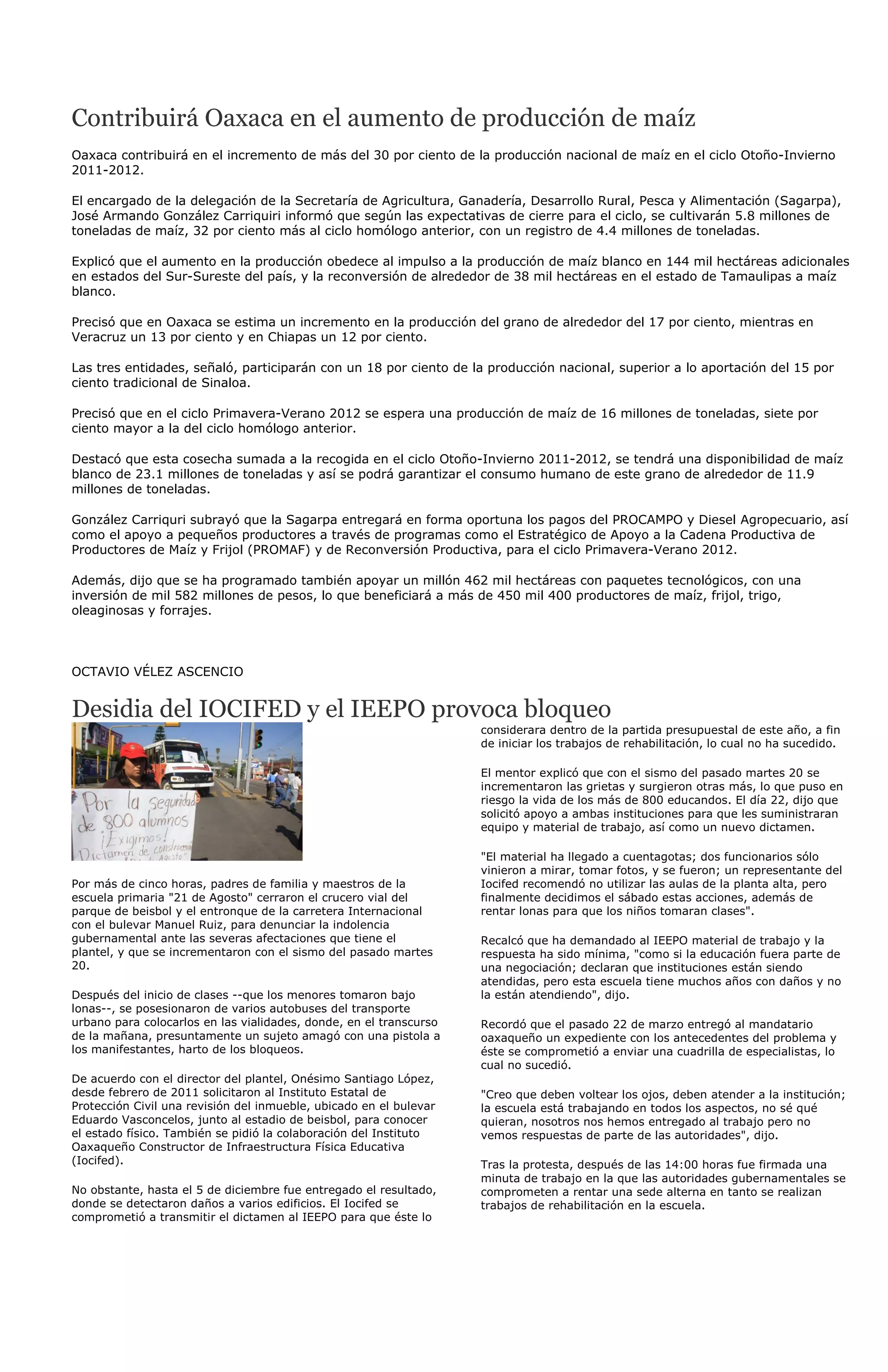 Contribuirá Oaxaca en el aumento de producción de maíz
Oaxaca contribuirá en el incremento de más del 30 por ciento de la producción nacional de maíz en el ciclo Otoño-Invierno
2011-2012.

El encargado de la delegación de la Secretaría de Agricultura, Ganadería, Desarrollo Rural, Pesca y Alimentación (Sagarpa),
José Armando González Carriquiri informó que según las expectativas de cierre para el ciclo, se cultivarán 5.8 millones de
toneladas de maíz, 32 por ciento más al ciclo homólogo anterior, con un registro de 4.4 millones de toneladas.

Explicó que el aumento en la producción obedece al impulso a la producción de maíz blanco en 144 mil hectáreas adicionales
en estados del Sur-Sureste del país, y la reconversión de alrededor de 38 mil hectáreas en el estado de Tamaulipas a maíz
blanco.

Precisó que en Oaxaca se estima un incremento en la producción del grano de alrededor del 17 por ciento, mientras en
Veracruz un 13 por ciento y en Chiapas un 12 por ciento.

Las tres entidades, señaló, participarán con un 18 por ciento de la producción nacional, superior a lo aportación del 15 por
ciento tradicional de Sinaloa.

Precisó que en el ciclo Primavera-Verano 2012 se espera una producción de maíz de 16 millones de toneladas, siete por
ciento mayor a la del ciclo homólogo anterior.

Destacó que esta cosecha sumada a la recogida en el ciclo Otoño-Invierno 2011-2012, se tendrá una disponibilidad de maíz
blanco de 23.1 millones de toneladas y así se podrá garantizar el consumo humano de este grano de alrededor de 11.9
millones de toneladas.

González Carriquri subrayó que la Sagarpa entregará en forma oportuna los pagos del PROCAMPO y Diesel Agropecuario, así
como el apoyo a pequeños productores a través de programas como el Estratégico de Apoyo a la Cadena Productiva de
Productores de Maíz y Frijol (PROMAF) y de Reconversión Productiva, para el ciclo Primavera-Verano 2012.

Además, dijo que se ha programado también apoyar un millón 462 mil hectáreas con paquetes tecnológicos, con una
inversión de mil 582 millones de pesos, lo que beneficiará a más de 450 mil 400 productores de maíz, frijol, trigo,
oleaginosas y forrajes.



OCTAVIO VÉLEZ ASCENCIO


Desidia del IOCIFED y el IEEPO provoca bloqueo
                                                                    considerara dentro de la partida presupuestal de este año, a fin
                                                                    de iniciar los trabajos de rehabilitación, lo cual no ha sucedido.

                                                                    El mentor explicó que con el sismo del pasado martes 20 se
                                                                    incrementaron las grietas y surgieron otras más, lo que puso en
                                                                    riesgo la vida de los más de 800 educandos. El día 22, dijo que
                                                                    solicitó apoyo a ambas instituciones para que les suministraran
                                                                    equipo y material de trabajo, así como un nuevo dictamen.

                                                                    "El material ha llegado a cuentagotas; dos funcionarios sólo
                                                                    vinieron a mirar, tomar fotos, y se fueron; un representante del
Por más de cinco horas, padres de familia y maestros de la          Iocifed recomendó no utilizar las aulas de la planta alta, pero
escuela primaria "21 de Agosto" cerraron el crucero vial del        finalmente decidimos el sábado estas acciones, además de
parque de beisbol y el entronque de la carretera Internacional      rentar lonas para que los niños tomaran clases".
con el bulevar Manuel Ruiz, para denunciar la indolencia
gubernamental ante las severas afectaciones que tiene el            Recalcó que ha demandado al IEEPO material de trabajo y la
plantel, y que se incrementaron con el sismo del pasado martes      respuesta ha sido mínima, "como si la educación fuera parte de
20.                                                                 una negociación; declaran que instituciones están siendo
                                                                    atendidas, pero esta escuela tiene muchos años con daños y no
Después del inicio de clases --que los menores tomaron bajo         la están atendiendo", dijo.
lonas--, se posesionaron de varios autobuses del transporte
urbano para colocarlos en las vialidades, donde, en el transcurso   Recordó que el pasado 22 de marzo entregó al mandatario
de la mañana, presuntamente un sujeto amagó con una pistola a       oaxaqueño un expediente con los antecedentes del problema y
los manifestantes, harto de los bloqueos.                           éste se comprometió a enviar una cuadrilla de especialistas, lo
                                                                    cual no sucedió.
De acuerdo con el director del plantel, Onésimo Santiago López,
desde febrero de 2011 solicitaron al Instituto Estatal de           "Creo que deben voltear los ojos, deben atender a la institución;
Protección Civil una revisión del inmueble, ubicado en el bulevar   la escuela está trabajando en todos los aspectos, no sé qué
Eduardo Vasconcelos, junto al estadio de beisbol, para conocer      quieran, nosotros nos hemos entregado al trabajo pero no
el estado físico. También se pidió la colaboración del Instituto    vemos respuestas de parte de las autoridades", dijo.
Oaxaqueño Constructor de Infraestructura Física Educativa
(Iocifed).                                                          Tras la protesta, después de las 14:00 horas fue firmada una
                                                                    minuta de trabajo en la que las autoridades gubernamentales se
No obstante, hasta el 5 de diciembre fue entregado el resultado,    comprometen a rentar una sede alterna en tanto se realizan
donde se detectaron daños a varios edificios. El Iocifed se         trabajos de rehabilitación en la escuela.
comprometió a transmitir el dictamen al IEEPO para que éste lo
 