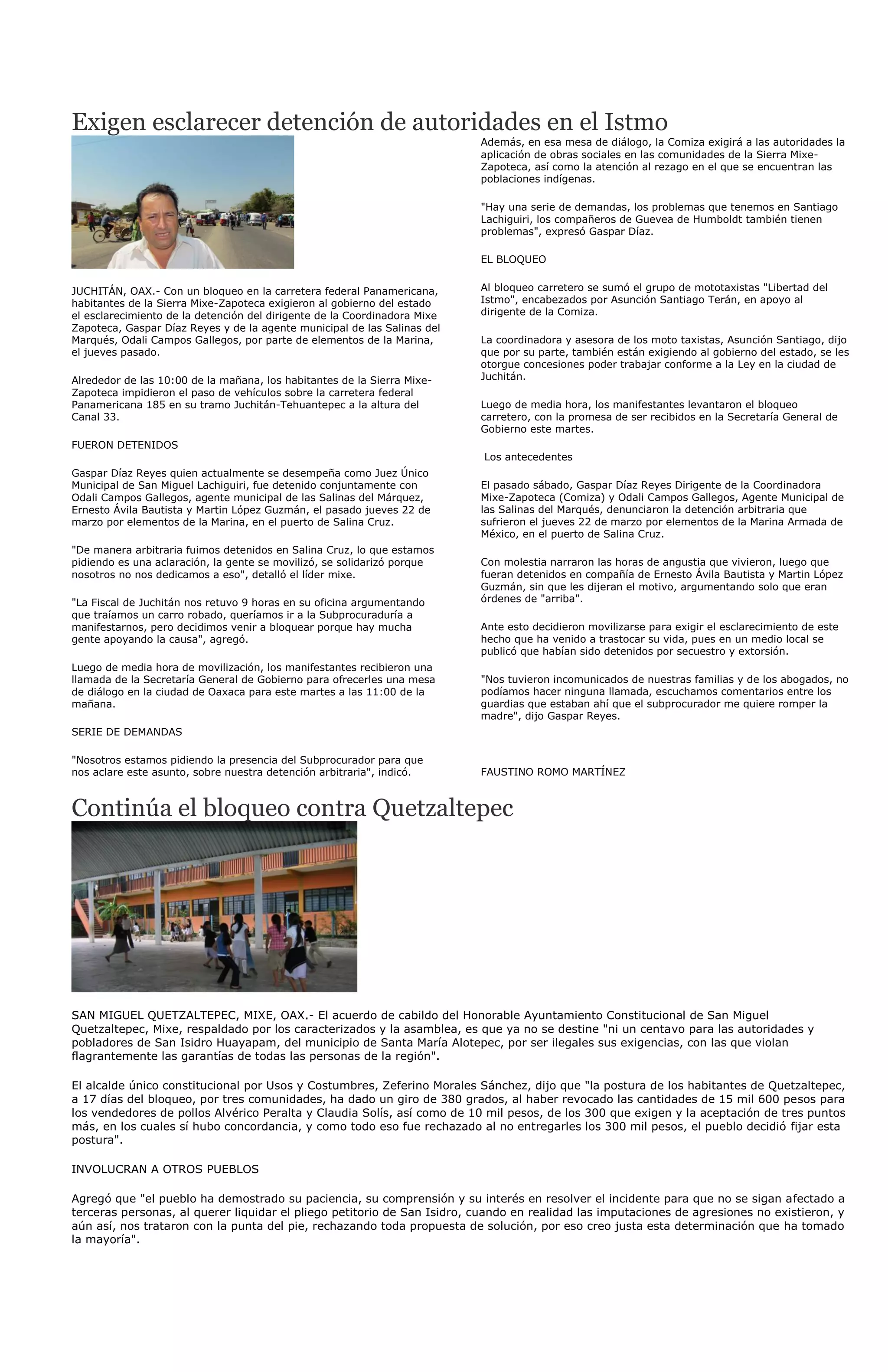 Exigen esclarecer detención de autoridades en el Istmo
                                                                           Además, en esa mesa de diálogo, la Comiza exigirá a las autoridades la
                                                                           aplicación de obras sociales en las comunidades de la Sierra Mixe-
                                                                           Zapoteca, así como la atención al rezago en el que se encuentran las
                                                                           poblaciones indígenas.

                                                                           "Hay una serie de demandas, los problemas que tenemos en Santiago
                                                                           Lachiguiri, los compañeros de Guevea de Humboldt también tienen
                                                                           problemas", expresó Gaspar Díaz.

                                                                           EL BLOQUEO


JUCHITÁN, OAX.- Con un bloqueo en la carretera federal Panamericana,       Al bloqueo carretero se sumó el grupo de mototaxistas "Libertad del
habitantes de la Sierra Mixe-Zapoteca exigieron al gobierno del estado     Istmo", encabezados por Asunción Santiago Terán, en apoyo al
el esclarecimiento de la detención del dirigente de la Coordinadora Mixe   dirigente de la Comiza.
Zapoteca, Gaspar Díaz Reyes y de la agente municipal de las Salinas del
Marqués, Odali Campos Gallegos, por parte de elementos de la Marina,       La coordinadora y asesora de los moto taxistas, Asunción Santiago, dijo
el jueves pasado.                                                          que por su parte, también están exigiendo al gobierno del estado, se les
                                                                           otorgue concesiones poder trabajar conforme a la Ley en la ciudad de
Alrededor de las 10:00 de la mañana, los habitantes de la Sierra Mixe-     Juchitán.
Zapoteca impidieron el paso de vehículos sobre la carretera federal
Panamericana 185 en su tramo Juchitán-Tehuantepec a la altura del          Luego de media hora, los manifestantes levantaron el bloqueo
Canal 33.                                                                  carretero, con la promesa de ser recibidos en la Secretaría General de
                                                                           Gobierno este martes.
FUERON DETENIDOS
                                                                           Los antecedentes
Gaspar Díaz Reyes quien actualmente se desempeña como Juez Único
Municipal de San Miguel Lachiguiri, fue detenido conjuntamente con         El pasado sábado, Gaspar Díaz Reyes Dirigente de la Coordinadora
Odali Campos Gallegos, agente municipal de las Salinas del Márquez,        Mixe-Zapoteca (Comiza) y Odali Campos Gallegos, Agente Municipal de
Ernesto Ávila Bautista y Martin López Guzmán, el pasado jueves 22 de       las Salinas del Marqués, denunciaron la detención arbitraria que
marzo por elementos de la Marina, en el puerto de Salina Cruz.             sufrieron el jueves 22 de marzo por elementos de la Marina Armada de
                                                                           México, en el puerto de Salina Cruz.
"De manera arbitraria fuimos detenidos en Salina Cruz, lo que estamos
pidiendo es una aclaración, la gente se movilizó, se solidarizó porque     Con molestia narraron las horas de angustia que vivieron, luego que
nosotros no nos dedicamos a eso", detalló el líder mixe.                   fueran detenidos en compañía de Ernesto Ávila Bautista y Martin López
                                                                           Guzmán, sin que les dijeran el motivo, argumentando solo que eran
"La Fiscal de Juchitán nos retuvo 9 horas en su oficina argumentando       órdenes de "arriba".
que traíamos un carro robado, queríamos ir a la Subprocuraduría a
manifestarnos, pero decidimos venir a bloquear porque hay mucha            Ante esto decidieron movilizarse para exigir el esclarecimiento de este
gente apoyando la causa", agregó.                                          hecho que ha venido a trastocar su vida, pues en un medio local se
                                                                           publicó que habían sido detenidos por secuestro y extorsión.
Luego de media hora de movilización, los manifestantes recibieron una
llamada de la Secretaría General de Gobierno para ofrecerles una mesa      "Nos tuvieron incomunicados de nuestras familias y de los abogados, no
de diálogo en la ciudad de Oaxaca para este martes a las 11:00 de la       podíamos hacer ninguna llamada, escuchamos comentarios entre los
mañana.                                                                    guardias que estaban ahí que el subprocurador me quiere romper la
                                                                           madre", dijo Gaspar Reyes.
SERIE DE DEMANDAS

"Nosotros estamos pidiendo la presencia del Subprocurador para que
nos aclare este asunto, sobre nuestra detención arbitraria", indicó.       FAUSTINO ROMO MARTÍNEZ



Continúa el bloqueo contra Quetzaltepec




SAN MIGUEL QUETZALTEPEC, MIXE, OAX.- El acuerdo de cabildo del Honorable Ayuntamiento Constitucional de San Miguel
Quetzaltepec, Mixe, respaldado por los caracterizados y la asamblea, es que ya no se destine "ni un centavo para las autoridades y
pobladores de San Isidro Huayapam, del municipio de Santa María Alotepec, por ser ilegales sus exigencias, con las que violan
flagrantemente las garantías de todas las personas de la región".

El alcalde único constitucional por Usos y Costumbres, Zeferino Morales Sánchez, dijo que "la postura de los habitantes de Quetzaltepec,
a 17 días del bloqueo, por tres comunidades, ha dado un giro de 380 grados, al haber revocado las cantidades de 15 mil 600 pesos para
los vendedores de pollos Alvérico Peralta y Claudia Solís, así como de 10 mil pesos, de los 300 que exigen y la aceptación de tres puntos
más, en los cuales sí hubo concordancia, y como todo eso fue rechazado al no entregarles los 300 mil pesos, el pueblo decidió fijar esta
postura".

INVOLUCRAN A OTROS PUEBLOS

Agregó que "el pueblo ha demostrado su paciencia, su comprensión y su interés en resolver el incidente para que no se sigan afectado a
terceras personas, al querer liquidar el pliego petitorio de San Isidro, cuando en realidad las imputaciones de agresiones no existieron, y
aún así, nos trataron con la punta del pie, rechazando toda propuesta de solución, por eso creo justa esta determinación que ha tomado
la mayoría".
 