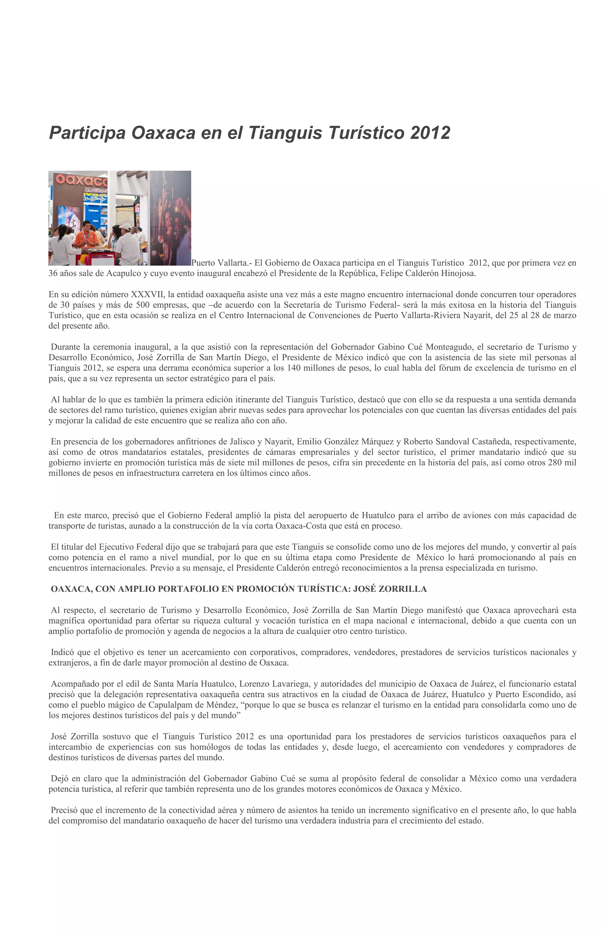 Participa Oaxaca en el Tianguis Turístico 2012




                                     Puerto Vallarta.- El Gobierno de Oaxaca participa en el Tianguis Turístico 2012, que por primera vez en
36 años sale de Acapulco y cuyo evento inaugural encabezó el Presidente de la República, Felipe Calderón Hinojosa.

En su edición número XXXVII, la entidad oaxaqueña asiste una vez más a este magno encuentro internacional donde concurren tour operadores
de 30 países y más de 500 empresas, que –de acuerdo con la Secretaría de Turismo Federal- será la más exitosa en la historia del Tianguis
Turístico, que en esta ocasión se realiza en el Centro Internacional de Convenciones de Puerto Vallarta-Riviera Nayarit, del 25 al 28 de marzo
del presente año.

 Durante la ceremonia inaugural, a la que asistió con la representación del Gobernador Gabino Cué Monteagudo, el secretario de Turismo y
Desarrollo Económico, José Zorrilla de San Martín Diego, el Presidente de México indicó que con la asistencia de las siete mil personas al
Tianguis 2012, se espera una derrama económica superior a los 140 millones de pesos, lo cual habla del fórum de excelencia de turismo en el
país, que a su vez representa un sector estratégico para el país.

 Al hablar de lo que es también la primera edición itinerante del Tianguis Turístico, destacó que con ello se da respuesta a una sentida demanda
de sectores del ramo turístico, quienes exigían abrir nuevas sedes para aprovechar los potenciales con que cuentan las diversas entidades del país
y mejorar la calidad de este encuentro que se realiza año con año.

 En presencia de los gobernadores anfitriones de Jalisco y Nayarit, Emilio González Márquez y Roberto Sandoval Castañeda, respectivamente,
así como de otros mandatarios estatales, presidentes de cámaras empresariales y del sector turístico, el primer mandatario indicó que su
gobierno invierte en promoción turística más de siete mil millones de pesos, cifra sin precedente en la historia del país, así como otros 280 mil
millones de pesos en infraestructura carretera en los últimos cinco años.



  En este marco, precisó que el Gobierno Federal amplió la pista del aeropuerto de Huatulco para el arribo de aviones con más capacidad de
transporte de turistas, aunado a la construcción de la vía corta Oaxaca-Costa que está en proceso.

 El titular del Ejecutivo Federal dijo que se trabajará para que este Tianguis se consolide como uno de los mejores del mundo, y convertir al país
como potencia en el ramo a nivel mundial, por lo que en su última etapa como Presidente de México lo hará promocionando al país en
encuentros internacionales. Previo a su mensaje, el Presidente Calderón entregó reconocimientos a la prensa especializada en turismo.

OAXACA, CON AMPLIO PORTAFOLIO EN PROMOCIÓN TURÍSTICA: JOSÉ ZORRILLA

 Al respecto, el secretario de Turismo y Desarrollo Económico, José Zorrilla de San Martín Diego manifestó que Oaxaca aprovechará esta
magnífica oportunidad para ofertar su riqueza cultural y vocación turística en el mapa nacional e internacional, debido a que cuenta con un
amplio portafolio de promoción y agenda de negocios a la altura de cualquier otro centro turístico.

 Indicó que el objetivo es tener un acercamiento con corporativos, compradores, vendedores, prestadores de servicios turísticos nacionales y
extranjeros, a fin de darle mayor promoción al destino de Oaxaca.

 Acompañado por el edil de Santa María Huatulco, Lorenzo Lavariega, y autoridades del municipio de Oaxaca de Juárez, el funcionario estatal
precisó que la delegación representativa oaxaqueña centra sus atractivos en la ciudad de Oaxaca de Juárez, Huatulco y Puerto Escondido, así
como el pueblo mágico de Capulalpam de Méndez, “porque lo que se busca es relanzar el turismo en la entidad para consolidarla como uno de
los mejores destinos turísticos del país y del mundo”

 José Zorrilla sostuvo que el Tianguis Turístico 2012 es una oportunidad para los prestadores de servicios turísticos oaxaqueños para el
intercambio de experiencias con sus homólogos de todas las entidades y, desde luego, el acercamiento con vendedores y compradores de
destinos turísticos de diversas partes del mundo.

 Dejó en claro que la administración del Gobernador Gabino Cué se suma al propósito federal de consolidar a México como una verdadera
potencia turística, al referir que también representa uno de los grandes motores económicos de Oaxaca y México.

 Precisó que el incremento de la conectividad aérea y número de asientos ha tenido un incremento significativo en el presente año, lo que habla
del compromiso del mandatario oaxaqueño de hacer del turismo una verdadera industria para el crecimiento del estado.
 