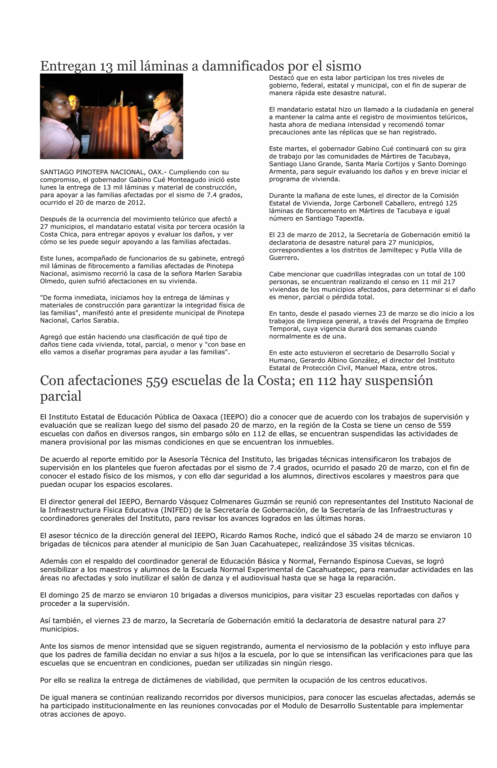 Entregan 13 mil láminas a damnificados por el sismo
                                                                     Destacó que en esta labor participan los tres niveles de
                                                                     gobierno, federal, estatal y municipal, con el fin de superar de
                                                                     manera rápida este desastre natural.

                                                                     El mandatario estatal hizo un llamado a la ciudadanía en general
                                                                     a mantener la calma ante el registro de movimientos telúricos,
                                                                     hasta ahora de mediana intensidad y recomendó tomar
                                                                     precauciones ante las réplicas que se han registrado.

                                                                     Este martes, el gobernador Gabino Cué continuará con su gira
                                                                     de trabajo por las comunidades de Mártires de Tacubaya,
                                                                     Santiago Llano Grande, Santa María Cortijos y Santo Domingo
SANTIAGO PINOTEPA NACIONAL, OAX.- Cumpliendo con su                  Armenta, para seguir evaluando los daños y en breve iniciar el
compromiso, el gobernador Gabino Cué Monteagudo inició este          programa de vivienda.
lunes la entrega de 13 mil láminas y material de construcción,
para apoyar a las familias afectadas por el sismo de 7.4 grados,     Durante la mañana de este lunes, el director de la Comisión
ocurrido el 20 de marzo de 2012.                                     Estatal de Vivienda, Jorge Carbonell Caballero, entregó 125
                                                                     láminas de fibrocemento en Mártires de Tacubaya e igual
Después de la ocurrencia del movimiento telúrico que afectó a        número en Santiago Tapextla.
27 municipios, el mandatario estatal visita por tercera ocasión la
Costa Chica, para entregar apoyos y evaluar los daños, y ver         El 23 de marzo de 2012, la Secretaría de Gobernación emitió la
cómo se les puede seguir apoyando a las familias afectadas.          declaratoria de desastre natural para 27 municipios,
                                                                     correspondientes a los distritos de Jamiltepec y Putla Villa de
Este lunes, acompañado de funcionarios de su gabinete, entregó       Guerrero.
mil láminas de fibrocemento a familias afectadas de Pinotepa
Nacional, asimismo recorrió la casa de la señora Marlen Sarabia      Cabe mencionar que cuadrillas integradas con un total de 100
Olmedo, quien sufrió afectaciones en su vivienda.                    personas, se encuentran realizando el censo en 11 mil 217
                                                                     viviendas de los municipios afectados, para determinar si el daño
"De forma inmediata, iniciamos hoy la entrega de láminas y           es menor, parcial o pérdida total.
materiales de construcción para garantizar la integridad física de
las familias", manifestó ante el presidente municipal de Pinotepa    En tanto, desde el pasado viernes 23 de marzo se dio inicio a los
Nacional, Carlos Sarabia.                                            trabajos de limpieza general, a través del Programa de Empleo
                                                                     Temporal, cuya vigencia durará dos semanas cuando
Agregó que están haciendo una clasificación de qué tipo de           normalmente es de una.
daños tiene cada vivienda, total, parcial, o menor y "con base en
ello vamos a diseñar programas para ayudar a las familias".          En este acto estuvieron el secretario de Desarrollo Social y
                                                                     Humano, Gerardo Albino González, el director del Instituto
                                                                     Estatal de Protección Civil, Manuel Maza, entre otros.

Con afectaciones 559 escuelas de la Costa; en 112 hay suspensión
parcial
El Instituto Estatal de Educación Pública de Oaxaca (IEEPO) dio a conocer que de acuerdo con los trabajos de supervisión y
evaluación que se realizan luego del sismo del pasado 20 de marzo, en la región de la Costa se tiene un censo de 559
escuelas con daños en diversos rangos, sin embargo sólo en 112 de ellas, se encuentran suspendidas las actividades de
manera provisional por las mismas condiciones en que se encuentran los inmuebles.

De acuerdo al reporte emitido por la Asesoría Técnica del Instituto, las brigadas técnicas intensificaron los trabajos de
supervisión en los planteles que fueron afectadas por el sismo de 7.4 grados, ocurrido el pasado 20 de marzo, con el fin de
conocer el estado físico de los mismos, y con ello dar seguridad a los alumnos, directivos escolares y maestros para que
puedan ocupar los espacios escolares.

El director general del IEEPO, Bernardo Vásquez Colmenares Guzmán se reunió con representantes del Instituto Nacional de
la Infraestructura Física Educativa (INIFED) de la Secretaría de Gobernación, de la Secretaría de las Infraestructuras y
coordinadores generales del Instituto, para revisar los avances logrados en las últimas horas.

El asesor técnico de la dirección general del IEEPO, Ricardo Ramos Roche, indicó que el sábado 24 de marzo se enviaron 10
brigadas de técnicos para atender al municipio de San Juan Cacahuatepec, realizándose 35 visitas técnicas.

Además con el respaldo del coordinador general de Educación Básica y Normal, Fernando Espinosa Cuevas, se logró
sensibilizar a los maestros y alumnos de la Escuela Normal Experimental de Cacahuatepec, para reanudar actividades en las
áreas no afectadas y solo inutilizar el salón de danza y el audiovisual hasta que se haga la reparación.

El domingo 25 de marzo se enviaron 10 brigadas a diversos municipios, para visitar 23 escuelas reportadas con daños y
proceder a la supervisión.

Así también, el viernes 23 de marzo, la Secretaría de Gobernación emitió la declaratoria de desastre natural para 27
municipios.

Ante los sismos de menor intensidad que se siguen registrando, aumenta el nerviosismo de la población y esto influye para
que los padres de familia decidan no enviar a sus hijos a la escuela, por lo que se intensifican las verificaciones para que las
escuelas que se encuentran en condiciones, puedan ser utilizadas sin ningún riesgo.

Por ello se realiza la entrega de dictámenes de viabilidad, que permiten la ocupación de los centros educativos.

De igual manera se continúan realizando recorridos por diversos municipios, para conocer las escuelas afectadas, además se
ha participado institucionalmente en las reuniones convocadas por el Modulo de Desarrollo Sustentable para implementar
otras acciones de apoyo.
 