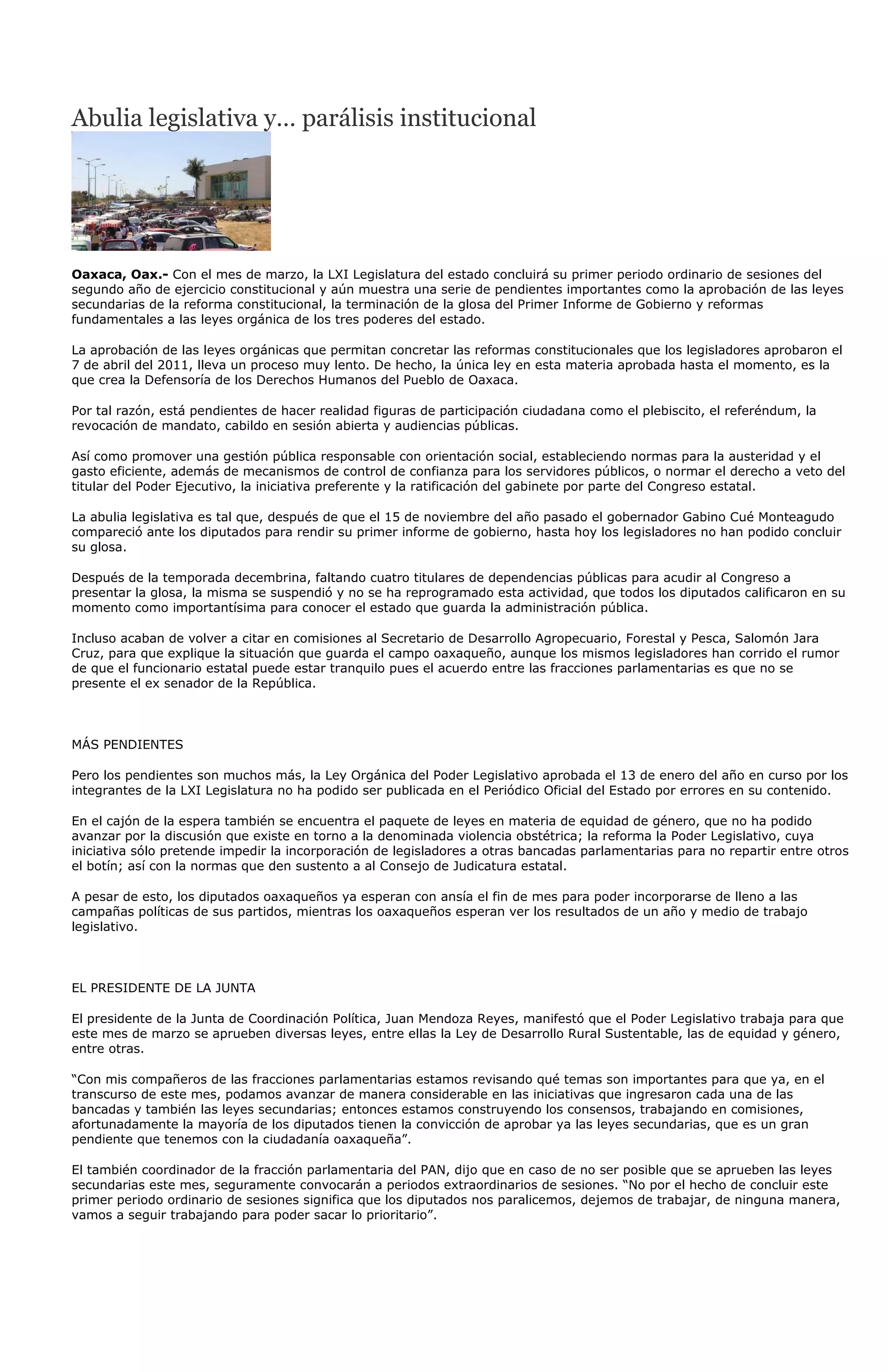 Abulia legislativa y… parálisis institucional




Oaxaca, Oax.- Con el mes de marzo, la LXI Legislatura del estado concluirá su primer periodo ordinario de sesiones del
segundo año de ejercicio constitucional y aún muestra una serie de pendientes importantes como la aprobación de las leyes
secundarias de la reforma constitucional, la terminación de la glosa del Primer Informe de Gobierno y reformas
fundamentales a las leyes orgánica de los tres poderes del estado.

La aprobación de las leyes orgánicas que permitan concretar las reformas constitucionales que los legisladores aprobaron el
7 de abril del 2011, lleva un proceso muy lento. De hecho, la única ley en esta materia aprobada hasta el momento, es la
que crea la Defensoría de los Derechos Humanos del Pueblo de Oaxaca.

Por tal razón, está pendientes de hacer realidad figuras de participación ciudadana como el plebiscito, el referéndum, la
revocación de mandato, cabildo en sesión abierta y audiencias públicas.

Así como promover una gestión pública responsable con orientación social, estableciendo normas para la austeridad y el
gasto eficiente, además de mecanismos de control de confianza para los servidores públicos, o normar el derecho a veto del
titular del Poder Ejecutivo, la iniciativa preferente y la ratificación del gabinete por parte del Congreso estatal.

La abulia legislativa es tal que, después de que el 15 de noviembre del año pasado el gobernador Gabino Cué Monteagudo
compareció ante los diputados para rendir su primer informe de gobierno, hasta hoy los legisladores no han podido concluir
su glosa.

Después de la temporada decembrina, faltando cuatro titulares de dependencias públicas para acudir al Congreso a
presentar la glosa, la misma se suspendió y no se ha reprogramado esta actividad, que todos los diputados calificaron en su
momento como importantísima para conocer el estado que guarda la administración pública.

Incluso acaban de volver a citar en comisiones al Secretario de Desarrollo Agropecuario, Forestal y Pesca, Salomón Jara
Cruz, para que explique la situación que guarda el campo oaxaqueño, aunque los mismos legisladores han corrido el rumor
de que el funcionario estatal puede estar tranquilo pues el acuerdo entre las fracciones parlamentarias es que no se
presente el ex senador de la República.



MÁS PENDIENTES

Pero los pendientes son muchos más, la Ley Orgánica del Poder Legislativo aprobada el 13 de enero del año en curso por los
integrantes de la LXI Legislatura no ha podido ser publicada en el Periódico Oficial del Estado por errores en su contenido.

En el cajón de la espera también se encuentra el paquete de leyes en materia de equidad de género, que no ha podido
avanzar por la discusión que existe en torno a la denominada violencia obstétrica; la reforma la Poder Legislativo, cuya
iniciativa sólo pretende impedir la incorporación de legisladores a otras bancadas parlamentarias para no repartir entre otros
el botín; así con la normas que den sustento a al Consejo de Judicatura estatal.

A pesar de esto, los diputados oaxaqueños ya esperan con ansía el fin de mes para poder incorporarse de lleno a las
campañas políticas de sus partidos, mientras los oaxaqueños esperan ver los resultados de un año y medio de trabajo
legislativo.



EL PRESIDENTE DE LA JUNTA

El presidente de la Junta de Coordinación Política, Juan Mendoza Reyes, manifestó que el Poder Legislativo trabaja para que
este mes de marzo se aprueben diversas leyes, entre ellas la Ley de Desarrollo Rural Sustentable, las de equidad y género,
entre otras.

“Con mis compañeros de las fracciones parlamentarias estamos revisando qué temas son importantes para que ya, en el
transcurso de este mes, podamos avanzar de manera considerable en las iniciativas que ingresaron cada una de las
bancadas y también las leyes secundarias; entonces estamos construyendo los consensos, trabajando en comisiones,
afortunadamente la mayoría de los diputados tienen la convicción de aprobar ya las leyes secundarias, que es un gran
pendiente que tenemos con la ciudadanía oaxaqueña”.

El también coordinador de la fracción parlamentaria del PAN, dijo que en caso de no ser posible que se aprueben las leyes
secundarias este mes, seguramente convocarán a periodos extraordinarios de sesiones. “No por el hecho de concluir este
primer periodo ordinario de sesiones significa que los diputados nos paralicemos, dejemos de trabajar, de ninguna manera,
vamos a seguir trabajando para poder sacar lo prioritario”.
 