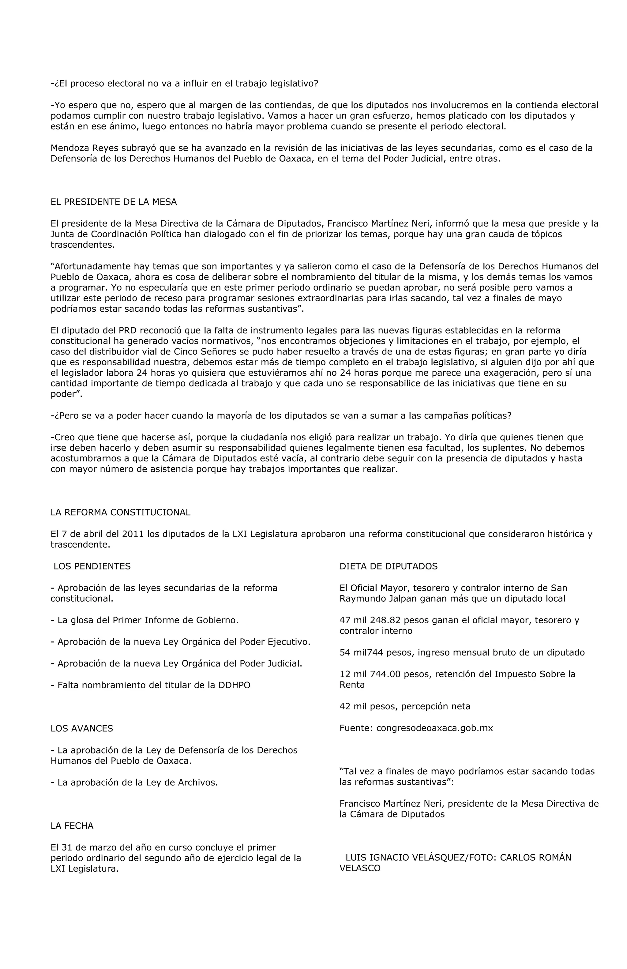 -¿El proceso electoral no va a influir en el trabajo legislativo?

-Yo espero que no, espero que al margen de las contiendas, de que los diputados nos involucremos en la contienda electoral
podamos cumplir con nuestro trabajo legislativo. Vamos a hacer un gran esfuerzo, hemos platicado con los diputados y
están en ese ánimo, luego entonces no habría mayor problema cuando se presente el periodo electoral.

Mendoza Reyes subrayó que se ha avanzado en la revisión de las iniciativas de las leyes secundarias, como es el caso de la
Defensoría de los Derechos Humanos del Pueblo de Oaxaca, en el tema del Poder Judicial, entre otras.



EL PRESIDENTE DE LA MESA

El presidente de la Mesa Directiva de la Cámara de Diputados, Francisco Martínez Neri, informó que la mesa que preside y la
Junta de Coordinación Política han dialogado con el fin de priorizar los temas, porque hay una gran cauda de tópicos
trascendentes.

“Afortunadamente hay temas que son importantes y ya salieron como el caso de la Defensoría de los Derechos Humanos del
Pueblo de Oaxaca, ahora es cosa de deliberar sobre el nombramiento del titular de la misma, y los demás temas los vamos
a programar. Yo no especularía que en este primer periodo ordinario se puedan aprobar, no será posible pero vamos a
utilizar este periodo de receso para programar sesiones extraordinarias para irlas sacando, tal vez a finales de mayo
podríamos estar sacando todas las reformas sustantivas”.

El diputado del PRD reconoció que la falta de instrumento legales para las nuevas figuras establecidas en la reforma
constitucional ha generado vacíos normativos, “nos encontramos objeciones y limitaciones en el trabajo, por ejemplo, el
caso del distribuidor vial de Cinco Señores se pudo haber resuelto a través de una de estas figuras; en gran parte yo diría
que es responsabilidad nuestra, debemos estar más de tiempo completo en el trabajo legislativo, si alguien dijo por ahí que
el legislador labora 24 horas yo quisiera que estuviéramos ahí no 24 horas porque me parece una exageración, pero sí una
cantidad importante de tiempo dedicada al trabajo y que cada uno se responsabilice de las iniciativas que tiene en su
poder”.

-¿Pero se va a poder hacer cuando la mayoría de los diputados se van a sumar a las campañas políticas?

-Creo que tiene que hacerse así, porque la ciudadanía nos eligió para realizar un trabajo. Yo diría que quienes tienen que
irse deben hacerlo y deben asumir su responsabilidad quienes legalmente tienen esa facultad, los suplentes. No debemos
acostumbrarnos a que la Cámara de Diputados esté vacía, al contrario debe seguir con la presencia de diputados y hasta
con mayor número de asistencia porque hay trabajos importantes que realizar.



LA REFORMA CONSTITUCIONAL

El 7 de abril del 2011 los diputados de la LXI Legislatura aprobaron una reforma constitucional que consideraron histórica y
trascendente.

LOS PENDIENTES                                                      DIETA DE DIPUTADOS

- Aprobación de las leyes secundarias de la reforma                 El Oficial Mayor, tesorero y contralor interno de San
constitucional.                                                     Raymundo Jalpan ganan más que un diputado local

- La glosa del Primer Informe de Gobierno.                          47 mil 248.82 pesos ganan el oficial mayor, tesorero y
                                                                    contralor interno
- Aprobación de la nueva Ley Orgánica del Poder Ejecutivo.
                                                                    54 mil744 pesos, ingreso mensual bruto de un diputado
- Aprobación de la nueva Ley Orgánica del Poder Judicial.
                                                                    12 mil 744.00 pesos, retención del Impuesto Sobre la
- Falta nombramiento del titular de la DDHPO                        Renta

                                                                    42 mil pesos, percepción neta

LOS AVANCES                                                         Fuente: congresodeoaxaca.gob.mx

- La aprobación de la Ley de Defensoría de los Derechos
Humanos del Pueblo de Oaxaca.
                                                                    “Tal vez a finales de mayo podríamos estar sacando todas
- La aprobación de la Ley de Archivos.                              las reformas sustantivas”:

                                                                    Francisco Martínez Neri, presidente de la Mesa Directiva de
                                                                    la Cámara de Diputados
LA FECHA

El 31 de marzo del año en curso concluye el primer
periodo ordinario del segundo año de ejercicio legal de la           LUIS IGNACIO VELÁSQUEZ/FOTO: CARLOS ROMÁN
LXI Legislatura.                                                    VELASCO
 