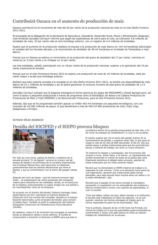 Contribuirá Oaxaca en el aumento de producción de maíz
Oaxaca contribuirá en el incremento de más del 30 por ciento de la producción nacional de maíz en el ciclo Otoño-Invierno
2011-2012.

El encargado de la delegación de la Secretaría de Agricultura, Ganadería, Desarrollo Rural, Pesca y Alimentación (Sagarpa),
José Armando González Carriquiri informó que según las expectativas de cierre para el ciclo, se cultivarán 5.8 millones de
toneladas de maíz, 32 por ciento más al ciclo homólogo anterior, con un registro de 4.4 millones de toneladas.

Explicó que el aumento en la producción obedece al impulso a la producción de maíz blanco en 144 mil hectáreas adicionales
en estados del Sur-Sureste del país, y la reconversión de alrededor de 38 mil hectáreas en el estado de Tamaulipas a maíz
blanco.

Precisó que en Oaxaca se estima un incremento en la producción del grano de alrededor del 17 por ciento, mientras en
Veracruz un 13 por ciento y en Chiapas un 12 por ciento.

Las tres entidades, señaló, participarán con un 18 por ciento de la producción nacional, superior a lo aportación del 15 por
ciento tradicional de Sinaloa.

Precisó que en el ciclo Primavera-Verano 2012 se espera una producción de maíz de 16 millones de toneladas, siete por
ciento mayor a la del ciclo homólogo anterior.

Destacó que esta cosecha sumada a la recogida en el ciclo Otoño-Invierno 2011-2012, se tendrá una disponibilidad de maíz
blanco de 23.1 millones de toneladas y así se podrá garantizar el consumo humano de este grano de alrededor de 11.9
millones de toneladas.

González Carriquri subrayó que la Sagarpa entregará en forma oportuna los pagos del PROCAMPO y Diesel Agropecuario, así
como el apoyo a pequeños productores a través de programas como el Estratégico de Apoyo a la Cadena Productiva de
Productores de Maíz y Frijol (PROMAF) y de Reconversión Productiva, para el ciclo Primavera-Verano 2012.

Además, dijo que se ha programado también apoyar un millón 462 mil hectáreas con paquetes tecnológicos, con una
inversión de mil 582 millones de pesos, lo que beneficiará a más de 450 mil 400 productores de maíz, frijol, trigo,
oleaginosas y forrajes.



OCTAVIO VÉLEZ ASCENCIO


Desidia del IOCIFED y el IEEPO provoca bloqueo
                                                                    considerara dentro de la partida presupuestal de este año, a fin
                                                                    de iniciar los trabajos de rehabilitación, lo cual no ha sucedido.

                                                                    El mentor explicó que con el sismo del pasado martes 20 se
                                                                    incrementaron las grietas y surgieron otras más, lo que puso en
                                                                    riesgo la vida de los más de 800 educandos. El día 22, dijo que
                                                                    solicitó apoyo a ambas instituciones para que les suministraran
                                                                    equipo y material de trabajo, así como un nuevo dictamen.

                                                                    "El material ha llegado a cuentagotas; dos funcionarios sólo
                                                                    vinieron a mirar, tomar fotos, y se fueron; un representante del
Por más de cinco horas, padres de familia y maestros de la          Iocifed recomendó no utilizar las aulas de la planta alta, pero
escuela primaria "21 de Agosto" cerraron el crucero vial del        finalmente decidimos el sábado estas acciones, además de
parque de beisbol y el entronque de la carretera Internacional      rentar lonas para que los niños tomaran clases".
con el bulevar Manuel Ruiz, para denunciar la indolencia
gubernamental ante las severas afectaciones que tiene el            Recalcó que ha demandado al IEEPO material de trabajo y la
plantel, y que se incrementaron con el sismo del pasado martes      respuesta ha sido mínima, "como si la educación fuera parte de
20.                                                                 una negociación; declaran que instituciones están siendo
                                                                    atendidas, pero esta escuela tiene muchos años con daños y no
Después del inicio de clases --que los menores tomaron bajo         la están atendiendo", dijo.
lonas--, se posesionaron de varios autobuses del transporte
urbano para colocarlos en las vialidades, donde, en el transcurso   Recordó que el pasado 22 de marzo entregó al mandatario
de la mañana, presuntamente un sujeto amagó con una pistola a       oaxaqueño un expediente con los antecedentes del problema y
los manifestantes, harto de los bloqueos.                           éste se comprometió a enviar una cuadrilla de especialistas, lo
                                                                    cual no sucedió.
De acuerdo con el director del plantel, Onésimo Santiago López,
desde febrero de 2011 solicitaron al Instituto Estatal de           "Creo que deben voltear los ojos, deben atender a la institución;
Protección Civil una revisión del inmueble, ubicado en el bulevar   la escuela está trabajando en todos los aspectos, no sé qué
Eduardo Vasconcelos, junto al estadio de beisbol, para conocer      quieran, nosotros nos hemos entregado al trabajo pero no
el estado físico. También se pidió la colaboración del Instituto    vemos respuestas de parte de las autoridades", dijo.
Oaxaqueño Constructor de Infraestructura Física Educativa
(Iocifed).                                                          Tras la protesta, después de las 14:00 horas fue firmada una
                                                                    minuta de trabajo en la que las autoridades gubernamentales se
No obstante, hasta el 5 de diciembre fue entregado el resultado,    comprometen a rentar una sede alterna en tanto se realizan
donde se detectaron daños a varios edificios. El Iocifed se         trabajos de rehabilitación en la escuela.
comprometió a transmitir el dictamen al IEEPO para que éste lo
 