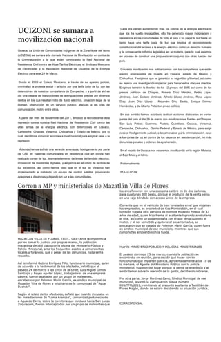 UCIZONI se sumara a                                                             Cada día vienen aumentando mas los cobros de la energía eléctrica lo
                                                                                que los ha vuelto impagables, ello ha generado mayor indignación y

movilización nacional                                                           resistencia en las comunidades de todo el país a no pagar la luz hasta en
                                                                                tanto haya una tarifa justa de luz que implica el reconocimiento
                                                                                constitucional del acceso a la energía eléctrica como un derecho humano
Oaxaca. La Unión de Comunidades Indígenas de la Zona Norte del Istmo            y la consecuente reforma legislativa en la materia, para lo cual estamos
(UCIZONI) se sumara a la Jornada Nacional de Movilización en contra de          en proceso de construir una propuesta en conjunto con otras fuerzas del
la Criminalización a la que están convocando la Red Nacional de                 país.
Resistencia Civil contra las Altas Tarifas Eléctricas, el Sindicato Mexicano
de Electricistas y la Asociación Nacional de Usuarios de la Energía             Con esta movilización nos solidarizamos con los compañeros que están
Eléctrica para este 29 de Marzo.                                                siendo amenazados de muerte en Oaxaca, estado de México y
                                                                                Chihuahua. Y exigimos que se garantice su seguridad y libertad, así como
Desde el 2009 el Estado Mexicano, a través de su aparato judicial,              se realice una investigación imparcial para frenar estos ataques directos.
criminalizó la protesta social y la lucha por una tarifa justa de luz con las   Exigimos también la libertad de los 12 presos del SME así como de los
detenciones de nuestros compañeros de Campeche, y a partir de ahí se            presos políticos de Chiapas, Rosario Díaz Méndez, Pedro López
dio una oleada de integraciones de averiguaciones previas por diversos          Jiménez, Juan Collazo Jiménez, Alfredo López Jiménez, Rosa López
delitos en los que resaltan robo de fluido eléctrico, privación ilegal de la    Díaz, Juan Díaz López , Alejandro Díaz Santis, Enrique Gómez
libertad, obstrucción de un servicio público, ataques a las vías de             Hernández, y de Alberto Patishtan preso político.
comunicación, motín, entre otros.
                                                                                En ese sentido hemos acordado realizar acciones dislocadas en varias
A partir del mes de Noviembre del 2011, empezó a recrudecerse esta              partes del país el día 29 de marzo con movilizaciones fuertes en Chiapas,
represión contra nuestra Red Nacional de Resistencia Civil contra las           San Luis Potosí; Guerrero, Puebla, Querétaro, Oaxaca, Veracruz,
altas tarifas de la energía eléctrica, con detenciones en Oaxaca,               Campeche, Chihuahua, Distrito Federal y Estado de México, para exigir
Campeche, Chiapas, Veracruz, Chihuahua y Estado de México, por lo               cese al hostigamiento judicial, a las amenazas y a la criminalización, cese
cual, decidimos convocar acciones a nivel nacional para exigir el cese a la     a los cortes de luz en contra de los usuarios en resistencia civil, no más
represión.                                                                      denuncias penales y ordenes de aprehensión.

 Además hemos sufrido una serie de amenazas, hostigamiento por parte            En el estado de Oaxaca nos estaremos movilizando en la región Mixteca,
de CFE en nuestras comunidades en resistencia civil en donde han                el Bajo Mixe y el Istmo.
realizado cortes de luz, desmantelamiento de líneas del tendido eléctrico,
imposición de medidores digitales, y exigencia en el cobro de recibos de        Fraternalmente
luz excesivos, así como hemos visto que en el sur de Veracruz han
implementado e instalado un equipo de control satelital provocando              PCI-UCIZONI
apagones a distancias y dejando sin luz a las comunidades.


Corren a MP y ministeriales de Mazatlán Villa de Flores
                                                                                los encañonaron con una escopeta calibre 16 de dos cañones,
                                                                                para quietarles 300 pesos, porque el producto de la venta venia
                                                                                en una caja blindada con acceso único de la empresa.

                                                                                Comenta que en el vehículo de tres toneladas en el que viajaban
                                                                                los empleados, es propiedad de Gas Montelabán, en el cual
                                                                                también viajaba otra persona de nombre Modesto Pereda de 47
                                                                                años de edad, quien hizo frente al asaltante logrando arrebatarle
                                                                                el rifle, así como un pasamontaña con el que tenia cubierto el
                                                                                rostro, y al ser sometido y quitarle el pasamontañas, se
                                                                                percataron que se trataba de Palemón Marín García, quien fuera
                                                                                ex síndico municipal de ese municipio, mientras que sus
                                                                                compinches emprendieron la huida.

MAZATLAN VILLA DE FLORES, TEOT., OAX- Ante la impotencia
por no tomar la justicia por propias manos, la población
mazatleca decidió clausurar la oficina del Ministerio Público y                 HUYEN MINISTERIO PÚBLICO Y POLICIAS MINISTERIALES
Policía Ministerial, ante los frecuentes asaltos a comerciantes
locales y foráneos, que a pesar de las denuncias, nada se ha
                                                                                El pasado domingo 25 de marzo, cuando la población se
resuelto.
                                                                                encontraba en reunión, para decidir qué hacer con los
                                                                                funcionarios que imparten justicia, aproximadamente a las 10 de
Así lo informó Gabino Enríquez Filio, funcionario municipal, quien              la mañana, el Agente del Ministerio Público con la policía
de acuerdo a la testimonial de los afectados, relató que el                     ministerial, huyeron del lugar porque la gente se enardecía y al
pasado 24 de marzo a las cinco de la tarde, Luis Miguel Olmos                   sentir temor sobre la reacción de la gente, decidieron retirarse.
Santiago y Reyes Aguilar López, trabajadores de una empresa
gasera, fueron asaltados por un grupo de maleantes,
                                                                                Por otra parte, Jorge Martínez Cano, Síndico Municipal de ese
encabezado por Palomec Marín García, ex sindico municipal de
                                                                                municipio, levantó la averiguación previa número
Mazatlán Villa de Flores y originario de la comunidad de "Agua
                                                                                059/TFM/2012, remitiendo al presunto asaltante a Teotitlán de
Duende".
                                                                                Flores Magón, donde se estará decidiendo su situación jurídica.
Según el relato de los afectados, señaló que cuando circulaba en
las inmediaciones de "Loma Arenosa", comunidad perteneciente
a Agua de Cerro, sobre la carretera que conduce hacia San Lucas
Zoquiapam, fueron interceptados por un grupo de maleantes que                   CORRESPONSAL
 