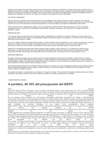 Explicó que los dirigentes de San Isidro gozaban porque estuviéramos rodeados de habitantes, quienes siempre nos insultaron físicas y
verbales, por las que no se llegó a ningún acuerdo, eso no se vale entre hermanos mixes, y a pesar de ello, todavía buscaron alianza con
Santa Cruz Ocotal, San Juan Bosco Chuxnaban y San Lucas Camotlán, para sitiarnos completamente, tampoco es aceptable, porque el
problema con Huayapam es sencillo y en cambio con Camotlán y Chuxnaban son de otra naturaleza".

LOS PUNTOS ACORDADOS

Dijo que "por ello se agregó al punto de acuerdo que ya no se dialogue en San Isidro Huayapam, primero; segundo, que la pareja,
supuestamente agredida, formule su denuncia ante el Ministerio Público correspondiente para que nada quede impune y que se proceda
conforme a la Ley; ahí comparecerán los presuntos agresores y no al juicio público que exigían los habitantes de San Isidro".

Ante la presencia de los integrantes del cabildo y de los caracterizados, Zeferino Morales Sánchez agregó que "será la autoridad
competente la que nos sancione, de comprobarse nuestras faltas y estamos dispuestos a ella. Mejor por la vía legal nos vamos a
entender", recalcó.

ESPERAN DIÁLOGO

"Y en caso de que los de San Isidro aún así quieran platicar, Quetzaltepec ha acordado no cerrarse al diálogo, pero que se haga en un
lugar distinto, donde los funcionarios y los participantes tengan la libertad de exponer y de proponer, y no como en San Isidro, donde se
prevaleció la discriminación", señaló.

A su vez, el regidor de Educación, Alejo Martínez Robles, condenó la actitud de los huayapenses, ya que "crearon el problema y ahora no
saben cómo resolverlo ante su ambición y terquedad, pues han incurrido en graves daños, al cerrar un camino regional, lo que
constituye un delito, por lo que también se procederá de esa manera, porque nadie debe estar por encima de la ley".

Destacó que "las afectaciones trascienden desde preescolar hasta el IEBO y a todo el pueblo, por un problema tan sencillo, entre
particulares, y el retén de nosotros, que es por seguridad, donde todos tienen paso libre, previa revisión; a San Isidro le molesta,
cuando ellos prohíben ahora el paso de toda persona con el fin de ahorcarnos; con lo que incurren en graves faltas a la ley".

MAESTROS AGRESIVOS

El regidor de Educación agregó que los maestros Herminio Vásquez Mendoza, Rebeca García Hernández, Fortina Martínez y Carolina
Praxedis Guerrero, todos ellos originarios de Huayapam, no están laborando en la Escuela Primaria "Cuauhtémoc" e "Ignacio Zaragoza"
de Quetzaltepec, debido a que están participando activamente en el bloqueo, lo que es indebido, pues deben dedicarse a su trabajo y no
estar cometiendo diversos abusos contra la sociedad, sostuvo.

Alejo Martínez Robles aseguró que los citados maestros desde el 12 del actual, no se han presentado a trabajar a las escuelas primarias,
las cuales están funcionando en forma irregular, a falta de maestros, "pero la Secundaria y el IEBO están sin actividades al cien por
ciento", confirmó el regidor educativo.

El encargado de vigilar a los estudiantes y los maestros, fue tajante al indicar: "Pido al director del Instituto Estatal de Educación Pública
de Oaxaca, intervenga y proceda contra estos mentores que sólo han cobrado puntualmente, sin trabajar".




GABINO SANCHEZ VASQUEZ


A partidos, 48.19% del presupuesto del IEEPC
Jaime                                                                                                                       Guerrero
De los 84 millones 553 mil 195 pesos que el Congreso del Estado autorizó como presupuesto para 2012 al Instituto Estatal
Electoral y de Participación Ciudadana, el 48.19 por ciento, 40 millones 754 mil 534 pesos 62 centavos, será entregado a los siete
partidos políticos con registro en la entidad, según se informó durante la instalación de la Comisión Permanente de Prerrogativas
y                           Partidos                           Políticos                         del                         IEEPC.
Así, los partidos Acción Nacional, de al Revolución Democrática, Movimiento Ciudadano, del Trabajo, el Revolucionario
Institucional, Nueva Alianza, Verde Ecologista de México y Unidad Popular serán vigilados durante el proceso electoral federal
que reiniciará el próximo mes de abril tanto por la autoridad electoral estatal como por el Instituto Federal Electoral (IFE) y la
Fiscalía para la Atención de los Delitos Electorales (Fepade) de la Procuraduría General de la República (PGR), quienes por su
parte     auditarán     los     recursos      federales     de    que      gocen      como     prerrogativas     dichos    institutos.
Alberto Alonso Criollo, consejero presidente del IEEPC, destacó la importancia de transparentar en uso de los recursos públicos
que              ejercen              los             partidos             políticos           en             la             entidad.
De acuerdo con lo aprobado por el Instituto, Acción Nacional recibirá mensualmente 520 mil 945.25 pesos, que al año suman seis
millones                            251                          mil                          342.90                          pesos.
El PRI obtendrá de la autoridad electoral estatal 881 mil 569.56 pesos mensuales; 10 millones 579 mil 170.61 pesos anuales.
Para el PRD se destinaron 503 mil 641.98 pesos mensuales que sumarán al concluir 2012 seis millones 43 mil 703.66 pesos.
El Partido Verde Ecologista de México recibe cada mes 138 mil 534.82 pesos, un millón 662 mil 417.66 pesos al año; el Partido
del Trabajo, 174 mil 309.40 pesos al mes y dos millones 91 mil 712.77 pesos al año; Movimiento Ciudadano, 194 mil 573.51
pesos          mensuales         y         dos        millones         334        mil      882.11         pesos         al       año.
Por su parte, el Partido Unidad Popular, de registro local, recibe 169 mil 528.59 pesos cada mes que representan prerrogativas
anuales por dos millones 34 mil 343.6 pesos. Por último, al Partido Nueva Alianza se le destinan 133 mil 237.90 pesos
mensuales,          que         al        año        serán         un        millón       598        mil        854.78        pesos.
Asimismo, los institutos políticos perciben un 10 por ciento adicional a sus prerrogativas asignadas por concepto de desarrollo de
fundaciones o institutos de investigación y hasta cinco por ciento más para capacitación y promoción del liderazgo político de las
mujeres.
Estos recursos son adicionales al financiamiento que a nivel nacional reciben por parte del IFE, que fijó en tres mil 361 millones
120 mil 841.57 pesos el monto destinado a partidos nacionales.
 