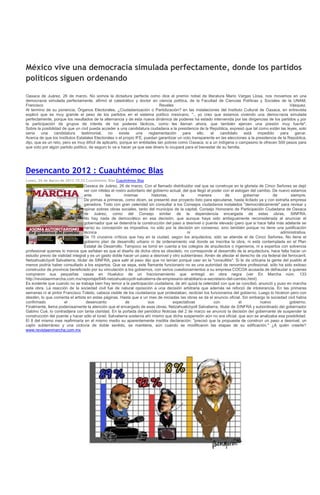 México vive una democracia simulada perfectamente, donde los partidos
políticos siguen ordenando

Oaxaca de Juárez, 26 de marzo. No somos la dictadura perfecta como dice el premio nobel de literatura Mario Vargas Llosa, nos movemos en una
democracia simulada perfectamente, afirmó el catedrático y doctor en ciencia política, de la Facultad de Ciencias Políticas y Sociales de la UNAM,
Francisco                                                                    Reveles                                                                 Vásquez.
Al termino de su ponencia, Órganos Electorales, ¿Ciudadanización o Partidización? en las instalaciones del Instituto Cultural de Oaxaca, en entrevista
explicó que es muy grande el peso de los partidos en el sistema político mexicano, ".. yo creo que estamos viviendo una democracia simulada
perfectamente, porque los resultados de la alternancia y de esta nueva dinámica de poderes ha estado intervenida por las dirigencias de los partidos y por
la participación de grupos de interés de los poderes fácticos, como les llaman ahora, que también ejercen una presión muy fuerte".
Sobre la posibilidad de que un civil pueda acceder a una candidatura ciudadana a la presidencia de la República, expresó que tal como están las leyes, solo
sería    una     candidatura    testimonial,     no    existe   una    reglamentación    para    ello,  el    candidato    está    impedido    para    ganar.
Acerca de que los Institutos Estatales Electorales o el propio IFE, puedan garantizar un voto transparente en las elecciones a la presidencia de la República,
dijo, que es un reto, pero es muy difícil de aplicarlo, porque en entidades tan pobres como Oaxaca, si a un indígena o campesino le ofrecen 500 pesos para
que voto por algún partido político, de seguro lo va a hacer ya que ese dinero lo ocupará para el bienestar de su familia.




Desencanto 2012 : Cuauhtémoc Blas
Lunes, 26 de Marzo de 2012 15:33 Cuauhtémoc Blas Cuauhtémoc Blas
                                  Oaxaca de Juárez, 26 de marzo. Con el llamado distribuidor vial que se construye en la glorieta de Cinco Señores se dejó
                                  ver con nitidez el rostro autoritario del gobierno actual, del que llegó al poder con el eslogan del cambio. De nuevo estamos
                                  ante         las        mismas           historias,       la       manera          de         gobernar       de       siempre.
                                  De primas a primeras, como dicen, se presentó ese proyecto listo para ejecutarse, hasta licitado ya y con extraña empresa
                                  ganadora. Todo con gran celeridad sin consultar a los Consejos ciudadanos instalados "democráticamente" para revisar y
                                  opinar sobres obras sociales, tanto del municipio de la capital, Consejo Honorario de Participación Ciudadana de Oaxaca
                                  de Juárez, como del Consejo similar de la dependencia encargada de estas obras, SINFRA.
                                  No hay nada de democrático en esa decisión, que aunque haya sido ambiguamente reconsiderada al anunciar el
                                  gobernador que se detendría la construcción del paso a desnivel o puente elevado (pero que si hace falta más adelante se
                                  haría) su concepción es impositiva, no sólo por la decisión sin consenso, sino también porque no tiene una justificación
                                  técnica                                                      ni                                                  administrativa.
                                  De 15 cruceros críticos que hay en la ciudad, según los arquitectos, sólo se atiende el de Cinco Señores. No tiene el
                                  gobierno plan de desarrollo urbano ni de ordenamiento vial donde se inscriba la obra, ni está contemplada en el Plan
                                  Estatal de Desarrollo. Tampoco se tomó en cuenta a los colegios de arquitectos o ingenieros, ni a expertos con solvencia
profesional quienes lo menos que señalan es que el diseño de dicha obra es obsoleto, no corresponde al desarrollo de la arquitectura, hace falta hacer un
estudio previo de vialidad integral y es un gasto doble hacer un paso a desnivel y otro subterráneo. Amén de afectar el derecho de vía federal del ferrocarril.
Netzahualcóyotl Salvatierra, titular de SINFRA, para salir al paso dijo que no tenían porqué caer en la "consultitis". Si le da urticaria la gente del pueblo al
menos podría haber consultado a los expertos. Que se sepa, este flamante funcionario no es una autoridad de renombre profesional, sólo ha sido exitoso
constructor de provincia beneficiado por su vinculación a los gobiernos, con serios cuestionamientos a su empresa COCOA acusada de defraudar a quienes
compraron sus pequeñas casas en Huatulco de un fraccionamiento que entregó en obra negra (ver En Marcha núm. 133
http://revistaenmarcha.com.mx/reportaje/646-netzahualcoyotl-salvatierra-de-empresario-atrabiliario-a-secretario-del-cambio.html)
Es evidente que cuando no se trabaja bien hay temor a la participación ciudadana, de ahí quizá la celeridad con que se concibió, anunció y puso en marcha
esta obra. La reacción de la sociedad civil fue de natural oposición a una decisión arbitraria que además se reforzó de intolerancia. En las primeras
semanas ni al pintor Francisco Toledo, cabeza visible de los ciudadanos que protestaban, recibían los funcionarios del gobierno. Luego lo hicieron pero con
desdén, lo que comenta el artista en estas páginas. Hasta que a un mes de iniciadas las obras se da el anuncio oficial. Sin embargo la sociedad civil había
confirmado            el           desencanto              de            sus          expectativas             con           el          nuevo         gobierno.
Finalmente, llama poderosamente la atención que el encargado de esas obras, Netzahualcóyotl Salvatierra, titular de SINFRA y subordinado del gobernador
Gabino Cué, lo contradijera con tanta claridad. En la portada del periódico Noticias del 2 de marzo se anunció la decisión del gobernante de suspender la
construcción del puente y hacer sólo el túnel. Salvatierra sostenía ahí mismo que dicha suspensión aún no era oficial, que aún se analizaba esa posibilidad.
El 8 del mismo mes reafirmaría en el mismo medio su aparentemente insólita declaración: "precisó que la propuesta de construir un paso a desnivel, un
cajón subterráneo y una ciclovía de doble sentido, se mantiene, aún cuando se modificaron las etapas de su edificación." ¿A quién creerle?
www.revistaenmarcha.com.mx
 