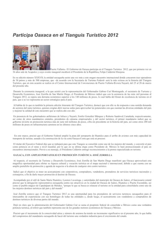 Participa Oaxaca en el Tianguis Turístico 2012




                                     Puerto Vallarta.- El Gobierno de Oaxaca participa en el Tianguis Turístico 2012, que por primera vez en
36 años sale de Acapulco y cuyo evento inaugural encabezó el Presidente de la República, Felipe Calderón Hinojosa.

En su edición número XXXVII, la entidad oaxaqueña asiste una vez más a este magno encuentro internacional donde concurren tour operadores
de 30 países y más de 500 empresas, que –de acuerdo con la Secretaría de Turismo Federal- será la más exitosa en la historia del Tianguis
Turístico, que en esta ocasión se realiza en el Centro Internacional de Convenciones de Puerto Vallarta-Riviera Nayarit, del 25 al 28 de marzo
del presente año.

 Durante la ceremonia inaugural, a la que asistió con la representación del Gobernador Gabino Cué Monteagudo, el secretario de Turismo y
Desarrollo Económico, José Zorrilla de San Martín Diego, el Presidente de México indicó que con la asistencia de las siete mil personas al
Tianguis 2012, se espera una derrama económica superior a los 140 millones de pesos, lo cual habla del fórum de excelencia de turismo en el
país, que a su vez representa un sector estratégico para el país.

 Al hablar de lo que es también la primera edición itinerante del Tianguis Turístico, destacó que con ello se da respuesta a una sentida demanda
de sectores del ramo turístico, quienes exigían abrir nuevas sedes para aprovechar los potenciales con que cuentan las diversas entidades del país
y mejorar la calidad de este encuentro que se realiza año con año.

 En presencia de los gobernadores anfitriones de Jalisco y Nayarit, Emilio González Márquez y Roberto Sandoval Castañeda, respectivamente,
así como de otros mandatarios estatales, presidentes de cámaras empresariales y del sector turístico, el primer mandatario indicó que su
gobierno invierte en promoción turística más de siete mil millones de pesos, cifra sin precedente en la historia del país, así como otros 280 mil
millones de pesos en infraestructura carretera en los últimos cinco años.



  En este marco, precisó que el Gobierno Federal amplió la pista del aeropuerto de Huatulco para el arribo de aviones con más capacidad de
transporte de turistas, aunado a la construcción de la vía corta Oaxaca-Costa que está en proceso.

 El titular del Ejecutivo Federal dijo que se trabajará para que este Tianguis se consolide como uno de los mejores del mundo, y convertir al país
como potencia en el ramo a nivel mundial, por lo que en su última etapa como Presidente de México lo hará promocionando al país en
encuentros internacionales. Previo a su mensaje, el Presidente Calderón entregó reconocimientos a la prensa especializada en turismo.

OAXACA, CON AMPLIO PORTAFOLIO EN PROMOCIÓN TURÍSTICA: JOSÉ ZORRILLA

 Al respecto, el secretario de Turismo y Desarrollo Económico, José Zorrilla de San Martín Diego manifestó que Oaxaca aprovechará esta
magnífica oportunidad para ofertar su riqueza cultural y vocación turística en el mapa nacional e internacional, debido a que cuenta con un
amplio portafolio de promoción y agenda de negocios a la altura de cualquier otro centro turístico.

 Indicó que el objetivo es tener un acercamiento con corporativos, compradores, vendedores, prestadores de servicios turísticos nacionales y
extranjeros, a fin de darle mayor promoción al destino de Oaxaca.

 Acompañado por el edil de Santa María Huatulco, Lorenzo Lavariega, y autoridades del municipio de Oaxaca de Juárez, el funcionario estatal
precisó que la delegación representativa oaxaqueña centra sus atractivos en la ciudad de Oaxaca de Juárez, Huatulco y Puerto Escondido, así
como el pueblo mágico de Capulalpam de Méndez, “porque lo que se busca es relanzar el turismo en la entidad para consolidarla como uno de
los mejores destinos turísticos del país y del mundo”

 José Zorrilla sostuvo que el Tianguis Turístico 2012 es una oportunidad para los prestadores de servicios turísticos oaxaqueños para el
intercambio de experiencias con sus homólogos de todas las entidades y, desde luego, el acercamiento con vendedores y compradores de
destinos turísticos de diversas partes del mundo.

 Dejó en claro que la administración del Gobernador Gabino Cué se suma al propósito federal de consolidar a México como una verdadera
potencia turística, al referir que también representa uno de los grandes motores económicos de Oaxaca y México.

 Precisó que el incremento de la conectividad aérea y número de asientos ha tenido un incremento significativo en el presente año, lo que habla
del compromiso del mandatario oaxaqueño de hacer del turismo una verdadera industria para el crecimiento del estado.
 