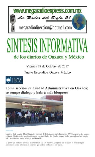 Viernes 27 de Octubre de 2017
Puerto Escondido Oaxaca México
Toma sección 22 Ciudad Administrativa en Oaxaca;
se rompe diálogo y habrá más bloqueos
Redacción
Maestros de la sección 22 del Sindicato Nacional de Trabajadores de la Educación (SNTE), cerraron los accesos
a Ciudad Administrativa donde dialogaron con autoridades del Estado; algunos de los trabajadores han logrado
salir, pero decenas están al interior del inmueble.
El grupo que cierra los accesos, un aproximado de 150 maestros, aseguran que la acción es porque ningún
funcionario acudió a la mesa de acuerdos que tendría verificativo este jueves.
 