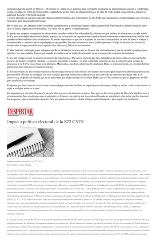 estrategias para la acción en México”. El informe se centra en las políticas para corregir la enseñanza, la administración escolar y el liderazgo
en las escuelas con el fin de perfeccionar el aprendizaje de los niños de educación básica. El plan de Nuño acepta esas premisas, aunque las
adapta al discurso reformista nacional.
Tercera, el hecho de que provenga del mundo global no implica que el prontuario de la OCDE sea reaccionario; ciertas medidas son correctas y
necesarias para las escuelas mexicanas.
De los seis ejes, tres abundan sobre la reforma administrativa y laboral que anunció el presidente Peña Nieto desde su primer discurso, tiene
que ver con la organización burocrática. Los otros son de apoyo y fortalecimiento.
El primer eje propone reorganizar las tareas de las escuelas: reducir las solicitudes de información que reciben los directores, ya nada más la
SEP y las autoridades educativas lo harán; además, en las escuelas de organización completa habrá subdirectores administrativos y en las más
grandes también subdirectores académicos. El asunto importante es que no se requiere de nuevas contrataciones, se trata de poner a trabajar a
comisionados y a asesores técnico-pedagógicos que pueblan las supervisiones sin hacer nada importante. Si algo se alcanza, los directores
tendrán más tiempo para dedicarse a apoyar a los docentes y liderar en sus escuelas.
El plan también contempla poner a disposición de los directores recursos que les lleguen sin intermediación y que la escuela los aplique para
satisfacer sus necesidades. Espero que cuando se establezcan las reglas de operación no se les cargue de requisitos burocráticos.
El uso del tiempo escolar ya generó un montón de suposiciones. Me parece correcto que haya calendarios de menos días, en especial en las
escuelas de tiempo completo. Además —y en esto pocos han reparado— el plan contempla aumentar de tres a cuatro horas la jornada de
preescolar y de 4:30 a cinco horas la de primaria. Menos días, más horas efectivas de enseñanza. Digo, si al mismo tiempo se eliminan hábitos
perniciosos que subsisten en muchas escuelas.
El fortalecimiento de los consejos técnicos y la participación social más efectiva son asuntos necesarios para mejorar la administración escolar,
pero también difíciles de conseguir. En esos consejos gravitan tradiciones corporativas y cierta desidia de maestros que dejan todo a los
directivos, y de padres de familia que no se preocupan por el aprendizaje de sus hijos. Habrá que ver los incentivos que les propondrá la SEP
para modificar esas usanzas.
Conjeturo que los cursos de verano serán bienvenidos por muchas familias, en especial por madres que trabajan y sufren —de veras sufren— al
dejar a sus hijos solos en la casa.
Por supuesto que este plan de poner la escuela al centro no es la solución completa. Pero provee de ciertos grados de libertad a los directores y
de autonomía a las escuelas para que se administren. Empero, no implica que los cambios llegarán en automático a las aulas, que los docentes
los acogerán y que la educación mejorará. Pero son pasos necesarios —desde la lógica gubernamental— para seguir con la reforma.
Impacto político electoral de la S22 CNTE
27 ENERO, 2016 DESPERTAROAX
Impacto político electoral de la S22 CNTE
Por Emiliano López Morales
En este año de elección de gobernador, diputados y presidentes municipales en Oaxaca, la S22 será un factor político electoral importante ya sea para favorecer a uno o
dos partidos, o bien, para bloquear el proceso electoral impidiendo las instalaciones de casillas electorales o exhortando al abstencionismo electoral, su peso y sus acciones
no deben ser desdeñables, ni banalizadas, no son determinantes pero si importantes al contribuir a aumentar o disminuir el poder de los principales partidos políticos. En
este año, como nunca pueden incidir en el proceso electoral y sus resultados, el ánimo de venganza y de recuperar sus espacios de poder perdidos los motiva a operar,
sobre todo, en contra del PRI, favoreciendo en primer lugar a Morena y en segundo al PRD. Venganza por la pérdida del control del IEEPO en materia administrativa,
financiera, ascensos y escalafón, altos sueldos para líderes y comisionados que tuvieron por 21 años; perdieron bases sociales y representantes de cargos de elección,
algunos presidentes municipales. Las pérdidas fueron cuantiosas en lo económico, político y social, por ello, en esta elección buscarán a toda costa golpear política y
electoralmente, principalmente al PRI por la reforma educativa que les quitó el control de la educación pública local y al PRD, porque Gabino decretó la desaparición del
IEEPO. La S22 CNTE anuncio una nueva etapa de reorganización interna para enfrentar al estado y a los partidos cómplices del gobierno, el magisterio disidente
comunicó a sus bases que mantendrá reuniones internas para definir las líneas de trabajo y de acción, el 7 de enero del 2016, efectuó una reunión del área política y el
viernes 8 de enero hicieron una asamblea plenaria en sus instalaciones del Centro de Estudios Políticos sindicales. Aún debilitados la S22 CNTE, se empiezan a
reorganizar y fortalecer en lo interno, para operar en lo externo contra sus enemigos políticos. En el cuadro siguiente se refleja su fuerza magisterial, política y su
estructura operativa.
La S22, es la única sección del SNTE en la que la disidencia tiene control pleno del comité ejecutivo seccional, y por ello goza de una gran autonomía política frente a la
dirigencia nacional del Sindicato. El magisterio disidente se compone de 100 mil maestros en Oaxaca y se salen de su control 30 mil, casi controlan los 70 mil, desterró o
dejó muy poca cantidad de los llamados institucionales. Este panorama de la S-22 resulta una expresión singular al interior del SNTE y de la misma CNTE. A diferencia
de otras secciones, la S-22 muestra la mayor capacidad de movilización lo que revela al menos cuatro particularidades notables: una alta coordinación interna; un control
eficiente sobre sus bases, alta movilización y buena operación política. Se espera un alta radicalización político electoral contra el PRI y el PRD, asimismo, un saboteo
 
