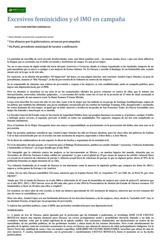 Excesivos feminicidios y el IMO en campaña
JULIO CESAR MARTÍNEZ GANDARILLAS
* Chávez Botello y su protección a la pederastia clerical
* Van alianzas por la gubernatura; arrancan precampañas
* En Putla, presidente municipal de locutor a millonario
Un pantalón de mezclilla de corte juvenil, desabrochado; tenis, una blusa también azul… las manos atadas, boca y ojos con cinta adhesiva;
la imagen que es coronada con el cuello cercenado y borbotones de sangre. Es una joven mujer.
No, no es una escena de algún estado del norte del país, Guerrero o Veracruz, donde el crimen organizado se ha ensañado; tampoco de un
país musulmán que se atreve a castigar a sus mujeres de forma violenta. No. Es Oaxaca y sucedió el domingo. Es un feminicidio más, cuando
menos seis en lo que va de este año.
En contraste, en la edición del periódico “El Imparcial” del lunes, en una página interior, una sonriente Anabel López Sánchez, en pose de
proselitismo, anuncia el “Día Naranja”, el día de prevención de la violencia en contra de las mujeres.
Sí, la responsable de cimentar una cultura de prevención y respeto a las mujeres, se está candidateando, anda en campaña política, para
lograr una diputación local, por el PRD.
Pero en absoluto se menciona en esa nota ni en los comunicados oficiales los graves crímenes en contra de ellas, que lo mismo son
descuartizadas, enterradas, baleadas, golpeadas… o cercenadas del cuello, como fue el caso de la jovencita de 23 años de edad, asesinada el
domingo pasado, de una manera cruel. Se llamó Xomara Viviana Mérida.
Largo sería describir los casos tan sólo en este año, como el de la mujer que fue hallada en un paraje de Santiago Suchilquitongo, esposa de
un policía, que también fue ultimada; una joven estudiante encontrada por los rumbos de Santiago Tenango, Etla, desaparecida y asesinada;
los restos humanos de otra mujer, al igual que su bebé, muertos y tirados en un predio de San Francisco Tutla. En Puerto Escondido, otra
mujer fue baleada y muerta por su ex marido.
La Fiscalía General del Estado como la Secretaría de Seguridad Pública tiene sus propias funciones en cuanto a, el primero, castigar el delito
e infringir penas severas; el segundo, prevenir el delito en todas sus modalidades. Por supuesto, ninguno de los dos está cumpliendo su
función cabalmente.
Pero el Instituto de la Mujer Oaxaqueña tiene una mayor responsabilidad, no precisamente en la persecución del delito, sino más aún en la
prevención.
Bajo esa premisa, podemos considerar que Anabel López Sánchez ha sido un fracaso absoluto, pues los cinco años del gobierno de Gabino
Cué se han caracterizado por ser el sexenio con más asesinatos de mujeres, superando a Ulises Ruiz y a José Murat.
No lo dicen los colaboradores de este espacio; lo dicen los hechos y organismos de la sociedad civil.
El 14 de diciembre del año pasado, el Consorcio para el Diálogo Parlamentario, publicó un estudio titulado “Ausencias. Violencia feminicida
y feminicidio en Oaxaca”, en el que detalló que al año 2014:
“Es innegable que la violencia contra las mujeres se ha incrementado en México y en muchos lugares del mundo, situación que en
Noviembre de 2014 las Naciones Unidas calificó de ‘pandemia’ ya que a nivel global un 35 por ciento de mujeres ha sufrido violencia física
y/o sexual en el contexto de relaciones de pareja o violencia sexual fuera de relaciones de pareja, lo que en algunos países afecta al 70% de la
población femenina en algún momento de su vida.
“La violencia feminicida en el estado de Oaxaca es tan alarmante como lo muestra la siguiente gráfica que compara los datos de 2014 y
supera a varios países de Europa y de América
Latina. En ese año, Oaxaca contabilizó 124 casos, mientras que en España fueron 102, en Argentina 277, en Chile 44, en Perú 93, por citar
algunos”.
Añade que “En el estado de Oaxaca, en el año 2004 se informaba de 42 casos de homicidios de mujeres por razón de género12, mientras que
en el año 2011, 2012 y 2013 fueron cerca de 80 cada año; para el año 2014 la Procuraduría de Justicia del Estado de Oaxaca reconoce 133
feminicidios es decir en 10 años esta cifra se triplicó”.
En resumen, en cinco años de este sexenio, se tiene un número aproximado de 432 asesinatos de mujeres, mientras que en tres semanas del
mes de enero se contabilizan ya seis.
Hace seis años, Anabel López era una furibunda defensora de los derechos humanos y de las mujeres, claro, desde la “sociedad civil”; hoy es
un absoluto fracaso, al igual que sus programas de prevención.
Y todavía hay partidos políticos, como el RPD, que pretenden considerarla para una diputación local.
NIMIEDADES
1.- A punto de irse de Oaxaca, quizá apenado por la protección que ha brindado a pederastas, el Arzobispo JOSÉ LUIS CHÁVEZ
BOTELLO dejará una ingrata memoria para Oaxaca: un exceso protagonismo social y proselitismo electoral, dejando a un lado su
verdadera función: velar por la salud espiritual de la iglesia católica. Son constantes, dominicales, sus declaraciones en contra de las
autoridades, de los partidos políticos, de los problemas sociales y ahora hasta de los asuntos electorales. Pero evade absolutamente los
pecados de la iglesia, como las crecientes acusaciones de curas, en Oaxaca, que abusan de menores de edad, principalmente indígenas. En la
Sierra Norte hay multitud de casos y hay un nombre específico, GERARDO SILVESTRE HERNÁNDEZ, sacerdote que abusó de más de
cien menores. Y cuenta, lamentablemente, con la protección y encubrimiento CHÁVEZ BOTELLO, hasta el momento no se ha hecho
justicia plena.
 