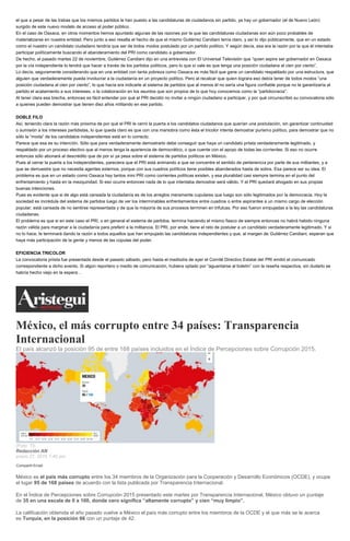 el que a pesar de las trabas que los mismos partidos le han puesto a las candidaturas de ciudadanos sin partido, ya hay un gobernador (el de Nuevo León)
surgido de este nuevo modelo de acceso al poder público.
En el caso de Oaxaca, en otros momentos hemos apuntado algunas de las razones por la que las candidaturas ciudadanas son aún poco probables de
materializarse en nuestra entidad. Pero junto a eso resalta el hecho de que el mismo Gutiérrez Candiani tenía claro, y así lo dijo públicamente, que en un estado
como el nuestro un candidato ciudadano tendría que ser de todos modos postulado por un partido político. Y según decía, esa era la razón por la que él intentaba
participar políticamente buscando el abanderamiento del PRI como candidato a gobernador.
De hecho, el pasado martes 22 de noviembre, Gutiérrez Candiani dijo en una entrevista con El Universal Televisión que “quien aspire ser gobernador en Oaxaca
por la vía independiente lo tendrá que hacer a través de los partidos políticos, pero lo que sí vale es que tenga una posición ciudadana al cien por ciento”.
Lo decía, seguramente considerando que en una entidad con tanta pobreza como Oaxaca es más fácil que gane un candidato respaldado por una estructura, que
alguien que verdaderamente pueda involucrar a la ciudadanía en un proyecto político. Pero al recalcar que quien lograra eso debía tener de todos modos “una
posición ciudadana al cien por ciento”, lo que hacía era indicarle al sistema de partidos que al menos él no sería una figura confiable porque no le garantizaría al
partido el acatamiento a sus intereses, o la colaboración en los asuntos que son propios de lo que hoy conocemos como la “partidocracia”.
Al tener clara esa brecha, entonces es fácil entender por qué el PRI decidió no invitar a ningún ciudadano a participar, y por qué circunscribió su convocatoria sólo
a quienes pueden demostrar que tienen diez años militando en ese partido.
DOBLE FILO
Así, teniendo clara la razón más próxima de por qué el PRI le cerró la puerta a los candidatos ciudadanos que querían una postulación, sin garantizar continuidad
o sumisión a los intereses partidistas, lo que queda claro es que con una maniobra como ésta el tricolor intenta demostrar purismo político, para demostrar que no
sólo la “moda” de los candidatos independientes está en lo correcto.
Parece que esa es su intención. Sólo que para verdaderamente demostrarlo debe conseguir que haya un candidato priista verdaderamente legitimado, y
respaldado por un proceso electivo que al menos tenga la apariencia de democrático, o que cuente con el apoyo de todas las corrientes. Si eso no ocurre
entonces sólo abonará al descrédito que de por sí ya pesa sobre el sistema de partidos políticos en México.
Pues al cerrar la puerta a los independientes, pareciera que el PRI está animando a que se concentre el sentido de pertenencia por parte de sus militantes, y a
que se demuestre que no necesita agentes externos, porque con sus cuadros políticos tiene posibles abanderados hasta de sobra. Esa parece ser su idea. El
problema es que en un estado como Oaxaca hay tantos mini PRI como corrientes políticas existen, y esa pluralidad casi siempre termina en el punto del
enfrentamiento y hasta en la mezquindad. Si eso ocurre entonces nada de lo que intentaba demostrar será válido. Y el PRI quedará ahogado en sus propias
buenas intenciones.
Pues es evidente que si de algo está cansada la ciudadanía es de los arreglos meramente cupulares que luego son sólo legitimados por la democracia. Hoy la
sociedad es incrédula del sistema de partidos luego de ver los interminables enfrentamientos entre cuadros o entre aspirantes a un mismo cargo de elección
popular; está cansada de no sentirse representada y de que la mayoría de sus procesos terminen en trifulcas. Por eso fueron empujadas a la ley las candidaturas
ciudadanas.
El problema es que si en este caso el PRI, o en general el sistema de partidos, termina haciendo el mismo fiasco de siempre entonces no habrá habido ninguna
razón válida para marginar a la ciudadanía para preferir a la militancia. El PRI, por ende, tiene el reto de postular a un candidato verdaderamente legitimado. Y si
no lo hace, le terminará dando la razón a todos aquellos que han empujado las candidaturas independientes y que, al margen de Gutiérrez Candiani, esperan que
haya más participación de la gente y menos de las cúpulas del poder.
EFICIENCIA TRICOLOR
La convocatoria priista fue presentada desde el pasado sábado, pero hasta el mediodía de ayer el Comité Directivo Estatal del PRI emitió el comunicado
correspondiente a dicho evento. Si algún reportero o medio de comunicación, hubiera optado por “aguantarse al boletín” con la reseña respectiva, sin dudarlo se
habría hecho viejo en la espera…
México, el más corrupto entre 34 países: Transparencia
Internacional
El país alcanzó la posición 95 de entre 168 países incluidos en el Índice de Percepciones sobre Corrupción 2015.
(Foto: TI).
Redacción AN
enero 27, 2016 1:40 pm
Compartir Email
México es el país más corrupto entre los 34 miembros de la Organización para la Cooperación y Desarrollo Económicos (OCDE), y ocupa
el lugar 95 de 168 países de acuerdo con la lista publicada por Transparencia Internacional.
En el Índice de Percepciones sobre Corrupción 2015 presentado este martes por Transparencia Internacional, México obtuvo un puntaje
de 35 en una escala de 0 a 100, donde cero significa “altamente corrupto” y cien “muy limpio”.
La calificación obtenida el año pasado vuelve a México el país más corrupto entre los miembros de la OCDE y el que más se le acerca
es Turquía, en la posición 66 con un puntaje de 42.
 