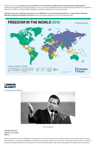 El informe de este 2016, destaca que no solo México se vio envuelto en problemas de corrupción de sus gobernantes o
problemas de inseguridad, sino en general la región, y cita los casos de las presidentas de Brasil, Dilma Rousseff que enfrentó un escándalo de
sobornos en Petrobras; y de Chile, Michelle Bachelet, cuyo hijo fue implicado en un caso de corrupción.
Siria fue el país peor calificado pues obtuvo 7 de calificación, con una puntuación total de -1, mientras que Finlandia,
Islandia, Noruega, San Marino y Sueciaobtuvieron las mejores calificaciones con 100 de puntuación total.
Gráfico: Freedom House.
Inmovilizando a México
Foto: Presidencia
ANDARES POLÍTICOS
Benjamín Torres Uballe
@BTU15
Recién he vuelto de unos días espléndidos y reconfortantes en una hermosa parte de la república mexicana. En ese lapso pude abstraerme
de la imperiosa, y en ocasiones desgastante, obligación de consultar los medios de comunicación. No ha sido sino hasta ahora, al regresar a
la flamante Ciudad de México que, por cuestiones estrictamente profesionales, debí subirme nuevamente a la vorágine de la información.
 