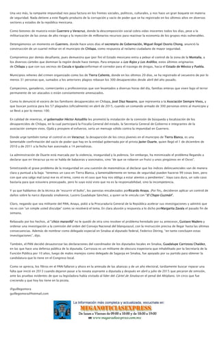 Una vez más, la rampante impunidad nos pasa factura en los frentes sociales, políticos, culturales, y nos hace un gran boquete en materia
de seguridad. Nada detiene a este flagelo producto de la corrupción y vacío de poder que se ha registrado en los últimos años en diversos
sectores y estados de la república mexicana.
Como botones de muestra están Guerrero y Veracruz, donde la descomposición social cobra vidas inocentes todos los días, pese a la
militarización de las zonas de alto riesgo y la inyección de millonarios recursos para reactivar la economía de los grupos más vulnerables.
Detengámonos un momento en Guerrero, donde hace unos días el secretario de Gobernación, Miguel Ángel Osorio Chong, anunció la
construcción de un cuartel militar en el municipio de Chilapa, como respuesta al reclamo ciudadano de mayor seguridad.
Compromiso por demás desafiante, pues demuestra que (por fin) el Estado mexicano entra a pelear el control de la zona de la Montaña, a
los diversos cárteles que dominan la región desde hace tiempo. Para empezar a Los Rojos y Los Ardillos, estos últimos originarios
de Chilapa y que con sus vecinos de Cocula e Igualaconforman el corredor para el trasiego de drogas, hacia el Estado de México y Puebla.
Municipios rehenes del crimen organizado como los de Tierra Caliente, donde en los últimos 20 días, se ha registrado el secuestro de por lo
menos 31 personas que, sumados a los anteriores plagios rebasan los 300 desaparecidos desde abril del año pasado.
Campesinos, ganaderos, comerciantes y profesionistas que son levantados a diversas horas del día, familias enteras que viven bajo el terror
permanente de ser atacados o están constantemente amenazados.
Como lo denunció el vocero de los familiares desaparecidos en Chilapa, José Díaz Navarro, que representa a la Asociación Siempre Vivos, y
que buscan justicia para los 57 plagiados (oficialmente) en abril de 2015, cuando un comando armado de 300 personas entro al municipio y
se llevó a por lo menos 100.
En calidad de mientras, el gobernador Héctor Astudillo les prometió la instalación de la comisión de búsqueda y localización de los
desaparecidos de Chilapa, en la cual participará la Fiscalía General del estado, la Secretaría General de Gobierno e integrantes de la
asociación siempre vivos. Ojalá y prospere el esfuerzo, sería un mensaje sólido contra la impunidad en Guerrero.
Donde urge también tomar el control es en Veracruz; la desaparición de los cinco jóvenes en el municipio de Tierra Blanca, es una
lamentable confirmación del vacío de poder que hay en la entidad gobernada por el priista Javier Duarte, quien llegó el 1 de diciembre de
2010 y de 2011 a la fecha han asesinado a 14 periodistas.
La administración de Duarte está marcada por la violencia, inseguridad y la pobreza. Sin embargo, ha minimizado el problema llegando a
declarar que en Veracruz ya no se habla de balaceras y asesinatos, sino “de que se robaron un frutsi y unos pingüinos en el Oxxo”.
Sintetizando el grave problema de la inseguridad en una cuestión de matemáticas al declarar que los índices delincuenciales van de manera
clara y puntual a la baja: “tenemos un caso en Tierra Blanca, y lamentablemente en temas de seguridad pueden hacerse 99 cosas bien, pero
con que una salga mal (una) ese es el tema, como es el caso que hoy nos obliga a estar atentos y pendientes”. Vaya cara dura, un solo caso
bastaría para que estuviera preocupado, pero lo suyo está visto que no es la responsabilidad, sino la incompetencia.
Y ya que hablamos de la técnica de “escurrir el bulto”, los panistas encabezados porRicardo Anaya, ¡Por fin¡, decidieron aplicar un control de
daños sobre la narco diputada sinaloense, Lucero Guadalupe Sánchez, a quien se le vincula con “El Chapo Guzmán”.
Claro, negando que sea militante del PAN, Anaya, pidió a la Procuraduría General de la República acelerar sus investigaciones y admitió que
no es con “un simple usted disculpe” como se resolverá el tema. En clara alusión y respuesta a lo dicho porMargarita Zavala el pasado fin de
semana.
Rebasado por los hechos, al “chico maravilla” no le quedó de otra sino resolver el problema heredado por su antecesor, Gustavo Madero y
ordenar una investigación a la comisión del orden del Consejo Nacional del blanquiazul, con la instrucción precisa de llegar hasta las últimas
consecuencias. Además de nombrar como delegado especial en Sinaloa al diputado federal, Federico Döring, “en tanto concluyen estas
investigaciones”, dijo.
También, el PAN decidió desautorizar las declaraciones del coordinador de los diputados locales en Sinaloa, Guadalupe Carrizoza Chaídez,
en las que hace una defensa pública de la diputada. Carrizoza es un militante de obscura trayectoria que inhabilitado por la Secretaría de la
Función Pública por 10 años, luego de malos manejos como delegado de Sagarpa en Sinaloa, fue apoyado por su partido para obtener la
candidatura que lo tiene en el Congreso local.
Como se aprecia, los filtros en el PAN fallaron y ahora en la antesala de las alianzas y de un año electoral, tardíamente buscar reparar una
falta que inició en 2013 cuando dejaron pasar a la novata aspirante a diputada y después en abril y julio de 2015 que pecaron de omisión,
ante las pruebas evidentes de que su legisladora había visitado al líder del Cártel de Sinaloa en el penal del Altiplano. Un circo que fue
creciendo y que hoy los tiene en la picota.
@guillegomora
guillegomora@hotmail.com
 