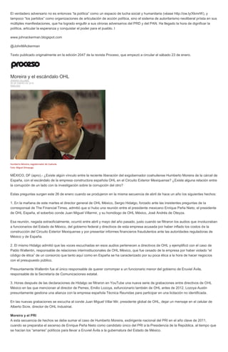 El verdadero adversario no es entonces “la política” como un espacio de lucha social y humanitaria (véase http://ow.ly/XkmrW), y
tampoco “los partidos” como organizaciones de articulación de acción política, sino el sistema de autoritarismo neoliberal priista en sus
múltiples manifestaciones, que ha logrado engullir a sus otroras adversarios del PRD y del PAN. Ha llegado la hora de dignificar la
política, articular la esperanza y conquistar el poder para el pueblo. l
www.johnackerman.blogspot.com
@JohnMAckerman
Texto publicado originalmente en la edición 2047 de la revista Proceso, que empezó a circular el sábado 23 de enero.
Moreira y el escándalo OHL
JENARO VILLAMIL
26 DE ENERO DE 2016
ANÁLISIS
Humberto Moreira, exgobernador de Coahuila.
Foto: Miguel Dimayuga.
MÉXICO, DF (apro).- ¿Existe algún vínculo entre la reciente liberación del exgobernador coahuilense Humberto Moreira de la cárcel de
España, con el escándalo de la empresa constructora española OHL en el Circuito Exterior Mexiquense? ¿Existe alguna relación entre
la corrupción de un lado con la investigación sobre la corrupción del otro?
Estas preguntas surgen este 26 de enero cuando se produjeron en la misma secuencia de abril de hace un año los siguientes hechos:
1. En la mañana de este martes el director general de OHL México, Sergio Hidalgo, forzado ante las insistentes preguntas de la
corresponsal de The Financial Times, admitió que sí hubo una reunión entre el presidente mexicano Enrique Peña Nieto; el presidente
de OHL España, el soberbio conde Juan Miguel Villarmir, y su homólogo de OHL México, José Andrés de Oteyza.
Esa reunión, negada extraoficialmente, ocurrió entre abril y mayo del año pasado, justo cuando se filtraron los audios que involucraban
a funcionarios del Estado de México, del gobierno federal y directivos de esta empresa acusada por haber inflado los costos de la
construcción del Circuito Exterior Mexiquense y por presentar informes financieros fraudulentos ante las autoridades reguladoras de
México y de España.
2. El mismo Hidalgo admitió que las voces escuchadas en esos audios pertenecen a directivos de OHL y ejemplificó con el caso de
Pablo Wallentin, responsable de relaciones interinstitucionales de OHL México, que fue cesado de la empresa por haber violado “el
código de ética” de un consorcio que tanto aquí como en España se ha caracterizado por su poca ética a la hora de hacer negocios
con el presupuesto público.
Presuntamente Wallentin fue el único responsable de querer corromper a un funcionario menor del gobierno de Eruviel Ávila,
responsable de la Secretaría de Comunicaciones estatal.
3. Horas después de las declaraciones de Hidalgo se filtraron en YouTube una nueva serie de grabaciones entre directivos de OHL
México en las que mencionan al director de Pemex, Emilio Lozoya, exfuncionario también de OHL antes de 2012. Lozoya Austin
presuntamente gestiona una alianza con la empresa española Técnica Reunidas para participar en una licitación no identificada.
En las nuevas grabaciones se escucha al conde Juan Miguel Villar Mir, presidente global de OHL, dejar un mensaje en el celular de
Alberto Sicre, director de OHL Industrial.
Moreira y el PRI
A esta secuencia de hechos se debe sumar el caso de Humberto Moreira, exdirigente nacional del PRI en el año clave de 2011,
cuando se preparaba el ascenso de Enrique Peña Nieto como candidato único del PRI a la Presidencia de la República, al tiempo que
se hacían los “amarres” políticos para llevar a Eruviel Ávila a la gubernatura del Estado de México.
 
