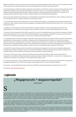 Moreira fue detenido el 15 de enero pasado tras ser acusado por la fiscalía española de haber “lavado” cerca de 3.5 millones de pesos
(199 mil euros) en tres cuentas bancarias cuyo origen era injustificado en los primeros diez meses de 2013.
Una semana después, la defensa de Moreira argumentó que ese dinero no provenía de cuentas secretas sino de las ganancias de tres
sospechosas empresas que se facturaban entre ellas por concepto de “renta” o “venta de espacios publicitarios”. Se trata de las
empresas Unipolares Espectaculares del Norte y Negocios, Asesoría y Publicidad Integral Nuevo Milenio SA. Los fondos de 3.5
millones de pesos de Moreira Valdés provinieron de estas empresas, afirmó la defensa del exgobernador.
Estos son los datos oficiales del caso Moreira, pero colateralmente el expresidente nacional del PRI se vuelve un testigo y fuente clave
en el escándalo de OHL en el Estado de México por las siguientes razones:
1. Como presidente nacional del PRI, Moreira fue uno de los artífices para designar a Luis Videgaray como presidente estatal del PRI
mexiquense, quien manejó no sólo las finanzas del gobierno sino también las de la campaña de Eruviel Ávila en 2011 y de la campaña
presidencial del 2012.
2. Videgaray, como secretario de Finanzas de Peña Nieto en el Estado de México, conoció y presuntamente participó en las
irregularidades en la concesión que se le entregó a OHL para inflar los costos en el Circuito Exterior Mexiquense, en su fase II.
3. Quienes conocen el escándalo de OHL México calculan en cerca de 5 mil millones de pesos el robo al erario mexiquense, derivados
de los pagos de derechos de vía para el Circuito Exterior Mexiquense que nunca llegaron a ejidatarios. Se presume que buena parte
de estos 5 mil millones de pesos pudieron ir al circuito de la campaña priista estatal y federal.
4. Un personaje clave en esta trama es Gabino Fraga Peña, director general de Grupo de Abogacía Profesional (GAP). Este despacho
especializado en materia agraria y en ámbitos de infraestructura fue el responsable de la “proyección y/ o ejecución de diversos
proyectos productivos y de infraestructura”, incluyendo “la liberación del derecho de vía de la fase II del Circuito Exterior Mexiquense
para entroncar con la autopista México-Puebla”. Grupo GAP también fue el despacho involucrado en la ampliación de las pistas y de la
infraestructura del Aeropuerto Internacional de la Ciudad de Toluca. En ambas obras jugó un papel clave OHL México.
5. Grupo GAP y Gabino Fraga estuvieron involucrados en el escándalo de triangulación de dinero para la campaña presidencial de
Peña Nieto por 91 millones de pesos en Monex, a favor del PRI. Oficialmente, Gabino Fraga negó que él estuviera involucrado en el
escándalo a través de Efra y señaló que se trataba de Emilio Fraga Hilaire, medio hermano suyo.
6. En marzo de 2015, justo cuando comenzaron las filtraciones del escándalo OHL México, Gabino Antonio Fraga Peña fue
investigado por autoridades de España por presuntas operaciones ilícitas en el Banco de Madrid. Lo acusaron de ser responsable de
“enlace de compromisos en cinco estados” en la campaña de Peña Nieto en 2012.
En un escueto comunicado, el PRI se deslindó entonces de Fraga Peña señalando que el director de Grupo GAP “llevó a cabo algunas
actividades proselitistas”, pero “el PRI no tiene ningún vínculo profesional con él ni con las empresas referidas”.
Por todo ello, ¿qué sabe Moreira de la trama de OHL-Grupo GAP-Circuito Exterior Mexiquense-campañas de 2011 y 2012?
Comentarios: www.homozapping.com.mx
¿Megaproyecto = megacorrupción?
CLAUDIO LOMNITZ
Si no suena lógico, suena metálico. Así reza el dicho popular. Es cierto que no siempre funciona el dicho; hay cosas que no suenan lógicas y que, sin
embargo, tienen una razón de ser explicable, y distinta de las de las corruptelas de quienes hacen lo posible por confundir incautos y emborrachar la
perdiz. Sin embargo, me parece que el dicho tiene mucho de bueno, porque infunde cierto escepticismo frente a las causas que gobiernan lo ilógico:
si lo amenazan con llevarlo al corralón en lugar de darle una simple infracción, aquello suena metálico; si le piden constancia de cada tenencia
pagada desde que compró su coche, siendo que la oficina tiene computadoras, bases de datos y registros, suena metálico.
A la par del escepticismo popular frente a los móviles, lo ilógico –de la sospecha de que cualquier obra que se haga sin oficio ni beneficio
conlleva alguna ventaja particular oculta– quizá venga siendo hora de sospechar de todo proyecto gigante. El gigantismo merece el mismo grado de
sospecha que lo ilógico. Se podría decir, de hecho, que el gigantismo es el caballito de Troya predilecto de lo ilógico-metálico. Lo grande apantalla,
la pantalla tapa lo ilógico, y lo ilógico es una manifestación característica de la corrupción.
Lo gigante está emparentado con lo maravilloso: suspende las facultades de cálculo racional a cambio de la impresión. Nos quedamos en Babia.
Manejar por primera vez por debajo de un segundo es convertirse en un Jonás, y viajando entre los costillones de una ballena de concreto. Alucina.
Impresiona. Obnubila cálculos de costos y de beneficios, y somete el razonamiento a figurar lo imposible, a calcular lo incalculable, como aquel
personaje de García Márquez que contaba estrellas.
 