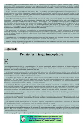 Quizá por eso en México todo lomega parece pegar, desde las tiendasmega y los tamaños jumbo a cualquier ocurrencia de paso a desnivel o
segundo piso. Difícil entender para qué necesitamos ocho megarrollos de toallas de papel, pero en Costco pululan las familias empujando
macrocarritos llenos de multipaquetes de productos en tamaño familiar. Lo grandote esconde bien a lo ilógico, cosa que es útil porque lo ilógico mal
oculta la ganancia ajena.
¿A usted le encanta el escultor Sebastián? A mí tampoco. Pero a los presidentes municipales y a gobernadores de México pareciera que sí les
encanta. Finalmente, a los políticos siempre gusta lo grandote, o cuando menos les llama la atención: como que se nota lo grandote. No pasa
desapercibido. Y así, cuando alguien le pregunte al presidente municipal de Chimalhuacán lo que hizo por su pueblo con tantos millones que recibió:
ahí estará la escultura de Sebastián para taparles la boca.
Bonito o feo, bueno o malo, lo grandote se ve. Pero además de verse tiene otra ventaja, y es que nadie sabe bien a bien cuánto vale. Lo gigante es
extraordinario, y lo extraordinario no tiene precio conocido. Si a usted le dicen que un jitomate cuesta 500 pesos pone el grito al cielo. Pero le
cuentan que un segundo piso vale 300 millones, o 30 mil millones, o 300 mil millones… ¿Qué más da? Y si a usted como político le toca 5 por ciento
de la obra pública que se construya durante su administración, lo gigante le dejará siempre dividendos gigantes. Es por eso que casi no hay un
político a quien no le guste un segundo piso, un túnel, o un megadesarrollo turístico. Hay pocos que no tiemblen de gusto con un proyecto
matacocodrilos y mochamanglares como el de Tajamar. Las corruptelas de Walmart, que hace unos años exhibió el New York Times,son un ejemplo
documentado de lo irresistible de lo grandote para el politiquillo y para el politicote.
Si se quiere avanzar en la lucha contra la corrupción, hay que orientarse menos a agregar capas y capas de reglamentos que supuestamente
garantizan la transparencia (y que muchas veces suenan ilógico-metálicos), y sospechar en cambio cualquier obra o procedimiento que no sea lógico,
así como de cualquier obra que sea gigante. Se podría abrir una oficina abierta a quejas del público orientada a investigar sólo dos temas: obras
ilógicas y obras gigantes.
A mediados del siglo XX, Alejo Carpentier acuñó el concepto de lo real maravilloso para pensar en la sinrazón de la razón en nuestro continente.
Los políticos mexicanos se han suscrito, para su propio enriquecimiento, al concepto de lo ilógico gigante.
Para luchar contra la corrupción en México, habrá que volver a aquella máxima de la contracultura de los años sesenta: small is beautiful; habrá
que entender de nuevo la belleza de lo pequeño.
Pensiones: riesgo inaceptable
En una conferencia pronunciada ayer por el director general de OHL México, Sergio Hidalgo Monroy, se informó que los fondos de pensiones que
administran los recursos para la jubilación de los trabajadores mexicanos fueron afectados por el escándalo de corrupción que enfrenta esa
constructora, cuyas acciones acusan caída de 40 por ciento en su valor.
Las declaraciones se dan en el contexto de una política de control de daños con base en la cual la constructora de origen ibérico ha buscado lavar
su imagen pública, severamente afectada a raíz de la difusión de conversaciones entre funcionarios de la empresa y del gobierno mexiquense que
documentan presuntos actos de corrupción en la asignación de contrados.
Es sintomático, para empezar, que OHL atribuya la caída de sus acciones alescándalo ocasionado por la difusión de sus malas prácticas
empresariales, y no a estas últimas. Ello revela la prevalencia, entre la clase política y económica dominante en el país, de una mentalidad
distorsionada que consiste en culpar al mensajero cuando se ven envueltos en escándalos como el comentado, en lugar de atender las determinantes
de los mismos: en este caso, la corrupción, la opacidad y el conflicto de intereses.
Por otra parte, la afirmación de que la caída de las acciones de OHL afectó los fondos de jubilaciones de los trabajadores es un nuevo factor de
alarma respecto del riesgo que implica el actual modelo de pensiones. Como se ha insistido muchas veces en este espacio, los ejercicios de inversión
que realizan las administradoras de fondos para el retiro en diversos instrumentos financieros constituyen un mecanismo perverso que beneficia a
inversionistas y particulares –en la medida en que financia sus ganancias y su deuda– sin reportar un beneficio similar para los ahorradores.
Antes al contrario, éstos son los que, a final de cuentas, terminan asumiendo el riesgo y el costo de los descalabros que recurrentemente se
presentan en los mercados financieros.
Acaso el rasgo más impresentable de este modelo es que las y los trabajadores no son consultados en momento alguno sobre el manejo que las
Afore hacen de sus fondos de pensión, lo que los coloca en un estado de ignorancia, asimetría e indefensión frente a los intereses que lucran con su
patrimonio.
Cabe preguntarse si alguno de los ahorradores que cuyos fondos de pensión fueron afectados en su rentabilidad a consecuencia del escándalo de
OHL habría aceptado, voluntaria y conscientemente, invertir sus recursos en acciones de esa empresa.
Los fondos de pensiones del país actualmente representan una porción considerable del PIB nacional y tienen, por tanto, una importancia
primordial para la estabilidad macroeconómica.Que ese patrimonio sea vulnerable a consecuencia de malas prácticas corporativas, como las que se
atribuyen a OHL, tendría que obligar a las autoridades a revisar y modificar la normativa que permite que las Afores apuesten en forma descontrolada
y riesgosa con los recursos de los ahorradores.
Es lo menos que puede exigirse a un Estado que desde hace tiempo renunció a garantizar, por sí mismo, el futuro de sus trabajadores.
 