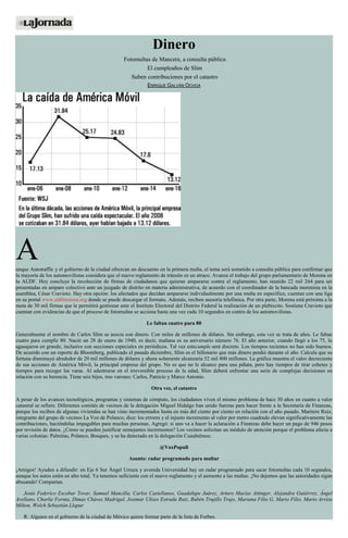 Dinero
Fotomultas de Mancera, a consulta pública
El cumpleaños de Slim
Suben contribuciones por el catastro
ENRIQUE GALVÁN OCHOA
Aunque Autotraffic y el gobierno de la ciudad ofrezcan un descuento en la primera multa, el tema será sometido a consulta pública para confirmar que
la mayoría de los automovilistas considera que el nuevo reglamento de tránsito es un atraco. Avanza el trabajo del grupo parlamentario de Morena en
la ALDF. Hoy concluye la recolección de firmas de ciudadanos que quieran ampararse contra el reglamento; han reunido 22 mil 264 para ser
presentadas en amparo colectivo ante un juzgado de distrito en materia administrativa, de acuerdo con el coordinador de la bancada morenista en la
asamblea, César Cravioto. Hay otra opción: los afectados que decidan ampararse individualmente por una multa en específico, cuentan con una liga
en su portal www.aldfmorena.org donde se puede descargar el formato. Además, reciben asesoría telefónica. Por otra parte, Morena está próxima a la
meta de 30 mil firmas que le permitirá gestionar ante el Instituto Electoral del Distrito Federal la realización de un plebiscito. Sostiene Cravioto que
cuentan con evidencias de que el proceso de fotomultas se acciona hasta una vez cada 10 segundos en contra de los automovilistas.
Le faltan cuatro para 80
Generalmente el nombre de Carlos Slim se asocia con dinero. Con miles de millones de dólares. Sin embargo, esta vez se trata de años. Le faltan
cuatro para cumplir 80. Nació un 28 de enero de 1940, es decir, mañana es su aniversario número 76. El año anterior, cuando llegó a los 75, lo
agasajaron en grande, inclusive con secciones especiales en periódicos. Tal vez estecumple será discreto. Los tiempos recientes no han sido buenos.
De acuerdo con un reporte de Bloomberg, publicado el pasado diciembre, Slim es el billonario que más dinero perdió durante el año. Calcula que su
fortuna disminuyó alrededor de 20 mil millones de dólares y ahora solamente alcanzaría 52 mil 800 millones. La gráfica muestra el valor decreciente
de sus acciones de América Móvil, la principal empresa del grupo. No es que no le alcance para una piñata, pero hay tiempos de tirar cohetes y
tiempos para recoger las varas. Al adentrarse en el irreversible proceso de la edad, Slim deberá enfrentar una serie de complejas decisiones en
relación con su herencia. Tiene seis hijos, tres varones: Carlos, Patricio y Marco Antonio.
Otra vez, el catastro
A pesar de los avances tecnológicos, programas y sistemas de cómputo, los ciudadanos viven el mismo problema de hace 30 años en cuanto a valor
catastral se refiere. Diferentes comités de vecinos de la delegación Miguel Hidalgo han unido fuerzas para hacer frente a la Secretaría de Finanzas,
porque los recibos de algunas viviendas se han visto incrementados hasta en más del ciento por ciento en relación con el año pasado. Maritere Ruiz,
integrante del grupo de vecinos La Voz de Polanco, dice: los errores y el injusto incremento al valor por metro cuadrado elevan significativamente las
contribuciones, haciéndolas impagables para muchas personas. Agregó: si uno va a hacer la aclaración a Finanzas debe hacer un pago de 946 pesos
por revisión de datos. ¿Cómo se pueden justificar semejantes incrementos? Los vecinos solicitan un módulo de atención porque el problema afecta a
varias colonias: Palmitas, Polanco, Bosques, y se ha detectado en la delegación Cuauhtémoc.
@VoxPopuli
Asunto: radar programado para multar
¡Amigos! Ayuden a difundir: en Eje 6 Sur Ángel Urraza y avenida Universidad hay un radar programado para sacar fotomultas cada 10 segundos,
aunque los autos estén en alto total. Ya tenemos suficiente con el nuevo reglamento y el aumento a las multas. ¡No dejemos que las autoridades sigan
abusando! Compartan.
Jesús Federico Escobar Tovar, Samuel Mancilla, Carlos Castellanos, Guadalupe Juárez, Arturo Macías Attinger, Alejandra Gutiérrez, Ángel
Arellano, Charlie Fornia, Dimas Chávez Madrigal, Josimar Ulises Estrada Ruiz, Rubén Trujillo Trujo, Mariana Filio G, Mario Filio, Mario Arvizu
Milton, Wolch Sebastián Llapur
R: Alguien en el gobierno de la ciudad de México quiere formar parte de la lista de Forbes.
 