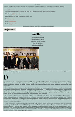 Twitteratti
Tajamar es el símbolo de lo que pasa en nuestro país: con mentiras y corruptelas el Estado nos quita la riqueza para dársela a los ricos.
Persona @cisianina
¡El gobierno español cómplice, y coludido, por tanto, con el crimen organizado en México! ¡Ni más ni menos!
Pilar González @PilarVentana2
Tragedia Godínez: que el día de la quincena caiga en lunes.
Eli @eliazulacosta
Twitter: @galvanochoa
Facebook: @galvanochoa
galvanochoa@gmail.com • Foro:http://elforomexico.com/encuestas/
Astillero
Dieciséis meses sin los 43
Campaña contra expertos
Tamaulipas: narco y comicios
OHL tan campante
JULIO HERNÁNDEZ LÓPEZ
ENCUENTRO DE SENADORES. Agustín Basave, Alejandro Encinas, Miguel Barbosa, Miguel Ángel Mancera y Cuauhtémoc Cárdenas en la octava reunión plenaria del grupo parlamentario
del PRD en el SenadoFoto Francisco Olvera
Dieciséis meses después el gobierno mexicano sigue enredado entre derrocadasverdades históricas, manoseos procesales y operativos finalmente
infructuosos o cuando menos insuficientes, y una creciente percepción de que tanta impericia y tanta incapacidad (siendo, ciertamente, signos de los
tiempos institucionales en curso) en realidad pretenden ocultar lo que realmente sucedió en la zona de Iguala con 43 jóvenes que siguen
desaparecidos.
El paso del tiempo y una sostenida campaña de desacreditación han hecho que sean pocos quienes ahora salen a las calles a exigir justicia y
verdad para los normalistas ausentes, pero aun así el peso y la densidad de los hechos, y la evidencia del esfuerzo gubernamental por mantener una
opacidad criminal sobre ellos, mantiene el tema de los estudiantes de Ayotzinapa como uno de los principales agravios de la larga lista de los que han
sido cometidos en lo que va de este sexenio nefasto por los gobiernos en sus distintos niveles, pero principalmente el federal. La marcha de ayer, en
la capital del país, dio cuenta de esa memoria persistente, del reclamo que no puede ser acallado.
En ese contexto, vale mencionar la sucia agresión mediática que se ha desatado contra algunos de los integrantes del Grupo Interdisciplinar de
Expertos Independientes que por acuerdo de Los Pinos con la Comisión Interamericana de Derechos Humanos y con los familiares de los 43 realizan
una investigación independiente. Esa embestida, sincronizada y con mucha resonancia en ciertos medios oficialistas, pretende restar legitimidad al
ejercicio de tales expertos, creando las condiciones para que el gobierno mexicano se resista a sostener dicho acuerdo e incluso poniendo en riesgo
físico a los investigadores extranjeros.
Uno de los motivos de esa intención de descalificar proviene del hecho de que los expertos independientes se obstinan en entrevistar directamente
u obtener respuestas directas de miembros del Ejército que estuvieron en Iguala aquella noche trágica. Para esos investigadores resulta clave contar
con testimonios libres y sin presión de los superiores respecto de lo que presenciaron o conocieron. Frente a esa solicitud se ha construido un muro de
formalidades. Tales militares han sido interrogados formalmente sin la presencia de los mencionados expertos y con ello se ha dado por cerrado ese
tramo procesal, siempre con el señalamiento de la administración peñista, haciendo eco de la postura del titular de la Sedena, de que los soldados
mexicanos no pueden ni deben ser interrogados por extranjeros.
 