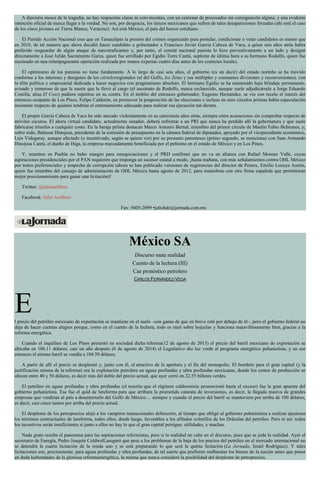 A dieciséis meses de la tragedia, no hay respuestas claras ni convincentes, con un centenar de procesados sin consignación alguna, y una evidente
intención oficial de nunca llegar a la verdad. No son, por desgracia, los únicos mexicanos que sufren de tales desapariciones forzadas (ahí está el caso
de los cinco jóvenes en Tierra Blanca, Veracruz). Así está México, el país del horror cotidiano.
El Partido Acción Nacional cree que en Tamaulipas la presión del crimen organizado para postular, condicionar o vetar candidatos es menor que
en 2010, de tal manera que ahora decidió hacer candidato a gobernador a Francisco Javier García Cabeza de Vaca, a quien seis años atrás había
preferido resguardar de algún ataque de narcotraficantes y, por tanto, el comité nacional panista lo hizo preventivamente a un lado y designó
directamente a José Julián Sacramento Garza, quien fue arrollado por Egidio Torre Cantú, suplente de última hora a su hermano Rodolfo, quien fue
asesinado en una relampagueante operación realizada por manos expertas cuatro días antes de los comicios locales.
El optimismo de los panistas no tiene fundamento. A lo largo de casi seis años, el gobierno (es un decir) del estado norteño se ha movido
conforme a los intereses y designios de los cártelesregionales (el del Golfo, los Zetas y sus múltiples y constantes divisiones y reconversiones), con
la élite política y empresarial dedicada a hacer negocios con pragmatismo absoluto. El hermano Egidio se ha mantenido bajo blindaje permanente,
avisado y temeroso de que la suerte que lo llevó al cargo (el asesinato de Rodolfo, nunca esclarecido, aunque suele adjudicársele a Jorge Eduardo
Costilla, alias El Coss) pudiera repetirse en su contra. En el ámbito del entonces gobernador, Eugenio Hernández, se vio con recelo el interés del
entonces ocupante de Los Pinos, Felipe Calderón, en promover la posposición de las elecciones e incluso en esos círculos priístas había especulación
insistente respecto de quiénes tendrían el entrenamiento adecuado para realizar esa ejecución tan diestra.
El propio García Cabeza de Vaca ha sido atacado violentamente en su camioneta años atrás, siempre entre acusaciones sin comprobar respecto de
móviles oscuros. El ahora virtual candidato, actualmente senador, deberá enfrentar a un PRI que nunca ha perdido allí la gubernatura y que suele
fabricarse triunfos a cualquier costo. En la baraja priísta destacan Marco Antonio Bernal, miembro del primer círculo de Manlio Fabio Beltrones, y,
sobre todo, Baltazar Hinojosa, presidente de la comisión de presupuesto en la cámara federal de diputados, apoyado por el vicepresidente económico,
Luis Videgaray, aunque afectado (o incentivado, según se quiera ver) por su presunto parentesco (primo segundo, se menciona) con Juan Armando
Hinojosa Cantú, el dueño de Higa, la empresa marcadamente beneficiada por el peñismo en el estado de México y en Los Pinos.
Y, mientras en Puebla no hubo margen para renegociaciones y el PRD confirmó que no va en alianza con Rafael Moreno Valle, cuyas
aspiraciones presidenciales por el PAN requieren que imponga un sucesor estatal a modo, ¡hasta mañana, con más señalamientos contra OHL México
por tratos preferenciales y sospecha de corrupción (ahora se han publicado versiones de sugerencias del director de Pemex, Emilio Lozoya Austin,
quien fue miembro del consejo de administración de OHL México hasta agosto de 2012, para maniobras con otra firma española que permitieran
mejor posicionamiento para ganar una licitación)!
Twitter: @julioastillero
Facebook: Julio Astillero
Fax: 5605-2099 •juliohdz@jornada.com.mx
México SA
Discurso mata realidad
Cuento de la lechera (III)
Cae pronóstico petrolero
CARLOS FERNÁNDEZ-VEGA
El precio del petróleo mexicano de exportación se mantiene en el suelo –con ganas de que en breve esté por debajo de él–, pero el gobierno federal no
deja de hacer cuentas alegres porque, como en el cuento de la lechera, todo es miel sobre hojuelas y funciona maravillosamente bien, gracias a la
reforma energética.
Cuando el inquilino de Los Pinos presentó en sociedad dicha reforma(12 de agosto de 2013) el precio del barril mexicano de exportación se
ubicaba en 106.11 dólares; casi un año después (6 de agosto de 2014) el Legislativo dio luz verde al programa energético peñanietista, y en ese
entonces el mismo barril se vendía a 104.59 dólares.
A partir de allí el precio se desplomó y, junto con él, el atractivo de la apertura y el fin del monopolio. El bombón para el gran capital (y la
justificación misma de la reforma) era la explotación petrolera en aguas profundas y ultra profundas mexicanas, donde los costos de producción se
ubican entre 40 y 50 dólares, es decir más del doble del precio actual, que ayer cerró en 22.55 billetes verdes.
El petróleo en aguas profundas y ultra profundas (el tesorito que el régimen calderonista promocionó hasta el exceso) fue la gran apuesta del
gobierno peñanietista. Ese fue el quid de lareforma para que arribara la prometida catarata de inversiones, es decir, la llegada masiva de grandes
empresas que vendrían al país a desenterrarlo del Golfo de México… siempre y cuando el precio del barril se mantuviera por arriba de 100 dólares,
es decir, casi cinco tantos por arriba del precio actual.
El desplome de los petroprecios alejó a los vampiros trasnacionales deltesorito, al tiempo que obligó al gobierno peñanietista a realizar ajustesen
los términos contractuales de lareforma, todos ellos, desde luego, favorables a los afilados colmillos de los Dráculas del petróleo. Pero ni así: todos
los incentivos serán insuficientes si junto a ellos no hay lo que el gran capital persigue: utilidades, y muchas.
Nada grato resulta el panorama para las aspiraciones reformistas, pero si la realidad no cabe en el discurso, pues que se joda la realidad. Ayer el
secretario de Energía, Pedro Joaquín Coldwell,aseguró que pese a los problemas de la baja de los precios del petróleo en el mercado internacional no
se detendrá la cuarta licitación de la ronda uno y se está preparando lo que será la quinta licitación (La Jornada, Israel Rodríguez). Y tales
licitaciones son, precisamente, para aguas profundas y ultra profundas, de tal suerte que prefieren malbaratar los bienes de la nación antes que poner
en duda lasbondades de la gloriosa reformaenergética, la misma que nunca consideró la posibilidad del desplome de petroprecios.
 
