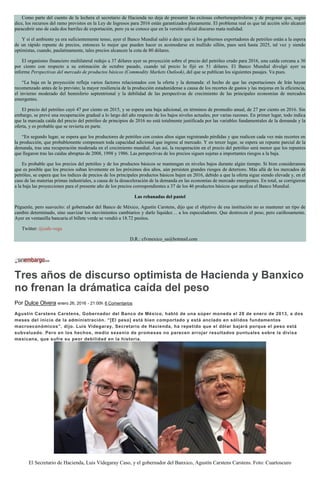 Como parte del cuento de la lechera el secretario de Hacienda no deja de presumir las exitosas coberturaspetroleras y de pregonar que, según
dice, los recursos del ramo previstos en la Ley de Ingresos para 2016 están garantizados plenamente. El problema real es que tal acción sólo alcanzó
paracubrir uno de cada dos barriles de exportación, pero ya se conoce que en la versión oficial discurso mata realidad.
Y si el ambiente ya era suficientemente tenso, ayer el Banco Mundial salió a decir que si los gobiernos exportadores de petróleo están a la espera
de un rápido repunte de precios, entonces lo mejor que pueden hacer es acomodarse en mullido sillón, pues será hasta 2025, tal vez y siendo
optimistas, cuando, paulatinamente, tales precios alcancen la cota de 80 dólares.
El organismo financiero multilateral redujo a 37 dólares ayer su proyección sobre el precio del petróleo crudo para 2016, una caída cercana a 30
por ciento con respecto a su estimación de octubre pasado, cuando tal precio lo fijó en 51 dólares. El Banco Mundial divulgó ayer su
informe Perspectivas del mercado de productos básicos (Commodity Markets Outlook), del que se publican los siguientes pasajes. Va pues.
“La baja en la proyección refleja varios factores relacionados con la oferta y la demanda: el hecho de que las exportaciones de Irán hayan
recomenzado antes de lo previsto; la mayor resiliencia de la producción estadunidense a causa de los recortes de gastos y las mejoras en la eficiencia,
el invierno moderado del hemisferio septentrional y la debilidad de las perspectivas de crecimiento de las principales economías de mercados
emergentes.
El precio del petróleo cayó 47 por ciento en 2015, y se espera una baja adicional, en términos de promedio anual, de 27 por ciento en 2016. Sin
embargo, se prevé una recuperación gradual a lo largo del año respecto de los bajos niveles actuales, por varias razones. En primer lugar, todo indica
que la marcada caída del precio del petróleo de principios de 2016 no está totalmente justificada por las variables fundamentales de la demanda y la
oferta, y es probable que se revierta en parte.
“En segundo lugar, se espera que los productores de petróleo con costos altos sigan registrando pérdidas y que realicen cada vez más recortes en
la producción, que probablemente compensen toda capacidad adicional que ingrese al mercado. Y en tercer lugar, se espera un repunte parcial de la
demanda, tras una recuperación moderada en el crecimiento mundial. Aun así, la recuperación en el precio del petróleo será menor que los repuntes
que llegaron tras las caídas abruptas de 2008, 1998 y 1986. Las perspectivas de los precios siguen sujetas a importantes riesgos a la baja.
Es probable que los precios del petróleo y de los productos básicos se mantengan en niveles bajos durante algún tiempo. Si bien consideramos
que es posible que los precios suban levemente en los próximos dos años, aún persisten grandes riesgos de deterioro. Más allá de los mercados de
petróleo, se espera que los índices de precios de los principales productos básicos bajen en 2016, debido a que la oferta sigue siendo elevada y, en el
caso de las materias primas industriales, a causa de la desaceleración de la demanda en las economías de mercado emergentes. En total, se corrigieron
a la baja las proyecciones para el presente año de los precios correspondientes a 37 de los 46 productos básicos que analiza el Banco Mundial.
Las rebanadas del pastel
Péguenle, pero suavecito: el gobernador del Banco de México, Agustín Carstens, dijo que el objetivo de esa institución no es mantener un tipo de
cambio determinado, sino suavizar los movimientos cambiarios y darle liquidez… a los especuladores. Que destrocen el peso, pero cariñosamente.
Ayer en ventanilla bancaria el billete verde se vendió a 18.72 pesitos.
Twitter: @cafe-vega
D.R.: cfvmexico_sa@hotmail.com
Tres años de discurso optimista de Hacienda y Banxico
no frenan la drámatica caída del peso
Por Dulce Olvera enero 26, 2016 - 21:00h 6 Comentarios
Agustín Carstens Carstens, Gobernador del Banco de México, habló de una súper moneda el 28 de enero de 2013, a dos
meses del inicio de la administración. “[El peso] está bien comportado y está anclado en sólidos fundamentos
macroeconómicos”, dijo. Luis Videgaray, Secretario de Hacienda, ha repetido que el dólar bajará porque el peso está
subvaluado. Pero en los hechos, medio sexenio de promesas no parecen arrojar resultados puntuales sobre la divisa
mexicana, que sufre su peor debilidad en la historia.
El Secretario de Hacienda, Luis Videgaray Caso, y el gobernador del Banxico, Agustín Carstens Carstens. Foto: Cuartoscuro
 