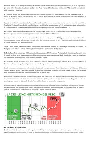 Ciudad de México, 26 de enero (SinEmbargo).– El peso mexicano ha acumulado una devaluación frente al dólar, al día de hoy, de 42.7
por ciento en los últimos tres años, tiempo que lleva en el Poder Federal el Revolucionario Institucional (PRI), un partido asociado con
crisis monetarias y financieras.
El Presidente Enrique Peña Nieto recibió el dólar interbancario en diciembre de 2012 en 12.94 pesos. Este día, tres años después, se
vendió en 18.47 pesos, 6 pesos con tres centavos más. En bancos, el jueves pasado, la moneda estadounidense alcanzó los 19.10 pesos, su
mayor nivel en la historia.
Después del histórico “error de diciembre”, cuando México devaluó fuertemente su moneda y entró en una crisis conocida como “Efecto
Tequila”, el Presidente Ernesto Zedillo estabilizó el peso y heredó el dólar norteamericano en 9.41, cotización con la que se inauguró en
la Presidencia Vicente Fox Quesada, el primer mandatario de oposición desde 1929, año de fundación del PRI.
Fox Quesada, entonces miembro del Partido Acción Nacional (PAN), dejó el dólar en 10.99 pesos a su sucesor, Felipe Calderón
Hinojosa. Apenas un aumento de un peso y medio sobre la cotización del inicio del sexenio.
Calderón, también del PAN, enfrentó una fuerte turbulencia internacional (acentuada en 2008), pero mantuvo con cierta estabilidad la
moneda mexicana. Entregó la Presidencia a Enrique Peña Nieto en un dólar promedio en 12.94, poco menos de dos pesos arriba del tipo
de cambio que heredó de la administración Fox.
Ahora, a medio sexenio, el Gobierno de Peña Nieto enfrenta una devaluación constante de la moneda que su Secretario de Hacienda, Luis
Videgaray Caso, atribuye a factores externos y la minimiza frente a la devaluación de otras divisas.
En Doha, Qatar, horas antes de que el dólar en ventanillas alcanzara los 19.10 por uno, el Presidente Peña Nieto dijo que la presión sobre
la moneda mexicana no es “por razones propias del desempeño propio de nuestra economía”. Pidió entender que “este es un mecanismo
que simplemente amortigua, refiere lo que ocurre en el mundo”, expresó.
Ese mismo día, después de que a la media sesión del mercado cambiario el billete verde rompió la barrera de los 19 por uno en bancos, el
Secretario de Hacienda aseguró que el peso estaba subvaluado y que era temporal.
Pero la promesa de una recuperación en la moneda se ha quedado en eso, en promesa. Tanto Videgaray como el Gobernador del Banco de
México (Banxico), Agustín Carstens Carstens, han dicho durante los últimos al menos dos años que la moneda mexicana está subvaluada
y que pronto vendrá la corrección. Pero ese ajuste en favor del peso no llega.
Para Carstens, las subastas de dólares están funcionando bien. ”Las subastas que hace el Banco de México tienen por objeto suavizar los
movimientos cambiarios, darle liquidez al mercado en momentos álgidos, y no tiene por objeto defender un nivel específico del tipo de
cambio, porque estamos en régimen de flotación”, explicó hoy durante un evento sobre transparencia.
Pero no descarta que la Comisión de Cambios modifique el mecanismo de subastas de millones de dólares. Derivado de esta medida,
activada cuando el dólar interbancario se dispara, las reservas internacionales han disminuido hasta niveles de noviembre de 2013. Al
cierre de la semana pasada, se ubicaron en un saldo de 174 mil 703 millones de dólares.
EL DISCURSO QUE SE REPITE
Para las autoridades financieras del país el comportamiento del tipo de cambio es temporal y habrá de corregirse en un futuro, pero no
especifican cuándo. Además, insisten en que es un fenómeno mundial y que los fundamentos macroeconómicos del país son sólidos.
 