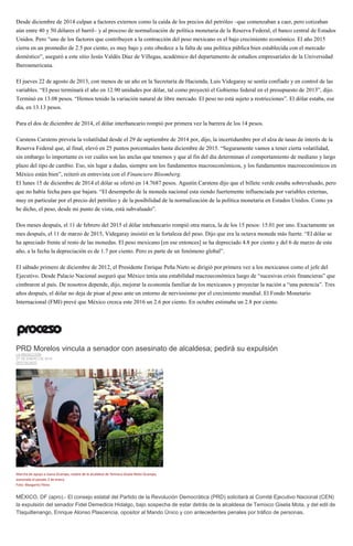 Desde diciembre de 2014 culpan a factores externos como la caída de los precios del petróleo –que comenzaban a caer, pero cotizaban
aún entre 40 y 50 dólares el barril– y al proceso de normalización de política monetaria de la Reserva Federal, el banco central de Estados
Unidos. Pero “uno de los factores que contribuyen a la contracción del peso mexicano es el bajo crecimiento económico. El año 2015
cierra en un promedio de 2.5 por ciento, es muy bajo y esto obedece a la falta de una política pública bien establecida con el mercado
doméstico”, aseguró a este sitio Jesús Valdés Díaz de Villegas, académico del departamento de estudios empresariales de la Universidad
Iberoamericana.
El jueves 22 de agosto de 2013, con menos de un año en la Secretaría de Hacienda, Luis Videgaray se sentía confiado y en control de las
variables. “El peso terminará el año en 12.90 unidades por dólar, tal como proyectó el Gobierno federal en el presupuesto de 2013”, dijo.
Terminó en 13.08 pesos. “Hemos tenido la variación natural de libre mercado. El peso no está sujeto a restricciones”. El dólar estaba, ese
día, en 13.13 pesos.
Para el dos de diciembre de 2014, el dólar interbancario rompió por primera vez la barrera de los 14 pesos.
Carstens Carstens preveía la volatilidad desde el 29 de septiembre de 2014 por, dijo, la incertidumbre por el alza de tasas de interés de la
Reserva Federal que, al final, elevó en 25 puntos porcentuales hasta diciembre de 2015. “Seguramente vamos a tener cierta volatilidad,
sin embargo lo importante es ver cuáles son las anclas que tenemos y que al fin del día determinan el comportamiento de mediano y largo
plazo del tipo de cambio. Eso, sin lugar a dudas, siempre son los fundamentos macroeconómicos, y los fundamentos macroeconómicos en
México están bien”, reiteró en entrevista con el Financiero Bloomberg.
El lunes 15 de diciembre de 2014 el dólar se ofertó en 14.7687 pesos. Agustín Carstens dijo que el billete verde estaba sobrevaluado, pero
que no había fecha para que bajara. “El desempeño de la moneda nacional esta siendo fuertemente influenciada por variables externas,
muy en particular por el precio del petróleo y de la posibilidad de la normalización de la política monetaria en Estados Unidos. Como ya
he dicho, el peso, desde mi punto de vista, está subvaluado”.
Dos meses después, el 11 de febrero del 2015 el dólar intebancario rompió otra marca, la de los 15 pesos: 15.01 por uno. Exactamente un
mes después, el 11 de marzo de 2015, Videgaray insistió en la fortaleza del peso. Dijo que era la octava moneda más fuerte. “El dólar se
ha apreciado frente al resto de las monedas. El peso mexicano [en ese entonces] se ha depreciado 4.8 por ciento y del 6 de marzo de este
año, a la fecha la depreciación es de 1.7 por ciento. Pero es parte de un fenómeno global”.
El sábado primero de diciembre de 2012, el Presidente Enrique Peña Nieto se dirigió por primera vez a los mexicanos como el jefe del
Ejecutivo. Desde Palacio Nacional aseguró que México tenía una estabilidad macroeconómica luego de “sucesivas crisis financieras” que
cimbraron al país. De nosotros depende, dijo, mejorar la economía familiar de los mexicanos y proyectar la nación a “una potencia”. Tres
años después, el dólar no deja de pisar al peso ante un entorno de nerviosismo por el crecimiento mundial. El Fondo Monetario
Internacional (FMI) prevé que México crezca este 2016 un 2.6 por ciento. En octubre estimaba un 2.8 por ciento.
PRD Morelos vincula a senador con asesinato de alcaldesa; pedirá su expulsión
LA REDACCIÓN
27 DE ENERO DE 2016
DESTACADO
Marcha de apoyo a Juana Ocampo, madre de la alcaldesa de Temixco Gisela Mota Ocampo,
asesinada el pasado 2 de enero.
Foto: Margarito Pérez
MÉXICO, DF (apro).- El consejo estatal del Partido de la Revolución Democrática (PRD) solicitará al Comité Ejecutivo Nacional (CEN)
la expulsión del senador Fidel Demedicis Hidalgo, bajo sospecha de estar detrás de la alcaldesa de Temixco Gisela Mota, y del edil de
Tlaquiltenango, Enrique Alonso Plascencia, opositor al Mando Único y con antecedentes penales por tráfico de personas.
 