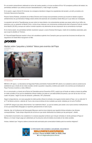 En una sesión extraordinaria celebrada la noche del martes pasado y a la que acudieron 95 de 143 consejeros políticos del estado, los
perredistas señalaron que ambos provocan desestabilización y mala imagen al partido.
En la sesión, según informó El Universal, los consejeros decidieron integrar los expedientes del senador y el edil y enviarlos a la
Comisión Nacional de Garantías.
Ricardo Santos Robledo, presidente de la Mesa Directiva del Consejo local perredista comentó que durante el debate surgieron
señalamientos de que Demedicis Hidalgo estaría detrás del asesinato de la alcaldesa Gisela Mota por lo que debe ser investigado.
La expulsión del edil de Tlaquiltenango se puso sobre la mesa debido a los antecedentes penales que pesan sobre él por tráfico de
personas y por su oposición al Mando Único, contra el que interpuso una controversia constitucional ante la Suprema Corte de Justicia
de la Nación (SCJN) y aunque aún está en revisión expulsó a los elementos de esa corporación de la comandancia municipal.
En la misma sesión, los perredistas también resolvieron apoyar a Juana Ocampo Domínguez, madre de la alcaldesa asesinada, para
que ocupe la alcaldía en Temixco.
El Tribunal Estatal Electoral resolvió a favor de la alcaldesa suplente Irma Camacho para que asuma las funciones de edil pero los
seguidores de Gisela Mota impugnaron el fallo.
Alertan sobre “paquetes y boletos” falsos para eventos del Papa
LA REDACCIÓN
26 DE ENERO DE 2016
NACIONAL
Preparativos para la visita del Papa Francisco en Ciudad Juárez.
Foto: Raymundo Ruíz
MÉXICO, DF (apro).- La Secretaría de Seguridad Pública del Distrito Federal (SSP-DF) alertó a la ciudadanía sobre la existencia de
estafadores que a través de las redes sociales venden supuestos “paquetes y boletos para asistir a los eventos que encabezará el
Papa Francisco durante su visita a México”.
En un comunicado y a través de la Policía de Ciberdelincuencia Preventiva (PCP), explicó que el fraude se realiza a través de perfiles
en redes sociales en los que los estafadores ofrecen boletos con base en una tabla tarifaria de precios, que van de los dos mil a los
cuatro mil pesos, “según la zona de ubicación: preferente, VIP y Diamante”.
Según la dependencia, con esos paquetes los delincuentes ofrecen la entrada a los lugares donde estará el Papa –en su visita del 12
al 17 de febrero próximo– además de “tours a las zonas turísticas de las ciudades que serán visitadas por el sumo Pontífice”.
La SSP-DF aseguró que estos ofrecimientos “son totalmente falsos”, ya que los boletos para asistir a los nueve eventos multitudinarios
en los que estará Mario Bergoglio se repartirán gratuitamente en todo el país.
Además, dijo, la Conferencia del Episcopado Mexicano será la única instancia que repartirá dichas entradas a las diócesis
correspondientes. “Cada obispo dispondrá de la forma en que serán distribuidos los boletos por las parroquias”, añadió.
La Secretaría recomendó a los ciudadanos no comprar paquetes turísticos que incluyan entradas en donde participe el Papa en
México y no hacer ningún pago por adelantado por la presunta venta de boletos anunciada en las redes sociales.
Incluso, destacó que “ninguna cadena comercial está autorizada para comercializar boletos para los eventos religiosos”.
 
