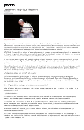 Desaparecidos: el Papa sigue sin responder
RODRIGO VERA
27 DE ENERO DE 2016
REPORTAJE ESPECIAL
El Papa Francisco en el Vaticano.
Foto: AP
Organizaciones defensoras de los derechos humanos, en apoyo a los familiares de los desaparecidos del país, gestionan una reunión privada con
el Papa Francisco, quien vendrá a México el próximo mes. Los padres de los normalistas de Ayotzinapa intentaron algo similar en Estados Unidos,
cuando Bergoglio visitó ese país el año pasado, pero no lo consiguieron. Pese a la intercesión de la Compañía de Jesús –a la cual pertenece el
pontífice–, y aun cuando el asunto no es ajeno a la agenda papal, la burocracia vaticana sigue sin dar respuesta.
MÉXICO, DF (Proceso).- Con un enfoque de “derechos humanos” y por considerar “prioritario” el grave problema de los desaparecidos
en México, la Compañía de Jesús realiza gestiones a fin de que el Papa Francisco, durante su viaje al país el próximo mes, tenga una
audiencia privada con familiares de los miles de víctimas de desaparición forzada.
La influyente congregación religiosa –a la cual pertenece Jorge Bergoglio– busca ese encuentro mediante sus centros de derechos
humanos, principalmente el Miguel Agustín Pro Juárez (Prodh), que ha apoyado sobre todo a los padres de los 43 normalistas de
Ayotzinapa.
El jesuita Sergio Cobo, director de la Fundación Loyola, de la Compañía de Jesús, comenta al respecto: “La iniciativa para que se dé la
audiencia con el Papa proviene de los propios familiares de desaparecidos. Nosotros en la Compañía los apoyamos. Y echaremos
toda la carne al asador para conseguir el encuentro”.
–¿Qué gestiones realizan para lograrlo? –se le pregunta.
–Hemos recurrido a los dos canales formales en México: la nunciatura apostólica y el episcopado mexicano. Ya hablamos
directamente con el nuncio (Christophe Pierre) y con el secretario general del episcopado (Eugenio Lira Rugarcía). Quizás ellos, por
cuestiones de discreción, no quieren hacer públicas estas gestiones. Pero estamos en eso. Nuestro provincial en México nos delegó
esta encomienda a varios jesuitas.
–Pero el Papa también es jesuita, ¿no le han hecho directamente la petición?
–Mire, el Papa nos pide que todo lo tramitemos vía los canales formales, para darles su lugar a los obispos y a los nuncios, y así no
haya una doble vertiente.
–Tampoco favoritismo…
–Sí, para que no haya favoritismos, aunque se trate de causas justas, como ésta, de los desaparecidos. Pero nosotros tampoco
queremos brincarnos los canales formales. Esto incluso nos ayuda a mantener una relación coordinada con la Iglesia.
En sus oficinas de la sede provincial en México de la Compañía, en Coyoacán, Cobo se acoda en el escritorio y enfático, jura y
perjura: “Mucha gente piensa que por ser jesuitas tenemos ‘teléfono rojo’ con el Papa y podemos comunicarnos de inmediato con él.
¡Falso! ¡Ningún ‘teléfono rojo’! No gozamos de tales privilegios”.
–Entre tantas víctimas de la violencia, ¿por qué ustedes piden una audiencia justo con familiares de los desaparecidos? ¿Lo
consideran el problema más grave?
–En nuestros servicios como defensores de derechos humanos, hemos visto que estos familiares son los peor atendidos por las
autoridades. Son gente muy pobre que se está acercando a nuestros centros de derechos humanos en busca de atención psicológica
y jurídica, sobre todo al Centro Pro…
 