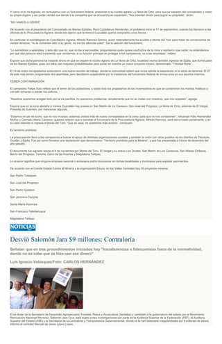 Y como no lo ha logrado, en contubernio con un funcionario federal, presionan a su núcleo agrario La Noria de Ortiz, para que se separen del comisariado y creen
su propio órgano y así poder vender sus tierras a la compañía que se encuentra en expansión. “Nos intentan dividir para lograr su propósito”, dicen.
“NO VAMOS A CEDER”
De acuerdo con el presidente del Comisariado de Bienes Ejidales, Raúl Castellanos Hernández, el problema inició el 17 de septiembre, cuando los llamaron a las
oficinas de la Procuraduría Agraria, donde les dijeron que la minera Cuzcatlán quería comprarles unas tierras.
En particular el subdelegado de Conciliación Agraria, Alfredo Ramírez Gómez, quien reiteradamente ha acudido a Monte del Toro para tratar de convencerlos de
vender terrenos; “no le comenten esto a su gente, no me los alborote usted”, fue la petición del funcionario.
“Lo sometimos a asamblea, y ésta dijo que no, que no iba a ser posible; preguntamos quién quiere usufructos de la mina y repitieron que nadie; no entendemos
por qué esa persona está insistiendo que vendamos, si su función principal es proteger a los campesinos, no a las empresas”, refiere.
Expone que dicha persona ha insistido ahora en que se separe el núcleo agrario de La Noria de Ortiz, localidad vecina también agencia de Ejutla, que forma parte
de los Bienes Ejidales, pues con ellos ven mayores probabilidades para poner en marcha un nuevo proyecto minero, denominado “Trinidad Norte”.
El 14 de enero los ejidatarios sostuvieron una nueva reunión de trabajo, donde la comunidad reiteró que no se admite la separación ni la venta de terrenos. El 27
de este mes tenían programada otra asamblea, pero decidieron suspenderla por la insistencia del funcionario federal de inmiscuirse en sus asuntos internos.
TEMEN CONTAMINACIÓN
El campesino Felipe Soto refiere que el temor de los pobladores, y sobre todo los propietarios de los invernaderos es que se contaminen los mantos freáticos y
con ello echarían a perder los cultivos.
“Nosotros queremos arreglar todo por la vía pacífica, no queremos problemas; simplemente que no se metan con nosotros, que nos respeten”, agrega.
Expone que en la zona aledaña a minera Cuzcatlán hay presas en San Martín de los Canseco, San José del Progreso, La Noria de Ortiz, además de El Vergel,
Praxedis de Guerrero, por mencionar algunas.
“Estamos en pie de lucha, que no nos invadan; estamos unidos más de nueve comisariados en la zona, para que no nos contaminen”, refuerzan Félix Hernández
Muñoz y Carmelo Hilario Canseco, quienes reiteran que si persiste el funcionario de la Procuraduría Agraria, Alfredo Ramírez, será denunciado penalmente, y en
su caso retenido si ingresa a Monte del Toro. “Que se vaya, no queremos más acosos”, concluyen.
Es territorio prohibido
La preocupación llevó a los campesinos a buscar el apoyo de distintas organizaciones sociales y también la unión con otros pueblos de los distritos de Tlacolula,
Ocotlán y Ejutla. Fue así como firmaron una declaración que denominaron “Territorio prohibido para la Minería”, y que fue presentada a inicios de diciembre del
año pasado.
El documento fue signado desde el 8 de noviembre por Monte del Toro, El Vergel y su anexo Los Ocotes, San Martín de Los Cansecos, San Matías Chilazoa,
Barrio del Progreso, Taniche, Cerro de las Huertas y Magdalena Teitipac.
Lo anterior significa que ninguna empresa nacional o extranjera podrá incursionar en dichas localidades y municipios para explotar yacimientos.
De acuerdo con el Comité Estatal Contra la Minería y la organización Educa, en los Valles Centrales hay 35 proyectos mineros:
San Pedro Totolapan
San José del Progreso
San Pedro Quiatoni
San Jerónimo Taviche
Santa María Atzompa
San Francisco Telixtlahuaca
Magdalena Teitipac
Desvió Salomón Jara $9 millones: Contraloría
Señalan que en tres procedimientos iniciados hay "transferencias a fideicomisos fuera de la normatividad,
donde no se sabe qué se hizo con ese dinero"
Luis Ignacio Velásquez/Foto: CARLOS HERNÁNDEZ
El ex titular de la Secretaría de Desarrollo Agropecuario, Forestal, Pesca y Acuacultura (Sedafpa) y candidato a la gubernatura del estado por el Movimiento
Renovación Nacional (Morena), Salomón Jara Cruz, está sujeto a tres investigaciones por parte de la Auditoría Superior de la Federación (ASF), la Auditoría
Superior del Estado (ASE) y la Secretaría de la Contraloría y Transparencia Gubernamental, donde se le han detectado irregularidades por 9 millones de pesos,
informó el contralor Manuel de Jesús López López.
 