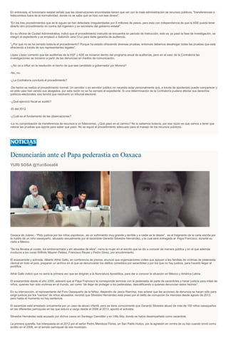 En entrevista, el funcionario estatal señaló que las observaciones encontradas tienen que ver con la mala administración de recursos públicos, "transferencias a
fideicomisos fuera de la normatividad, donde no se sabe qué se hizo con ese dinero".
"En los tres procedimientos que se le siguen se han detectado irregularidades por 9 millones de pesos, pero esto con independencia de que la ASE pueda tener
abierto otro procedimiento en contra del ingeniero y ex secretario del gobierno estatal".
En su oficina de Ciudad Administrativa, indicó que el procedimiento instruido se encuentra en periodo de instrucción, esto es ya pasó la fase de investigación, se
integró el expediente y se emplazó a Salomón Jara Cruz para darle garantía de audiencia.
"¿Por qué no se ha cerrado todavía el procedimiento? Porque ha estado ofreciendo diversas pruebas, entonces debemos desahogar todas las pruebas que está
ofreciendo a través de sus representantes legales".
López López comentó que las auditorías de la ASF y ASE se iniciaron dentro del programa anual de auditorías, pero en el caso de la Contraloría las
investigaciones se iniciaron a partir de las denuncias en medios de comunicación.
-¿No va a influir en la resolución el hecho de que sea candidato a gobernador por Morena?
-No, no.
-¿La Contraloría concluirá el procedimiento?
-De hecho se realiza el procedimiento normal. Un servidor o ex servidor público no necesita estar personalmente acá, a través de apoderado puede comparecer y
en este caso han venido sus abogados, por esta razón no se ha cerrado el expediente. Si una determinación de la Contraloría pudiera afectar sus derechos
políticos-electorales, eso tendrá que resolverlo un tribunal electoral.
-¿Qué ejercicio fiscal se auditó?
-El del 2012.
-¿Cuál es el fundamento de las observaciones?
-La no comprobación de transferencia de recursos a un fideicomiso. ¿Qué pasó en el camino? No lo sabemos todavía, por esa razón es que vamos a tener que
valorar las pruebas que aporte para saber qué pasó. No se siguió el procedimiento adecuado para el manejo de los recursos públicos.
Denunciarán ante el Papa pederastia en Oaxaca
YURI SOSA @YuriSosa04
Oaxaca de Juárez.- "Pido justicia por los niños zapotecos...es un sufrimiento muy grande y terrible y a nadie se le desea", es el fragmento de la carta escrita por
la madre de un niño oaxaqueño, abusado sexualmente por el sacerdote Gerardo Silvestre Hernández, y la cual será entregada al Papa Francisco, durante su
visita a México.
"Se los llevaba al curato, los emborrachaba y ahí abusaba de ellos", narra la mujer en el escrito que se dio a conocer de manera pública y en el que además
involucra a los curas Wilfrido Mayren Peláez, Francisco Reyes y Pedro Ginez, por encubrimiento.
El exsacerdote y activista, Alberto Athié Gallo, en conferencia de prensa, anunció que organizaciones civiles que apoyan a las familias de víctimas de pederastia
clerical en todo el país, preparan un archivo en el que se denunciarán los delitos cometidos por sacerdotes y por los que no hay justicia, para hacerlo llegar al
pontífice.
Athié Gallo indicó que no sería la primera vez que se dirigirán a la Nunciatura Apostólica, para dar a conocer la situación en México y América Latina.
El exsacerdote desde el año 2000, aseveró que al Papa Francisco le corresponde terminar con la pederastia de parte de sacerdotes y hacer justicia para miles de
niños, quienes han sido víctimas en el mundo, así como “de dejar de proteger a los pederastas, descalificando a quienes denuncian estos hechos".
En su intervención, el representante del Foro Oaxaqueño de la Niñez, Alejandro de Jesús Ramírez, tras aclarar que las acciones de denuncia se hacen sólo para
exigir justicia por los "cientos" de niños abusados, recordó que Silvestre Hernández está preso por el delito de corrupción de menores desde agosto de 2013,
pero hasta el momento no hay sentencia.
El sacerdote está arrestado únicamente por un caso de abuso infantil, pero se tiene conocimiento que Gerardo Silvestre abusó de más de 100 niños oaxaqueños
en las diferentes parroquias en las que estuvo a cargo desde el 2006 al 2013, apuntó el activista.
Silvestre Hernández está acusado por dichos casos en Santiago Camotlán y en Villa Alta, donde se había desempeñado como sacerdote.
La primera querella, fue interpuesta en el 2012 por el señor Pedro Mendoza Flores, en San Pablo Huitzo, por la agresión en contra de su hijo cuando sirvió como
acólito en el 2006, en el templo parroquial de ese municipio.
 