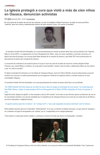 La Iglesia protegió a cura que violó a más de cien niños
en Oaxaca, denuncian activistas
Por EFE enero 26, 2016 - 13:31h 7 Comentarios
En una carta de la madre de una de las víctimas, la cual va dirigida al Papa Francisco, se pide al sumo pontífice
“justicia” para los niños y adolescentes blanco de esos abusos y que “no vuelva a suceder”.
Al sacerdote Gerardo Silvestre Hernández se le acusa presuntamente de cometer un primer abuso hace casi una década. Foto: Especial.
México, 26 ene (EFE).- La organización civil Foro Oaxaqueño de la Niñez, junto con varios sacerdotes y activistas, acusó hoy a la
Iglesia mexicana de proteger a un cura que pudo haber abusado de un centenar de menores y que desde 2013 está en prisión para ser
procesado por la justicia por corrupción de menores.
La acusación fue realizada en una rueda de prensa en la que se leyó una carta de la madre de una de las víctimas dirigida al Papa
Francisco, que visitará México en febrero, en la que pide al sumo pontífice “justicia” para los niños y adolescentes blanco de esos abusos
y que “no vuelva a suceder”.
El objetivo principal de la denuncia es el Arzobispo de Antequera-Oaxaca, José Luis Chávez Botello, al que los denunciantes acusan de
encubrir esos casos por no realizar presuntamente una investigación a fondo de los supuestos abusos, ocurridos al parecer en siete
comunidades indígenas.
Al sacerdote Gerardo Silvestre Hernández se le acusa presuntamente de cometer un primer abuso hace casi una década.
“En 2006 Gerardo Silvestre abusa de un niño de nueve años al ocupar un interinato de seis meses” en la parroquia de
San Pablo Huitzo, indicó el representante del Foro Oaxaqueño de la Niñez (FONI) Alejandro de Jesús al exponer el
caso.
Según De Jesús, después de aquello “se han rastreado a más de 100 víctimas” en los años en que Silvestre ejerció sus funciones de cura en
los siete destinos distintos a los que fue trasladado por la Arquidiócesis de Antequera-Oaxaca en la sierra de ese estado del sur de México,
uno de los más pobres e indígenas del país.
“Exigimos justicia para las víctimas”, un “castigo real” y “que sean asignadas las penas máximas” por los abusos,
reclamó el activista.
Pidió también sanciones para los involucrados “indirectamente” en el caso, en alusión a la Iglesia mexicana, a la que acusó de “proteger a
los victimarios en lugar de salvaguardar a las víctimas” por su “complicidad con los clérigos pederastas”.
“Estos delitos no representan hechos aislados y constituyen crímenes de Estado que hieren a la humanidad”, consideró.
Al Arzobispo de Antequera-Oaxaca, José Luis Chávez Botello, se le acusa de encubrir al cura Gerardo Hernández. Foto: Cuartoscuro.
 