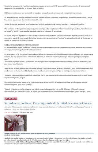 Silvestre fue acusado por la Fiscalía oaxaqueña de corrupción de menores el 12 de agosto de 2013 contra dos niños de la comunidad
indígena de Villa Alta ubicada, en la Sierra Norte de Oaxaca.
El 29 de noviembre de ese año fue recluido en una cárcel oaxaqueña, donde permanece a la espera de juicio y sentencia.
En la rueda de prensa participó también el sacerdote Apolonio Merino, actualmente suspendido por la arquidiócesis oaxaqueña y una de
las personas que denunció el comportamiento de Silvestre.
Merino aseguró que la denuncia “no es para atacar a la Iglesia, sino para que se conozca la verdad” y “se aplique la justicia”.
Dijo ser blanco de “hostigamiento, amenaza y persecución” por haber cumplido con “el deber de un clérigo”, es decir, “ser colaborador
del obispo” y “decirle” lo que sucedía, después de escuchar el testimonio de las víctimas.
En la carta dirigida al Papa Francisco por la madre de un adolescente de 14 años que supuestamente fue objeto de los abusos, leída en el
mismo acto, además de pedir justicia al pontífice, la mujer criticó al Arzobispo por “castigar” a varios padres, además de Merino, que no
estaban de acuerdo con lo que hizo Silvestre.
NO HAY CONSTANCIA DE ABUSOS: IGLESIA
La Iglesia mexicana sugirió al sacerdote Gerardo Silvestre que pidiera apartarse de su responsabilidad eclesial, aunque aclaró que en su
investigación interna no pudo corroborar las acusaciones.
En declaraciones a Efe, el religioso Francisco Reyes Ochoa, vicario general de la Arquidiócesis de Antequera Oaxaca, a la que pertenecía
Silvestre, dijo hoy que cuando tuvo conocimiento del asunto, la institución “siguió el proceso que marca la Iglesia para este tipo de
casos”.
“Ya terminó el proceso formal a nivel interno”, que incluyó diversas investigaciones de las autoridades eclesiásticas oaxaqueñas y que
pasó incluso por el Vaticano.
Según Reyes, “la Santa Sede encargó a un obispo diferente” al del estado sureño de Oaxaca, José Luis Chávez Botello, en este caso al del
estado vecino de Puebla, Víctor Sánchez Espinoza, “que hiciera las investigaciones” por su cuenta para complementar la labor.
“Se fueron a las comunidades, se habló con los testigos, con los que acusaban, y no se encontró constancia de que haya sucedido eso en
ninguna investigación”, aseguró.
Reveló que en un caso así, aunque no se encuentren pruebas de esas acciones, la Iglesia recomienda al sacerdote apartarse de sus
funciones religiosas, pero “no se le obliga”.
“Cuando ya hay una sospecha, aunque no esté todavía comprobada, de que hay este posible delito, por el bien de la persona,
espiritualmente, por el bien de la Iglesia, se sugiere que esa persona solicite voluntariamente su dispensa y la Iglesia la acepta”, relató.
Sacerdote se confiesa: Tiene hijos más de la mitad de curas en Oaxaca
Apolonio Merino, quien ha denunciado a otro cura acusado de abuso sexual contra 100 niños, confiesa que “más de la
mitad del clero” oaxaqueño tiene familia
27/01/2016 10:54 REDACCIÓN / FOTO: ARCHIVO
Según la afirmación del cura Apolonio Merino, más de 60 sacerdotes en Oaxaca tienen hijos
CIUDAD DE MÉXICO.
Apolonio Merino Hernández, el sacerdote que ha acompañado a lasvíctimas a denunciar al cura Gerardo Silvestre Hernández, señalado
por haber abusado sexualmente de más de 100 niños en una década enOaxaca, confesó que tiene hijos.
En entrevista con Adela Micha en Grupo Imagen Multimedia, el sacerdote suspendido fue más allá y de manera inusitada e hizo pública una
confesión: “La mayoría de los sacerdotes en Oaxaca tenemos familia”.
 