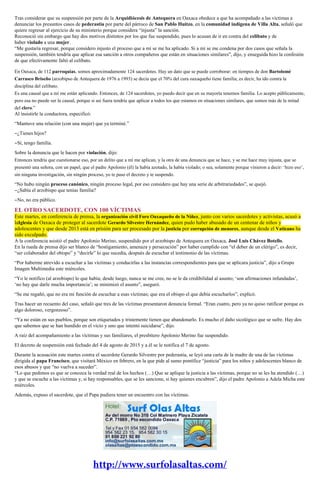 Tras considerar que su suspensión por parte de la Arquidiócesis de Antequera en Oaxaca obedece a que ha acompañado a las víctimas a
denunciar los presuntos casos de pederastia por parte del párroco de San Pablo Huitzo, en la comunidad indígena de Villa Alta, señaló que
quiere regresar al ejercicio de su ministerio porque considera “injusta” la sanción.
Reconoció sin embargo que hay dos motivos distintos por los que fue suspendido, pues lo acusan de ir en contra del celibato y de
haber violado a una mujer.
“Me gustaría regresar, porque considero injusto el proceso que a mí se me ha aplicado. Si a mí se me condena por dos casos que señala la
suspensión, también tendría que aplicar esa sanción a otros compañeros que están en situaciones similares”, dijo, y enseguida hizo la confesión
de que efectivamente faltó al celibato.
En Oaxaca, de 112 parroquias, somos aproximadamente 124 sacerdotes. Hay un dato que se puede corroborar: en tiempos de don Bartolomé
Carrasco Briseño (arzobipso de Antequera de 1976 a 1993) se decía que el 70% del cura oaxaqueño tiene familia; es decir, ha ido contra la
disciplina del celibato.
Es una causal que a mí me están aplicando. Entonces, de 124 sacerdotes, yo puedo decir que en su mayoría tenemos familia. Lo acepto públicamente,
pero esa no puede ser la causal, porque si así fuera tendría que aplicar a todos los que estamos en situaciones similares, que somos más de la mitad
del clero.”
Al insistirle la conductora, especificó:
“Mantuve una relación (con una mujer) que ya terminé.”
‒¿Tienes hijos?
‒Sí, tengo familia.
Sobre la denuncia que le hacen por violación, dijo:
Entonces tendría que cuestionarse eso, por un delito que a mí me aplican, y la otra de una denuncia que se hace, y se me hace muy injusta, que se
presentó una señora, con un papel, que el padre Apolonio (él) la había azotado, la había violado; o sea, solamente porque vinieron a decir: ‘hizo eso’,
sin ninguna investigación, sin ningún proceso, yo te paso el decreto y te suspendo.
“No hubo ningún proceso canónico, ningún proceso legal, por eso considero que hay una serie de arbitrariedades”, se quejó.
‒¿Sabía el arzobispo que tenías familia?
‒No, no era público.
EL OTRO SACERDOTE, CON 100 VÍCTIMAS
Este martes, en conferencia de prensa, la organización civil Foro Oaxaqueño de la Niñez, junto con varios sacerdotes y activistas, acusó a
laIglesia de Oaxaca de proteger al sacerdote Gerardo Silvestre Hernández, quien pudo haber abusado de un centenar de niños y
adolescentes y que desde 2013 está en prisión para ser procesado por la justicia por corrupción de menores, aunque desde el Vaticano ha
sido exculpado.
A la conferencia asistió el padre Apolonio Merino, suspendido por el arzobispo de Antequera en Oaxaca, José Luis Chávez Botello.
En la rueda de prensa dijo ser blanco de “hostigamiento, amenaza y persecución” por haber cumplido con “el deber de un clérigo”, es decir,
“ser colaborador del obispo” y “decirle” lo que sucedía, después de escuchar el testimonio de las víctimas.
“Por haberme atrevido a escuchar a las víctimas y conducirlas a las instancias correspondientes para que se aplicara justicia”, dijo a Grupo
Imagen Multimedia este miércoles.
“Yo le notifico (al arzobispo) lo que había; desde luego, nunca se me cree, no se le da credibilidad al asunto; ‘son afirmaciones infundadas’,
‘no hay que darle mucha importancia’; se minimizó el asunto”, aseguró.
“Se me regañó, que no era mi función de escuchar a esas víctimas; que era el obispo el que debía escucharlos”, explicó.
Tras hacer un recuento del caso, señaló que tres de las víctimas presentaron denuncia formal. “Eran cuatro, pero ya no quiso ratificar porque es
algo doloroso, vergonzoso”.
“Ya no están en sus pueblos, porque son etiquetados y tristemente tienen que abandonarlo. Es mucho el daño sicológico que se sufre. Hay dos
que sabemos que se han hundido en el vicio y uno que intentó suicidarse”, dijo.
A raíz del acompañamiento a las víctimas y sus familiares, el presbítero Apolonio Merino fue suspendido.
El decreto de suspensión está fechado del 4 de agosto de 2015 y a él se le notifica el 7 de agosto.
Durante la acusación este martes contra el sacerdote Gerardo Silvestre por pederastia, se leyó una carta de la madre de una de las víctimas
dirigida al papa Francisco, que visitará México en febrero, en la que pide al sumo pontífice “justicia” para los niños y adolescentes blanco de
esos abusos y que “no vuelva a suceder”.
“Lo que pedimos es que se conozca la verdad real de los hechos (…) Que se aplique la justicia a las víctimas, porque no se les ha atendido (…)
y que se escuche a las víctimas y, si hay responsables, que se les sancione, si hay quienes encubren”, dijo el padre Apolonio a Adela Micha este
miércoles.
Además, expuso el sacerdote, que el Papa pudiera tener un encuentro con las víctimas.
 