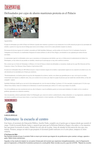 Defraudados por cajas de ahorro mantienen protesta en el Palacio
27 ENERO, 2016 DESPERTAROAX
Águeda Robles
El grupo de defraudados que arribó al Palacio de Gobierno el pasado lunes mantiene su protesta en esas instalaciones al no recibir atención por parte de las autoridades del
estatales, a quienes les exige una mesa de diálogo para iniciar con los trabajos a través de los cuales pretenden recuperar sus ahorros.
Provenientes de diversas regiones de la entidad y asesorados por Edith Santibáñez Bohórquez, auxiliar jurídico de la Sección 22 de la Coordinadora Nacional de
Trabajadores de la Educación, los manifestantes bloquearon de manera definitiva la calle de Flores Magón, convirtiéndola en una explanada para realizar diversas
actividades.
La representante legal de los defraudados sostuvo que se encuentran en la desesperanza total debido a que éste es el último año de la administración de Gabino Cué
Monteagudo y no hay indicios de que puedan ser atendidos, situación que les preocupa por su muy mala condición económica.
Dio a conocer que en el Istmo de Tehuantepec, la Mixteca y la Costa de Oaxaca es donde más defraudados se encuentran, timados por las cajas Más Soluciones del Sur,
Corporativo Azteca, Tres Mixtecas, Enlace Popular y Caja de ahorro IGM.
El monto de lo defraudado rebasa los 400 millones de pesos y hasta el momento ninguno de los dueños o representantes legales de esos corporativos ha dado la cara o ha
sido detenido por las autoridades por el fraude que cometieron.
“Desafortunadamente, son familias pobres las que han sido despojadas de sus ahorros, muchas veces dinero que guardaban para su vejez o de lo que les enviaban
connacionales para mejorar su calidad de vida; y hoy ya no cuentan con ese recurso, por culpa de un grupo de personas que aun cuando han cometido delitos, no han sido
castigadas”, expresó.
Santibáñez Bohórquez detalló que en este mes les han reprogramado tres veces las mesas de diálogo, la primera, el 14, fue cancelada y la pasaron para el 18, día en que
Alberto Esteva Salinas, titular de la Jefatura de la Gubernatura, la canceló nuevamente para citarlos el 25, fecha en que tampoco los atendió.
Uno de los problemas que estas cancelaciones provoca, dijo la dirigente, es que los pobladores gastan sus recursos para trasladarse a la ciudad y no les es resuelto su
problema, agravando así su situación económica.
Ante este panorama, solicitó al gobernador Gabino Cué Monteagudo, que a meses de concluir su administración, trabaje arduamente y se vaya dignamente, cumpliendo de
esta manera su palabra con los que menos tienen, y es que hasta el momento se tienen reportadas a mil 500 personas como las defraudadas.
CARLOS ORNELAS
Derrotero: la escuela al centro
Este lunes, el secretario de Educación Pública, Aurelio Nuño, cumplió con el guión que se impuso desde que asumió el
cargo. Visitó la escuela Benito Juárez y anunció que para que la Reforma Educativa llegue a las aulas y a los maestros
hay que poner la escuela al centro. Planteó los seis ejes de su plan. Antes de atender la relevancia de esos ejes, tres
tramas. Primera, aunque no todo lo que propone el secretario podrá realizarse en el corto plazo, tampoco es mera
oratoria.
27 de Enero de 2016
Hay bastantes pruebas de que el secretario Nuño se mueve por terrenos que ninguno de sus predecesores quiso caminar: arriesga y apuesta a
ganar. Habrá ciertas realizaciones.
Segunda, no hay mucho de original; los seis puntos forman parte del recetario que organismos intergubernamentales, como la Organización
para la Cooperación y el Desarrollo Económicos promueven a escala global. Baste recordar un policy paperde la OCDE, “Mejorar las escuelas:
 