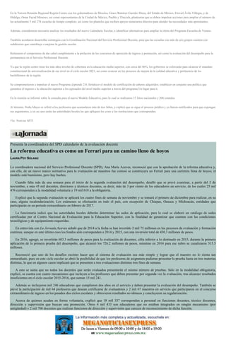 En la Tercera Reunión Regional Región Centro con los gobernadores de Morelos, Graco Ramírez Garrido Abreu, del Estado de México, Eruviel Ávila Villegas, y de
Hidalgo, Omar Fayad Meneses, así como representantes de la Ciudad de México, Puebla y Tlaxcala, plantearon que se deben impulsar acciones para ampliar el número de
las actualmente 5 mil 278 escuelas de tiempo completo, así como los planteles que reciben apoyos monetarios directos para atender las necesidades más apremiantes.
Además, consideraron necesario analizar los resultados del nuevo Calendario Escolar, e identificar alternativas para ampliar la oferta del Programa Escuelas de Verano.
También acordaron desarrollar estrategias con la Coordinación Nacional del Servicio Profesional Docente, para que las escuelas con más de seis grupos cuenten con
subdirector que contribuya a mejorar la gestión escolar.
Reiteraron el compromiso de dar cabal cumplimiento a la prelación de los concursos de oposición de ingreso y promoción, así como la evaluación del desempeño para la
permanencia en el Servicio Profesional Docente.
Ya que la región centro tiene los más altos niveles de cobertura en la educación media superior, con cerca del 86%, los gobiernos se esforzarán para alcanzar el mandato
constitucional de universalización de ese nivel en el ciclo escolar 2021, así como avanzar en los procesos de mejora de la calidad educativa y pertinencia de los
bachilleratos de la región.
Se comprometieron a impulsar el nuevo Programa @prende 2.0; fortalecer el modelo de certificación de saberes adquiridos; establecer en conjunto una política que
garantice el ingreso a la educación superior a los egresados del nivel medio superior a través del programa Un lugar para ti.
En la reunión se informó sobre la consulta para el nuevo Modelo Educativo, para lo cual se realizaron 15 foros nacionales y 206 estatales.
Al término, Nuño Mayer se refirió a los profesores que acumularon más de tres faltas, y explicó que se sigue el proceso jurídico y ya fueron notificados para que expongan
sus argumentos, y en su caso serán las autoridades locales las que apliquen los ceses y las restituciones que correspondan.
Vía: Noticias MVS
Presenta la coordinadora del SPD calendario de la evaluación docente
La reforma educativa es como un Ferrari para un camino lleno de hoyos
LAURA POY SOLANO
La coordinadora nacional del Servicio Profesional Docente (SPD), Ana María Aceves, reconoció que con la aprobación de la reforma educativa y,
con ello, de un nuevo marco normativo para la evaluación de maestros fue comosi se construyera un Ferrari para una carretera llena de hoyos; el
modelo está buenísimo, pero hay baches.
Cuando falta más de una semana para el inicio de la segunda evaluación del desempeño, detalló que se prevé examinar, a partir del 5 de
noviembre, a más 45 mil docentes, directores y técnicos docentes, es decir, más de 3 por ciento de los educadores en servicio, de los cuales 25 mil
476 corresponden a la modalidad voluntaria y 19 mil 618 a la obligatoria.
Explicó que la segunda evaluación se aplicará los cuatro fines de semana de noviembre y se tomará el primero de diciembre para realizar, en su
caso, alguna recalendarización. Los exámenes se efectuarán en todo el país, con excepción de Chiapas, Oaxaca y Michoacán, entidades que
participarán en un periodo extraordinario en febrero de 2017.
La funcionaria indicó que las autoridades locales deberán determinar las sedes de aplicación, para lo cual se elaboró un catálogo de sedes
certificadas por el Centro Nacional de Evaluación para la Educación Superior, con la finalidad de garantizar que cuenten con las condiciones
tecnológicas y de equipamiento requeridas.
En entrevista con La Jornada,Aceves señaló que de 2014 a la fecha se han invertido 2 mil 75 millones en los procesos de evaluación y formación
continua, aunque en este último caso los fondos sólo corresponden a 2014 y 2015, con una inversión total de 430.3 millones de pesos.
En 2016, agregó, se invertirán 603.3 millones de pesos para la evaluación de docentes, cifra inferior a lo destinado en 2015, durante la primera
aplicación de la primera prueba del desempeño, que alcanzó los 726.2 millones de pesos, mientras en 2014 para ese rubro se canalizaron 315.5
millones.
Reconoció que uno de los desafíos escómo hacer que el sistema de evaluación sea más simple y lograr que el maestro no lo sienta tan
enmarañado, pues en este ciclo escolar se abrió la posibilidad de que los profesores de asignatura pudieran presentar la prueba hasta en tres materias
distintas, lo que en algunos casos implicará que se presenten a tres evaluaciones distintas tres fines de semana.
A esto se suma que no todos los docentes que serán evaluados presentarán el mismo número de pruebas. Sólo en la modalidad obligatoria,
explicó, se cuenta con cuatro mecanismos que incluyen a los profesores que deben presentar por segunda vez la evaluación, tras alcanzar resultados
insuficientes en el ciclo escolar 2015-2016, que suman 15 mil 241.
Además se incluyeron mil 246 educadores que cumplieron dos años en el servicio y deben presentar la evaluación del desempeño. También se
prevé la participación de mil 64 profesores que desean certificarse de evaluadores y 2 mil 67 maestros en servicio que participaron en el concurso
extraordinario de ingreso en los pasados dos ciclos escolares y obtuvieron resultados no idóneos y concluyeron su regularización.
Acerca de quienes acuden en forma voluntaria, explicó que 18 mil 337 corresponden a personal en funciones docentes, técnico docentes,
dirección y supervisión que buscan una promoción. Otros 4 mil 433 son educadores que no estaban integrados en ningún mecanismo (por
antigüedad) y 2 mil 706 docentes que realizan funciones de dirección y supervisión que carecen de reconocimiento de dicha función.
 