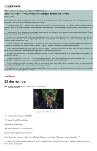 Piden a la Cámara de Diputados evitar recorte de $500 millones
Afectará a todo el sector, reducción de compras de leche por Liconsa
BLANCA JUÁREZ
Si Liconsa reduce la compra de leche no sólo afecta a los más de 10 mil productores con quienes tenga pactada la adquisición, sino a todo el sector,
que alcanza a más de 250 mil, advirtieron ayer dirigentes del gremio.
Al anunciar el primer foro La leche y la salud, explicaron que Liconsa es un referente en el precio y, si recorta la captación, automáticamente el
costo cae. Según Sergio Soltero Gardea, del comité organizador, la empresa estatal fija el importe para el resto del mercado y de los productores en el
país.
Y para proteger al sector se necesita que mantenga la compra anual de 820 millones de litros, agregó en conferencia de prensa Salvador Álvarez
Morán, vocal ejecutivo de la Comisión Bovinos Leche.
Sin embargo, en el presupuesto 2017 el gobierno federal plantea recortar a Liconsa 500 millones de pesos. Por ello, informó, han trabajado con la
Comisión de Ganadería de la Cámara de Diputados para hacer una contrapropuesta con el fin de que no le quiten esa cantidad y, por lo menos,
compre el mismo volumen que en 2016.
En México la producción en 2015 fue de más de 11 millones de litros, lo que representa 70 por ciento de la demanda del país. El 75 por ciento de
la industria se concentra en siete entidades: Jalisco, Durango, Coahuila, Chihuahua, Guanajuato, Veracruz y estado de México.
Álvarez Morán indicó además que 50 por ciento de la leche que compra Liconsa proviene de Jalisco. Y 30 por ciento de la que se consume en el
mundo es de Nueva Zelanda.Tradicionalmente ese país ha sido un exportador en México, agregó.
De acuerdo con Soltero Gardea, el consumo de los lácteos tiene que ver con la capacidad de ingreso de las familias. La situación económica del
país afecta su consumo.
El citado foro se llevará a cabo el 14 y 15 de noviembre próximos en la Unidad de Congresos del Centro Médico Nacional Siglo XXI. En las
conferencias se tratarán los mitos acerca del consumo de la leche. Por ejemplo, que causa obesidad o acné.
El sector salud ha contribuido con la mala imagen de la grasa de la leche, acusó Soltero. En los programas sociales se proporciona leche
descremada, y está dirigida a niños, quienes requieren esos nutrientes, apuntó.
Consideró que hace falta informar a los consumidores, pues 80 por ciento no consulta las etiquetas de los alimentos. Asimismo, las secretarías de
Estado deben tener una política pública coordinada.
El derrumbe
Por Martín Moreno octubre 26, 2016 - 12:00 am • 13 Comentarios
¿Quién es el señor Peña? Foto: Especial
+La evaluación del gobierno de EPN
+El retrato de un México fallido
¿Quién es el señor Peña?
¿De dónde proviene su oscura fortuna?
¿Cómo se protege a Rodrigo Medina?
¿Qué Secretario amenazó a directivos del diario Reforma con la frase: “Les voy a romper la madre…”?
¿A dónde se llevaron realmente a parte de los 43 estudiantes de Ayotzinapa, línea que el gobierno peñista no quiere,
hasta ahora, investigar?
 