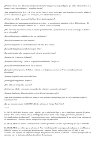 ¿Quién inventó la farsa del quinto camión supuestamente “cargado” de droga en Iguala, que habría sido el motivo de la
matanza contra los estudiantes, y porqué ese engaño?
¿Qué respondió el titular de la PGR, Jesús Murillo Karam, a la Procuraduría de Justicia de Guerrero cuando, solo horas
después del infierno en Iguala y sus alrededores, se le informó de lo ocurrido?
¿Quiénes han sido los aliados de Peña Nieto dentro de otros poderes?
¿Cómo ha operado la censura durante el gobierno peñista y se ha castigado a periodistas críticos del Presidente y del
Gobierno? (Casos Aristegui, Ferriz de Con, La Crónica, Esquire, Excélsior).
¿Qué periodistas han recibido dinero de partidas gubernamentales y qué columnista de Excélsior se erigió en portavoz
de un gobernador?
¿Por qué hoy tenemos un Gobierno rico con pueblo pobre?
¿Por qué la economía mexicana no crece?
¿Cómo se llegó a uno de los endeudamientos más altos de la historia?
¿Por qué la Energética es una Reforma para élites?
¿Por qué se engañó a los mexicanos con la oferta de la gasolina barata?
¿Cómo se dio el derrumbe de Pemex?
¿Cómo intervino Hillary Clinton en la operación de la Reforma Energética?
¿Por qué la llamada Reforma Fiscal fue un fracaso?
¿Por qué durante el gobierno de Peña la violencia se ha disparado, con más de 90 mil homicidios dolosos y
ejecuciones?
¿Cómo se llegó a los muertos de Peña Nieto?
¿Cómo y por qué perdimos Acapulco?
¿Qué falló con la seguridad nacional?
¿Quiénes han sido los empresarios consentidos del peñismo y cómo se les privilegió?
¿Cómo se ha abusado del erario público en beneficio de intereses privados?
¿Qué ocurrió realmente en Nochixtlán, Oaxaca, aquel infausto domingo 19 de junio de 2016, cuando se disparó y
asesinó a civiles?
¿En qué momento ocurrió EL DERRUMBE del gobierno de Enrique Peña Nieto?
*****
EL DERRUMBE (Edit. Random House / Aguilar), que es mi séptimo libro, es una evaluación del gobierno del priista
Enrique Peña Nieto. Si bien el texto es escrito por dos manos, fueron varios colegas, especialistas, analistas e
investigadores (son alrededor de 25 visiones entre entrevistas y testimonios) quienes, de una u otra forma, participaron,
de manera directa e indirecta, en este trabajo de investigación periodística.
EL DERRUMBE nos muestra y demuestra a un Gobierno que arrancó con altas expectativas y que hoy se derrumba.
EL DERRUMBE nos exhibe que al gobierno de Peña Nieto lo derrumbó la corrupción, la ineficacia, la casa blanca de
la familia presidencial, Ayotzinapa y la manipulación y mentiras durante las investigaciones oficiales, la mala
economía y los negocios con empresarios amigos. Los gobernadores priistas, la soberbia. La mentira y la opacidad. Un
derrumbe entre la frustración y la furia de millones de mexicanos.
 