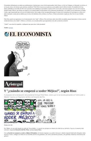 El presidente defiende pero no explica sus nombramientos o destituciones, como el de la exprocuradora Arely Gómez, o el de Luis Videgaray, en Hacienda. Los relevos, si
no son por errores, son entonces ¿por cuestiones metafísicas? Peña Nieto no procesa sus equívocos con la rapidez como lo afirmó el martes. El escándalo de la 'casa
blanca', difundido en noviembre de 2014, fue reconocido como unerror por el presidente en julio de 2016, casi un año y siete meses después. En el caso de la visita de
Donald Trump a México, que arrastra con negativos en la opinión pública sin precedentes en las mediciones presidenciales y un conflicto con los demócratas en Estados
Unidos, sigue manteniendo que no fue un error haberlo hecho. Hace tiempo se dice incomprendido porque el crimen de los normalistas de Ayotzinapa no se ubica en el
plano municipal o estatal, pero no admite que al invitar a los familiares de las víctimas a Los Pinos, y firmar un documento exigido por ellos, llevó el caso al ámbito
federal.
Peña Nieto, puede uno argumentar, no se levanta pesando cómo “joder” a México. Pero sería bueno saber cómo define esa palabra, porque hasta ahora, la forma como ha
tomado decisiones sí ha “jodido” a México y a él mismo, en un suicidio político que seguramente no ha sido su intención cometerlo.
"¡Joder!", como dicen los españoles, ¡explíquenos que quiere decir, señor presidente!
Twitter: @rivapa
Y “¿cuándo se empezó a xoder Méjico?”, según Rius
A propósito de la declaración del presidente Enrique Peña Nieto, sobre que no se levanta pensando en "cómo joder a
México", leamos un fragmento del libro de Eduardo del Río.
Redacción AN
No, Méjico no se xodió desde la caída de Tenochtitlán, ni cuando los gringos se robaron la mitad de su territorio, fue en un sexenio más
cercano, responde Eduardo del Río ‘Rius’, en su nuevo libro.
Con ¿Cuándo se empezó a xoder a Méjico?(Grijalbo), el monero regresa a su estilo más puro: diseño original totalmente dibujado, texto
escrito a mano, collage con base en su increíble archivo de grabados, así como caricaturas propias y de grandes maestros mexicanos del
género.
 