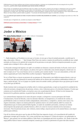 Gráficamente es el marco perfecto para el tema crucial que aborda y comienza con el planteamiento de una pregunta de muy difícil
respuesta: ¿cuál ha sido el peor presidente que hemos tenido en México?
Para el autor, la competencia para tal distinción está muy reñida. Con tal motivo, propone que se haga un referéndum para que la gente
decida quién ha sido el más entreguista, el más ratero o el más baboso. Pero como en este país nunca se podrá llevar a cabo este
referéndum (ni ningún otro), Rius mejor decide intervenir y hace la proclama, al grado de que a dicho presidente lo hace responsable de que
México se haya echado a perder desde su gestión. Y el proceso de descomposición sigue en caída libre, advierte.
Pero no revela de qué sexenio se trata ni mucho menos el nombre del presidente en cuestión, ya que asegura que este es un libro “de
suspenso”.
Consulta aquí un fragmento de ‘¿Cuándo se empezó a xoder Méjico?’:
SAMPLER Cuando Se Empezo a Xoder Mejico by Aristegui Noticias on Scribd
Joder a México
Por Jesús Robles Maloof octubre 27, 2016 - 12:00 am • 2 Comentarios
Foto: Cuartoscuro
“…Nadie despierta, un Presidente no creo que se levante, ni creo que se haya levantado pensando, y perdón que lo
diga, cómo joder a México. …” dijo Enrique Peña Nieto este martes a manera de justificación no pedida de una verdad
asentada con firmeza en la opinión de la mayoría de las personas en este país. Quizá no despierta pensando eso, pero
cuando entra a trabajar lo lleva a cabo, pensé.
La fracasada estrategia del régimen, de suplir a la realidad con fantasías a manera de huida a la ficción, inició con el
“Transformando México” años después y en plena crisis que lo evidenciaba como alumno plagiario, intentó una vez
más la utopía con el “Las cosas buenas casi no se cuentan, pero cuentan mucho”. Con esos antecedentes, el foro del
martes organizado por Carlos Hank Rhon recibió el pomposo “Impulsando México”.
No sé si Peña Nieto se sincere en presencia de sus paisanos de Atlacomulco, pero habla de manera directa y esta vez
nos ofreció una idea que demuestra la ausencia del análisis de los efectos que sus políticas emblemáticas tenido a lo
largo y ancho del país. Tal vez el grupo en el poder carece de sentido común y principios éticos que piensa que la moral
es un árbol que da HIGAS.
Desde el primer año la estrategia de no hablar sobre la violencia generalizada, se topó con la pared de la realidad de las
miles de asesinatos, desapariciones de personas, tortura y otras violaciones graves a los derechos humanos. Eventos que
contaron con la omisión del Estado y en muchos casos con su participación directa. Si bien la crisis humana fue
herencia de los gobiernos panistas, su gestión lejos de detenerla, la acrecentó.
Las contrarreformas impuestas de la mano del pacto corrupto, se dirigieron a socavar principios del Estado
Constitucional y Social de Derecho, como los derechos laborales, la transparencia y la rendición de cuentas, la
posibilidad de contar un sistema de medios independiente, democrático y competitivo, mermó como nunca a los
órganos electorales, impuso un sistema policial de vigilancia masiva sin control judicial, dañó los avances de
independencia que el sistema judicial había logrado, en medio de escándalos personales, construyó un sistema
anticorrupción más propio para comedia literaria y abrió a la venta los recursos naturales de las mexicanas y
mexicanos. Para las personas de pie, más violencia, menos trabajo, mayores precios en la canasta básica y una mayor
pobreza para millones.
Uno de los efectos más graves que los años de Peña Nieto han impuesto al país, es la consolidación del modelo de
gobernante corrupto que él encarna. Tal y como escribí hace una semana en “Crónica de rateros o ser gobernador en
México”, para quienes son servidores públicos, Peña Nieto es el paradigma del éxito en política. Así, desde el más alto
cargo público hasta el menor contratista temporal, asumen que el erario es patrimonio de quien más uñas muestre.
 