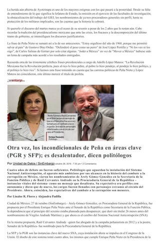 La herida aún abierta de Ayotzinapa es uno de los mayores estigmas con los que pasará a la posteridad. Desde su falta
de entendimiento de lo que significa la Jefatura de Estado, la omisión en el ejercicio de las facultades de investigación,
la obstaculización del trabajo del GIEI, los nombramientos de ya tres procuradores generales sin perfil, hasta su
protección de los militares implicados, son las cuentas que la historia le cobrará.
Si quererlo el discurso del martes marca ya el ocaso de su sexenio a pesar de los 2 años que le restan aún. Cabe
recordar la tradición del presidencialismo mexicano que ante las crisis, los fracasos y la descomposición del último
tramo de gobierno, se intensifiquen los discursos justificatorios.
La frase de Peña Nieto se sumará así a la de sus antecesores. “Estoy orgulloso del año de 1968, porque me permitió
salvar al país” de Gustavo Díaz Ordaz. “Defenderé el peso como un perro” de José López Portillo y “Ni los veo ni los
oigo”, de Carlos Salinas de Gortari por solo citar algunas. “Joder a México” en vez de “Mover a México” hubiese sido
un lema de campaña más acordé a los resultados entregados.
Recuerdo otra de las tristemente célebres frases presidenciales a cargo de Adolfo López Mateos: “La Revolución
Mexicana fue la Revolución perfecta, pues al rico lo hizo pobre, al pobre lo hizo pendejo, al pendejo lo hizo político, y
al político lo hizo rico”. Si leemos esta frase teniendo en cuenta que las carreras políticas de Peña Nieto y López
Mateos no coincidieron, este último merece el título de profeta.
Otra vez, los incondicionales de Peña en áreas clave
(PGR y SFP); es desalentador, dicen politólogos
Por Unidad de Datos / SinEmbargo octubre 26, 2016 - 7:30 pm • 2 Comentarios
Cuatro años de debate no fueron suficientes. Politólogos que aguardan la instalación del Sistema
Nacional Anticorrupción, el aparato más ambicioso por sus alcances en la historia del combate a la
corrupción en México, vieron los nombramientos de Arely Gómez González en la Secretaría de la
Función Pública y de Raúl Cervantes Andrade en la Procuraduría General de la República –
instancias vitales del sistema- como un mensaje que desalienta. Su expectativa era perfiles con
autonomía y dicen que de nuevo, los cargos fueron llenados con personajes cercanos al círculo del
Presidente. Ahora, coinciden, las expectativas del combate a la corrupción son menores.
Por Linaloe R. Flores y Alejandra Padilla
Ciudad de México, 27 de octubre (SinEmbargo).– Arely Gómez González, ex Procuradora General de la República, fue
propuesta por el Presidente Enrique Peña Nieto ante el Senado de la República como Secretaria de la Función Pública,
la dependencia que al principio del sexenio estaba planeada para desaparecer, que duró sin titular 26 meses antes del
nombramiento de Virgilio Andrade Martínez y que ahora es el cerebro del Sistema Nacional Anticorrupción (SNA).
En la misma propuesta, Raúl Cervantes Andrade –quien fue abogado de la campaña peñanietista en 2012 y a la postre,
Senador de la República- fue nombrado para la Procuraduría General de la República.
La SFP y la PGR son las instancias clave del nuevo SNA, cuya instalación ahora se impulsa en el Congreso de la
Unión. El diseño de este sistema tomó cuatro años, los mismos que cumple Enrique Peña Nieto en la Presidencia de la
 