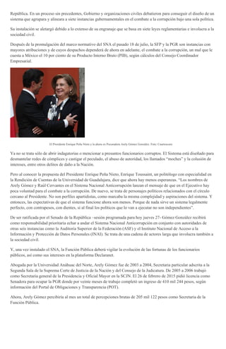 República. En un proceso sin precedentes, Gobierno y organizaciones civiles debatieron para conseguir el diseño de un
sistema que agrupara y alineara a siete instancias gubernamentales en el combate a la corrupción bajo una sola política.
Su instalación se aletargó debido a lo extenso de su engranaje que se basa en siete leyes reglamentarias e involucra a la
sociedad civil.
Después de la promulgación del marco normativo del SNA el pasado 18 de julio, la SFP y la PGR son instancias con
mayores atribuciones y de cuyos despachos dependerá de ahora en adelante, el combate a la corrupción, un mal que le
cuesta a México el 10 por ciento de su Producto Interno Bruto (PIB), según cálculos del Consejo Coordinador
Empresarial.
El Presidente Enrique Peña Nieto y la ahora ex Pocuradora Arely Gómez González. Foto: Cuartoscuro
Ya no se trata sólo de abrir indagatorias o mencionar a presuntos funcionarios corruptos. El Sistema está diseñado para
desmantelar redes de cómplices y castigar el peculado, el abuso de autoridad, los llamados “moches” y la colusión de
intereses, entre otros delitos de daño a la Nación.
Pero al conocer la propuesta del Presidente Enrique Peña Nieto, Enrique Toussaint, un politólogo con especialidad en
la Rendición de Cuentas de la Universidad de Guadalajara, dice que ahora hay menos esperanzas. “Los nombres de
Arely Gómez y Raúl Cervantes en el Sistema Nacional Anticorrupción lanzan el mensaje de que en el Ejecutivo hay
poca voluntad para el combate a la corrupción. De nuevo, se trata de personajes políticos relacionados con el círculo
cercano al Presidente. No son perfiles apartidistas, como marcaba la misma complejidad y aspiraciones del sistema. Y
entonces, las expectativas de que el sistema funcione ahora son menos. Porque de nada sirve un sistema legalmente
perfecto, con contrapesos, con dientes, si al final los políticos que lo van a ejecutar no son independientes”.
De ser ratificada por el Senado de la República –sesión programada para hoy jueves 27- Gómez González recibirá
como responsabilidad prioritaria echar a andar el Sistema Nacional Anticorrupción en conjunto con autoridades de
otras seis instancias como la Auditoría Superior de la Federación (ASF) y el Instituto Nacional de Acceso a la
Información y Protección de Datos Personales (INAI). Se trata de una cadena de actores larga que involucra también a
la sociedad civil.
Y, una vez instalado el SNA, la Función Pública deberá vigilar la evolución de las fortunas de los funcionarios
públicos, así como sus intereses en la plataforma Declaranet.
Abogada por la Universidad Anáhuac del Norte, Arely Gómez fue de 2003 a 2004, Secretaria particular adscrita a la
Segunda Sala de la Suprema Corte de Justicia de la Nación y del Consejo de la Judicatura. De 2005 a 2006 trabajó
como Secretaria general de la Presidencia y Oficial Mayor en la SCJN. El 26 de febrero de 2015 pidió licencia como
Senadora para ocupar la PGR donde por veinte meses de trabajo completó un ingreso de 410 mil 244 pesos, según
información del Portal de Obligaciones y Transparencia (POT).
Ahora, Arely Gómez percibiría al mes un total de percepciones brutas de 205 mil 122 pesos como Secretaria de la
Función Pública.
 