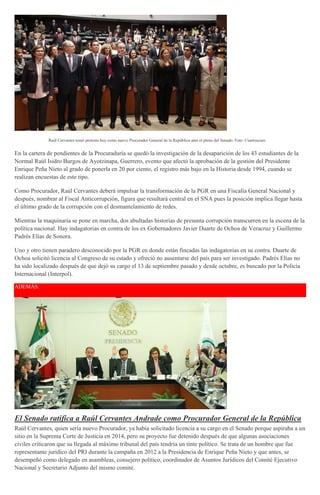 Raúl Cervantes tomó protesta hoy como nuevo Procurador General de la República ante el pleno del Senado. Foto: Cuartoscuro
En la cartera de pendientes de la Procuraduría se quedó la investigación de la desaparición de los 43 estudiantes de la
Normal Raúl Isidro Burgos de Ayotzinapa, Guerrero, evento que afectó la aprobación de la gestión del Presidente
Enrique Peña Nieto al grado de ponerla en 20 por ciento, el registro más bajo en la Historia desde 1994, cuando se
realizan encuestas de este tipo.
Como Procurador, Raúl Cervantes deberá impulsar la transformación de la PGR en una Fiscalía General Nacional y
después, nombrar al Fiscal Anticorrupción, figura que resultará central en el SNA pues la posición implica llegar hasta
el último grado de la corrupción con el desmantelamiento de redes.
Mientras la maquinaria se pone en marcha, dos abultadas historias de presunta corrupción transcurren en la escena de la
política nacional. Hay indagatorias en contra de los ex Gobernadores Javier Duarte de Ochoa de Veracruz y Guillermo
Padrés Elías de Sonora.
Uno y otro tienen paradero desconocido por la PGR en donde están fincadas las indagatorias en su contra. Duarte de
Ochoa solicitó licencia al Congreso de su estado y ofreció no ausentarse del país para ser investigado. Padrés Elías no
ha sido localizado después de que dejó su cargo el 13 de septiembre pasado y desde octubre, es buscado por la Policía
Internacional (Interpol).
ADEMÁS:
El Senado ratifica a Raúl Cervantes Andrade como Procurador General de la República
Raúl Cervantes, quien sería nuevo Procurador, ya había solicitado licencia a su cargo en el Senado porque aspiraba a un
sitio en la Suprema Corte de Justicia en 2014, pero su proyecto fue detenido después de que algunas asociaciones
civiles criticaron que su llegada al máximo tribunal del país tendría un tinte político. Se trata de un hombre que fue
representante jurídico del PRI durante la campaña en 2012 a la Presidencia de Enrique Peña Nieto y que antes, se
desempeñó como delegado en asambleas, consejero político, coordinador de Asuntos Jurídicos del Comité Ejecutivo
Nacional y Secretario Adjunto del mismo comité.
 