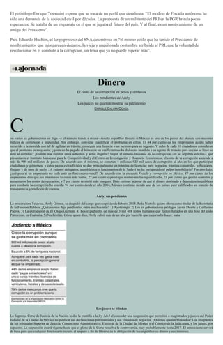El politólogo Enrique Toussaint expone que se trata de un perfil que desalienta. “El modelo de Fiscalía autónoma ha
sido una demanda de la sociedad civil por décadas. La propuesta de un militante del PRI en la PGR brinda pocas
esperanzas. Se trataba de un engranaje en el que se jugaba el futuro del país. Y al final, es un nombramiento de un
amigo del Presidente”.
Para Eduardo Huchim, el largo proceso del SNA desemboca en “el mismo estilo que ha tenido el Presidente de
nombramientos que más parecen dedazos, la vieja y anquilosada costumbre atribuida al PRI, que la voluntad de
revolucionar en el combate a la corrupción, un tema que ya no puede esperar más”.
Dinero
El costo de la corrupción en pesos y centavos
Los pendientes de Arely
Los jueces no quieren mostrar su patrimonio
ENRIQUE GALVÁN OCHOA
Con varios ex gobernadores en fuga –y el número tiende a crecer– resulta superfluo discutir si México es uno de los países del planeta con mayores
índices de corrupción e impunidad. Sin embargo, conviene cuantificar el problema en cifras. El 44 por ciento de los empresarios acepta haber
recurrido a la mordida con tal de agilizar un trámite, conseguir una licencia o un permiso para su negocio. Y ocho de cada 10 ciudadanos consideran
que el problema es muy serio: ¿quién no ha pagado el brinco en un verificentro o ha dado una mordida a un agente de tránsito para que no se lleve su
auto al corralón? ¿Cuánto nos cuestan estos sobornos y actos ilegales? Según el estudioAnatomía de la corrupción –en su segunda edición–, que
presentaron el Instituto Mexicano para la Competitividad y el Centro de Investigación y Docencia Económicas, el costo de la corrupción asciende a
más de 900 mil millones de pesos. De acuerdo con el informe, se cometen 4 millones 925 mil actos de corrupción al año en los que participan
ciudadanos y gobiernos, y estos pagos extraoficiales se dan principalmente en trámites de licencias para negocios, trámites catastrales, vehiculares,
fiscales y de usos de suelo. ¿A cuántos delegados, asambleístas y funcionarios de la Seduvi no ha enriquecido el pulpo inmobiliario? Por otro lado,
¿qué pasa si un empresario no cede ante un funcionario venal? De acuerdo con la encuesta Fraude y corrupción en México, 47 por ciento de los
empresarios dice que sus trámites se hicieron más lentos, 27 por ciento expresó que recibió multas injustificadas, 21 por ciento que perdió contratos y
aumentaron los costos de operación, y 7 por ciento se sintió más inseguro. Dato curioso: a pesar de que el dinero destinado a dependencias públicas
para combatir la corrupción ha crecido 94 por ciento desde el año 2004, México continúa siendo uno de los países peor calificados en materia de
transparencia y rendición de cuentas.
Arely, sus pendientes
La procuradora Televisa, Arely Gómez, se despidió del cargo que ocupó desde febrero 2015. Peña Nieto la quiere ahora como titular de la Secretaría
de la Función Pública. ¿Qué asuntos deja pendientes, entre muchos más? 1) Ayotzinapa. 2) Los ex gobernadores prófugos Javier Duarte y Guillermo
Padrés. 3) La extradición de El ChapoGuzmán. 4) Los expedientes de más de 3 mil 488 restos humanos que fueron hallados en una fosa del ejido
Patrocinio, en Coahuila. 5) Nochixtlán. Cómo quien dice, Arely cobró más de un año por hacer lo que mejor sabe hacer: nada.
Los jueces se blindan
La Suprema Corte de Justicia de la Nación le dio la puntilla a la ley 3de3 al conceder una suspensión que permitirá a magistrados y jueces del Poder
Judicial de la Ciudad de México no publicar sus declaraciones patrimoniales y sus vínculos de negocios. ¿Quiénes quedan blindados? Los integrantes
de los tribunales Superior de Justicia, Contencioso Administrativo, Electoral de la Ciudad de México y el Consejo de la Judicatura, y los jueces, por
supuesto. La suspensión estará vigente hasta que el pleno de la Corte resuelva la controversia, muy probablemente hasta 2017. El antecedente servirá
de base para que cualquier funcionario recurra al amparo a fin de librarse de la obligación de hacer público su dinero y sus intereses.
 