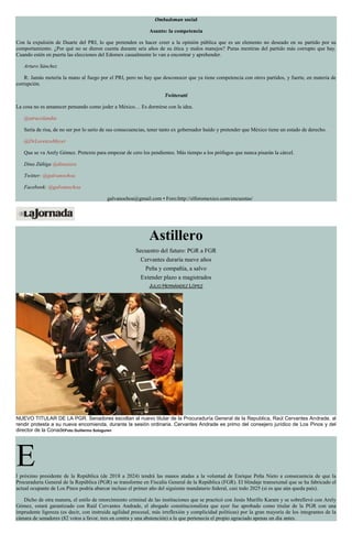 Ombudsman social
Asunto: la competencia
Con la expulsión de Duarte del PRI, lo que pretenden es hacer creer a la opinión pública que es un elemento no deseado en su partido por su
comportamiento. ¿Por qué no se dieron cuenta durante seis años de su ética y malos manejos? Puras mentiras del partido más corrupto que hay.
Cuando estén en puerta las elecciones del Edomex casualmente lo van a encontrar y aprehender.
Arturo Sánchez
R: Jamás metería la mano al fuego por el PRI, pero no hay que desconocer que ya tiene competencia con otros partidos, y fuerte, en materia de
corrupción.
Twitteratti
La cosa no es amanecer pensando como joder a México… Es dormirse con la idea.
@atracolandia
Sería de risa, de no ser por lo serio de sus consecuencias, tener tanto ex gobernador huído y pretender que México tiene un estado de derecho.
@DrLorenzoMeyer
Que se va Arely Gómez. Pretexto para empezar de cero los pendientes. Más tiempo a los prófugos que nunca pisarán la cárcel.
Dina Zúñiga @dinazura
Twitter: @galvanochoa
Facebook: @galvanochoa
galvanochoa@gmail.com • Foro:http://elforomexico.com/encuestas/
Astillero
Secuestro del futuro: PGR a FGR
Cervantes duraría nueve años
Peña y compañía, a salvo
Extender plazo a magistrados
JULIO HERNÁNDEZ LÓPEZ
NUEVO TITULAR DE LA PGR. Senadores escoltan al nuevo titular de la Procuraduría General de la Republica, Raúl Cervantes Andrade, al
rendir protesta a su nueva encomienda, durante la sesión ordinaria. Cervantes Andrade es primo del consejero jurídico de Los Pinos y del
director de la ConadeFoto Guillermo Sologuren
El próximo presidente de la República (de 2018 a 2024) tendrá las manos atadas a la voluntad de Enrique Peña Nieto a consecuencia de que la
Procuraduría General de la República (PGR) se transforme en Fiscalía General de la República (FGR). El blindaje transexenal que se ha fabricado el
actual ocupante de Los Pinos podría abarcar incluso el primer año del siguiente mandatario federal, casi todo 2025 (si es que aún queda país).
Dicho de otra manera, el estilo de retorcimiento criminal de las instituciones que se practicó con Jesús Murillo Karam y se sobrellevó con Arely
Gómez, estará garantizado con Raúl Cervantes Andrade, el abogado constitucionalista que ayer fue aprobado como titular de la PGR con una
imprudente ligereza (es decir, con instruida agilidad procesal, más irreflexión y complicidad políticas) por la gran mayoría de los integrantes de la
cámara de senadores (82 votos a favor, tres en contra y una abstención) a la que pertenecía el propio agraciado apenas un día antes.
 